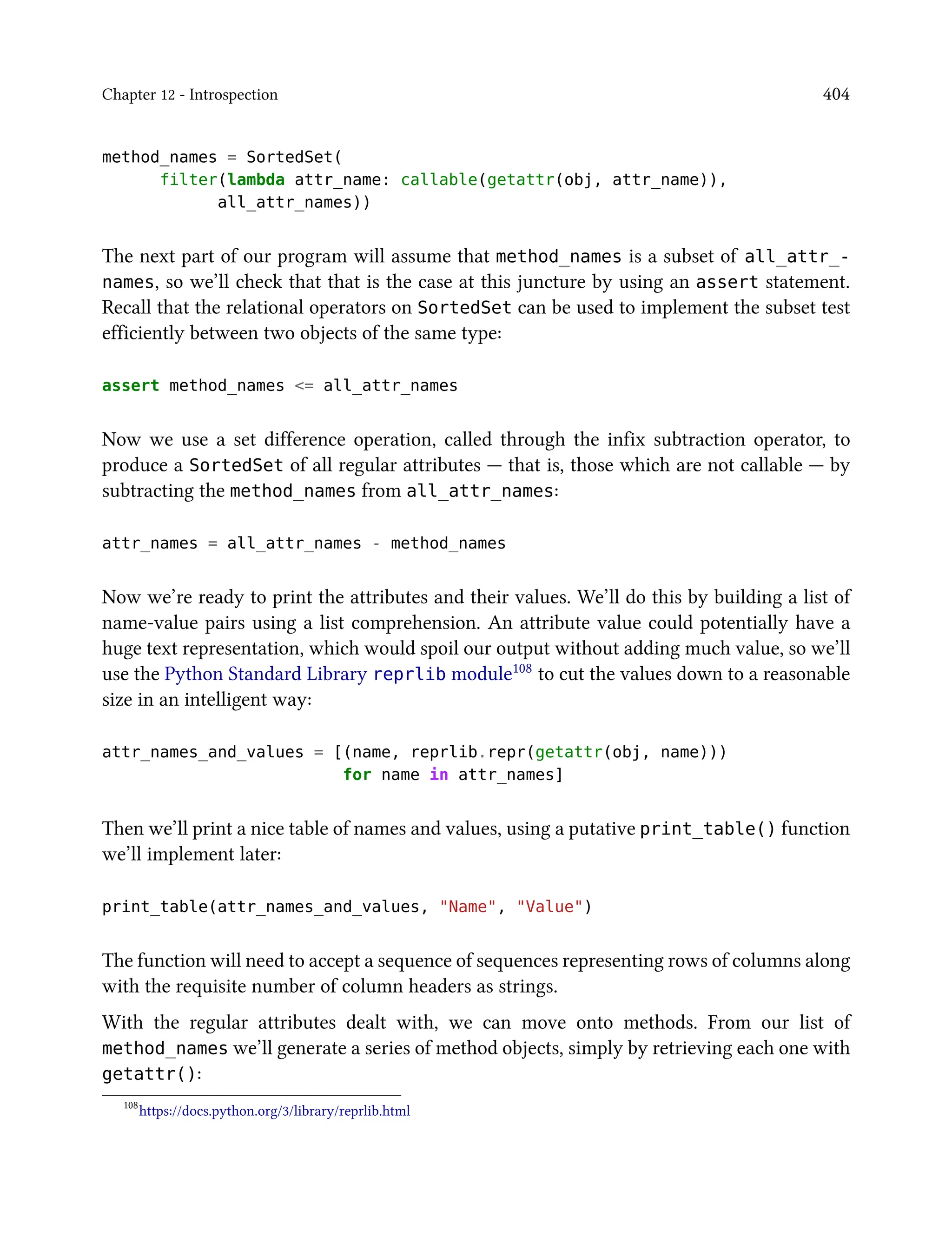 Chapter 12 - Introspection 404
method_names = SortedSet(
filter(lambda attr_name: callable(getattr(obj, attr_name)),
all_attr_names))
The next part of our program will assume that method_names is a subset of all_attr_-
names, so we’ll check that that is the case at this juncture by using an assert statement.
Recall that the relational operators on SortedSet can be used to implement the subset test
efficiently between two objects of the same type:
assert method_names <= all_attr_names
Now we use a set difference operation, called through the infix subtraction operator, to
produce a SortedSet of all regular attributes — that is, those which are not callable — by
subtracting the method_names from all_attr_names:
attr_names = all_attr_names - method_names
Now we’re ready to print the attributes and their values. We’ll do this by building a list of
name-value pairs using a list comprehension. An attribute value could potentially have a
huge text representation, which would spoil our output without adding much value, so we’ll
use the Python Standard Library reprlib module108 to cut the values down to a reasonable
size in an intelligent way:
attr_names_and_values = [(name, reprlib.repr(getattr(obj, name)))
for name in attr_names]
Then we’ll print a nice table of names and values, using a putative print_table() function
we’ll implement later:
print_table(attr_names_and_values, "Name", "Value")
The function will need to accept a sequence of sequences representing rows of columns along
with the requisite number of column headers as strings.
With the regular attributes dealt with, we can move onto methods. From our list of
method_names we’ll generate a series of method objects, simply by retrieving each one with
getattr():
108
https://docs.python.org/3/library/reprlib.html
 