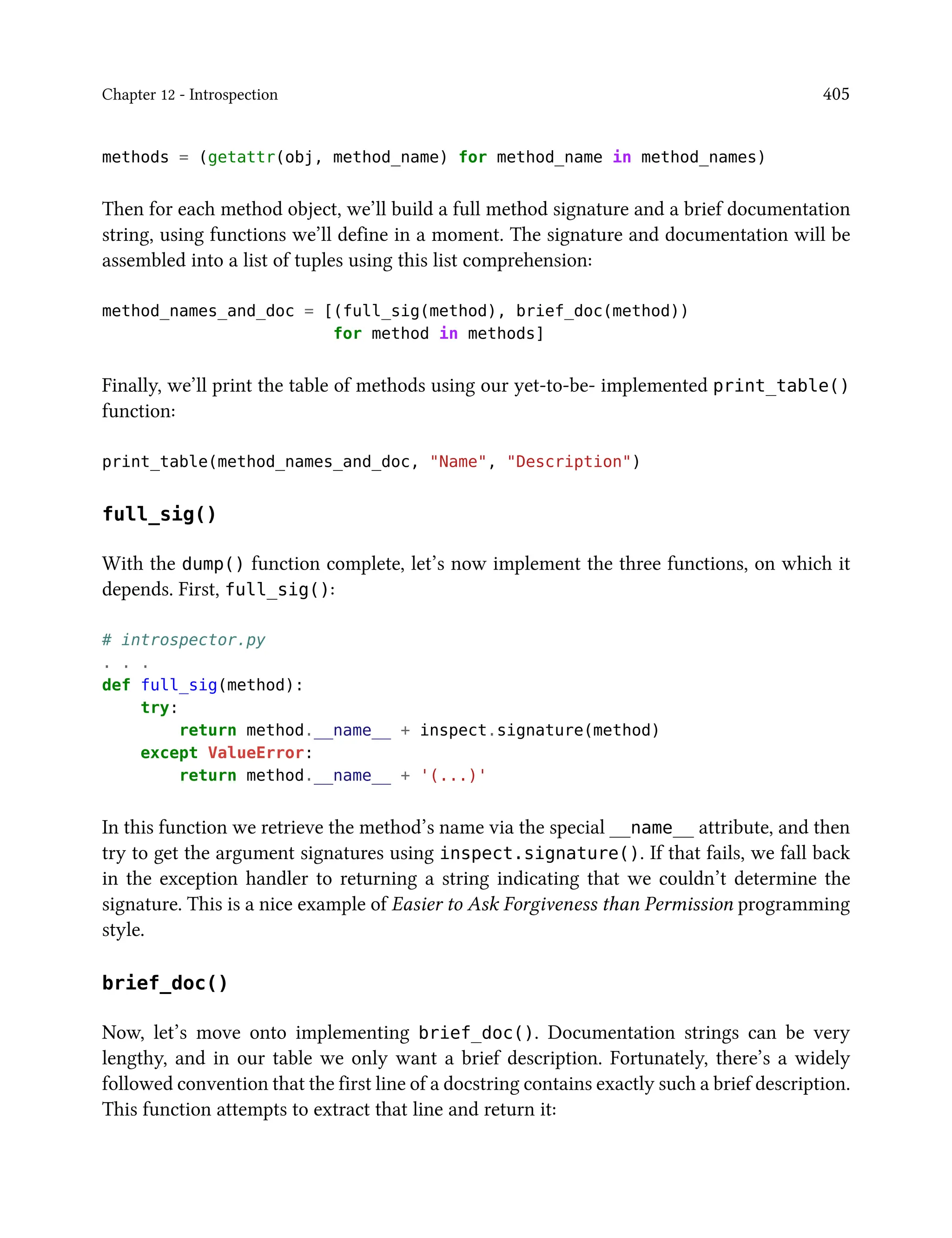 Chapter 12 - Introspection 405
methods = (getattr(obj, method_name) for method_name in method_names)
Then for each method object, we’ll build a full method signature and a brief documentation
string, using functions we’ll define in a moment. The signature and documentation will be
assembled into a list of tuples using this list comprehension:
method_names_and_doc = [(full_sig(method), brief_doc(method))
for method in methods]
Finally, we’ll print the table of methods using our yet-to-be- implemented print_table()
function:
print_table(method_names_and_doc, "Name", "Description")
full_sig()
With the dump() function complete, let’s now implement the three functions, on which it
depends. First, full_sig():
# introspector.py
. . .
def full_sig(method):
try:
return method.__name__ + inspect.signature(method)
except ValueError:
return method.__name__ + '(...)'
In this function we retrieve the method’s name via the special __name__ attribute, and then
try to get the argument signatures using inspect.signature(). If that fails, we fall back
in the exception handler to returning a string indicating that we couldn’t determine the
signature. This is a nice example of Easier to Ask Forgiveness than Permission programming
style.
brief_doc()
Now, let’s move onto implementing brief_doc(). Documentation strings can be very
lengthy, and in our table we only want a brief description. Fortunately, there’s a widely
followed convention that the first line of a docstring contains exactly such a brief description.
This function attempts to extract that line and return it:
 