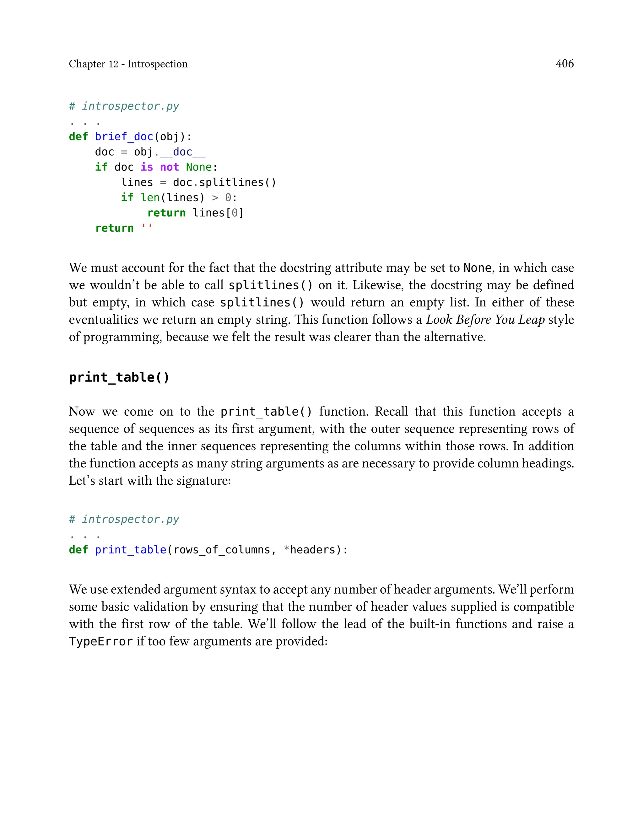 Chapter 12 - Introspection 406
# introspector.py
. . .
def brief_doc(obj):
doc = obj.__doc__
if doc is not None:
lines = doc.splitlines()
if len(lines) > 0:
return lines[0]
return ''
We must account for the fact that the docstring attribute may be set to None, in which case
we wouldn’t be able to call splitlines() on it. Likewise, the docstring may be defined
but empty, in which case splitlines() would return an empty list. In either of these
eventualities we return an empty string. This function follows a Look Before You Leap style
of programming, because we felt the result was clearer than the alternative.
print_table()
Now we come on to the print_table() function. Recall that this function accepts a
sequence of sequences as its first argument, with the outer sequence representing rows of
the table and the inner sequences representing the columns within those rows. In addition
the function accepts as many string arguments as are necessary to provide column headings.
Let’s start with the signature:
# introspector.py
. . .
def print_table(rows_of_columns, *headers):
We use extended argument syntax to accept any number of header arguments. We’ll perform
some basic validation by ensuring that the number of header values supplied is compatible
with the first row of the table. We’ll follow the lead of the built-in functions and raise a
TypeError if too few arguments are provided:
 