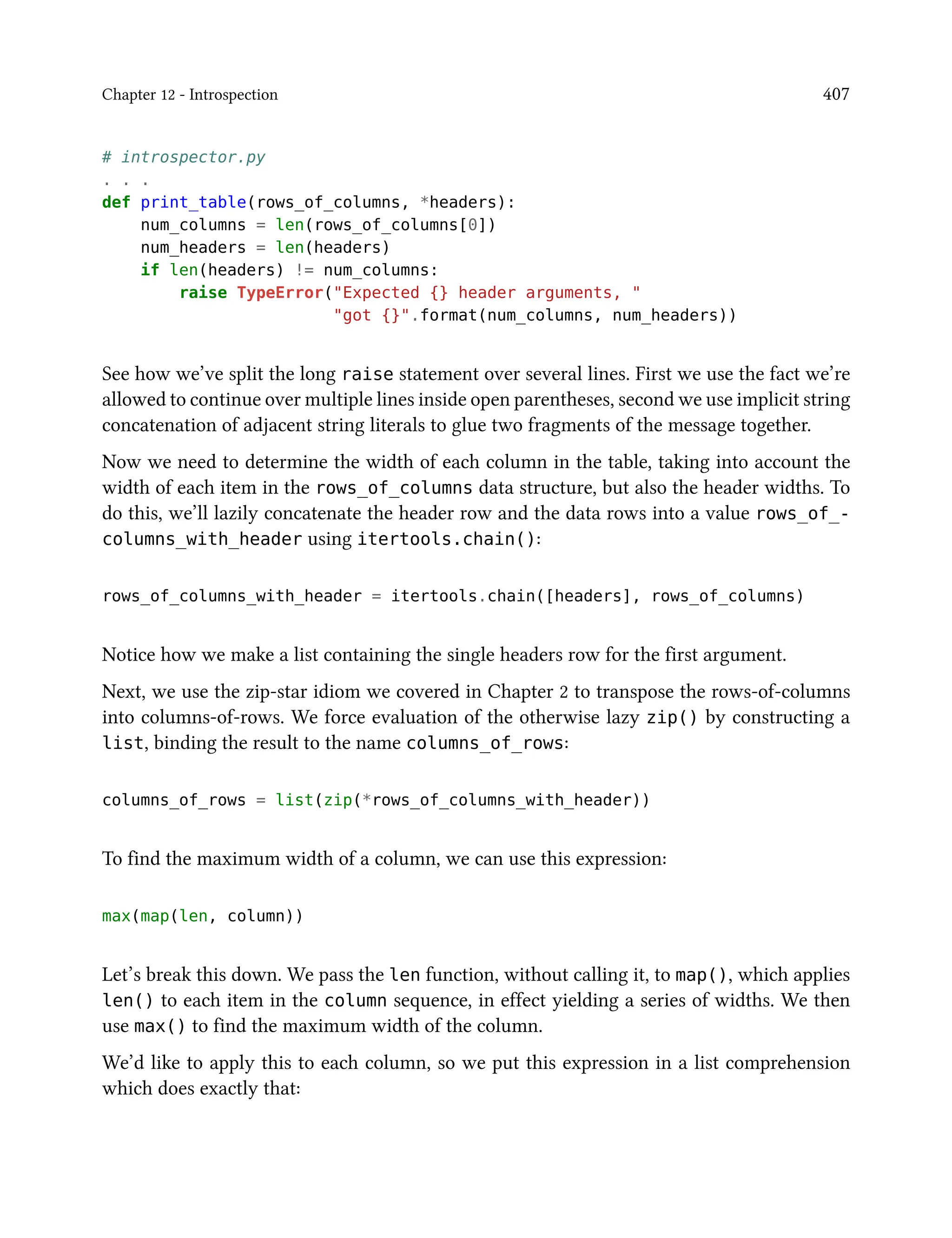 Chapter 12 - Introspection 407
# introspector.py
. . .
def print_table(rows_of_columns, *headers):
num_columns = len(rows_of_columns[0])
num_headers = len(headers)
if len(headers) != num_columns:
raise TypeError("Expected {} header arguments, "
"got {}".format(num_columns, num_headers))
See how we’ve split the long raise statement over several lines. First we use the fact we’re
allowed to continue over multiple lines inside open parentheses, second we use implicit string
concatenation of adjacent string literals to glue two fragments of the message together.
Now we need to determine the width of each column in the table, taking into account the
width of each item in the rows_of_columns data structure, but also the header widths. To
do this, we’ll lazily concatenate the header row and the data rows into a value rows_of_-
columns_with_header using itertools.chain():
rows_of_columns_with_header = itertools.chain([headers], rows_of_columns)
Notice how we make a list containing the single headers row for the first argument.
Next, we use the zip-star idiom we covered in Chapter 2 to transpose the rows-of-columns
into columns-of-rows. We force evaluation of the otherwise lazy zip() by constructing a
list, binding the result to the name columns_of_rows:
columns_of_rows = list(zip(*rows_of_columns_with_header))
To find the maximum width of a column, we can use this expression:
max(map(len, column))
Let’s break this down. We pass the len function, without calling it, to map(), which applies
len() to each item in the column sequence, in effect yielding a series of widths. We then
use max() to find the maximum width of the column.
We’d like to apply this to each column, so we put this expression in a list comprehension
which does exactly that:
 