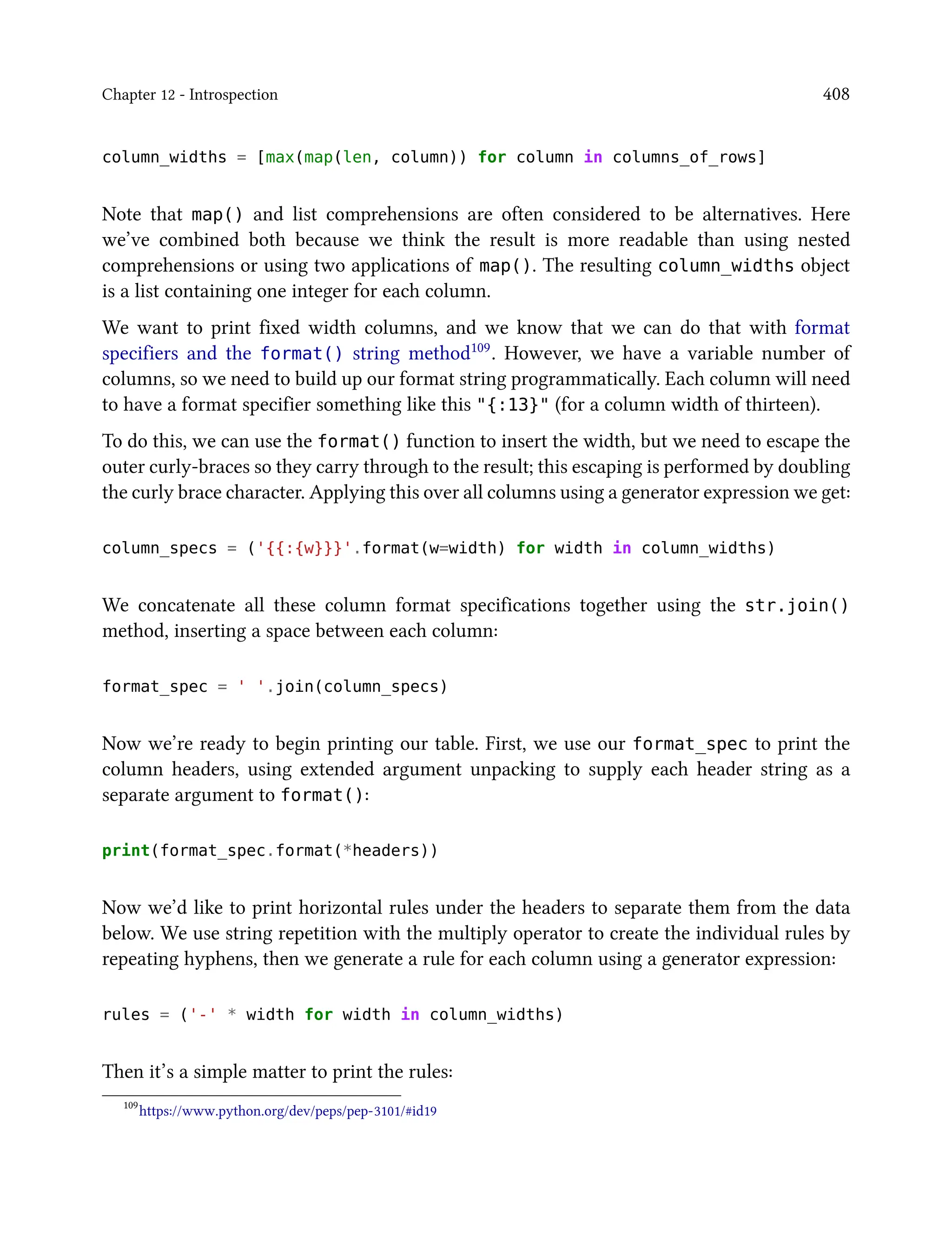 Chapter 12 - Introspection 408
column_widths = [max(map(len, column)) for column in columns_of_rows]
Note that map() and list comprehensions are often considered to be alternatives. Here
we’ve combined both because we think the result is more readable than using nested
comprehensions or using two applications of map(). The resulting column_widths object
is a list containing one integer for each column.
We want to print fixed width columns, and we know that we can do that with format
specifiers and the format() string method109. However, we have a variable number of
columns, so we need to build up our format string programmatically. Each column will need
to have a format specifier something like this "{:13}" (for a column width of thirteen).
To do this, we can use the format() function to insert the width, but we need to escape the
outer curly-braces so they carry through to the result; this escaping is performed by doubling
the curly brace character. Applying this over all columns using a generator expression we get:
column_specs = ('{{:{w}}}'.format(w=width) for width in column_widths)
We concatenate all these column format specifications together using the str.join()
method, inserting a space between each column:
format_spec = ' '.join(column_specs)
Now we’re ready to begin printing our table. First, we use our format_spec to print the
column headers, using extended argument unpacking to supply each header string as a
separate argument to format():
print(format_spec.format(*headers))
Now we’d like to print horizontal rules under the headers to separate them from the data
below. We use string repetition with the multiply operator to create the individual rules by
repeating hyphens, then we generate a rule for each column using a generator expression:
rules = ('-' * width for width in column_widths)
Then it’s a simple matter to print the rules:
109
https://www.python.org/dev/peps/pep-3101/#id19
 