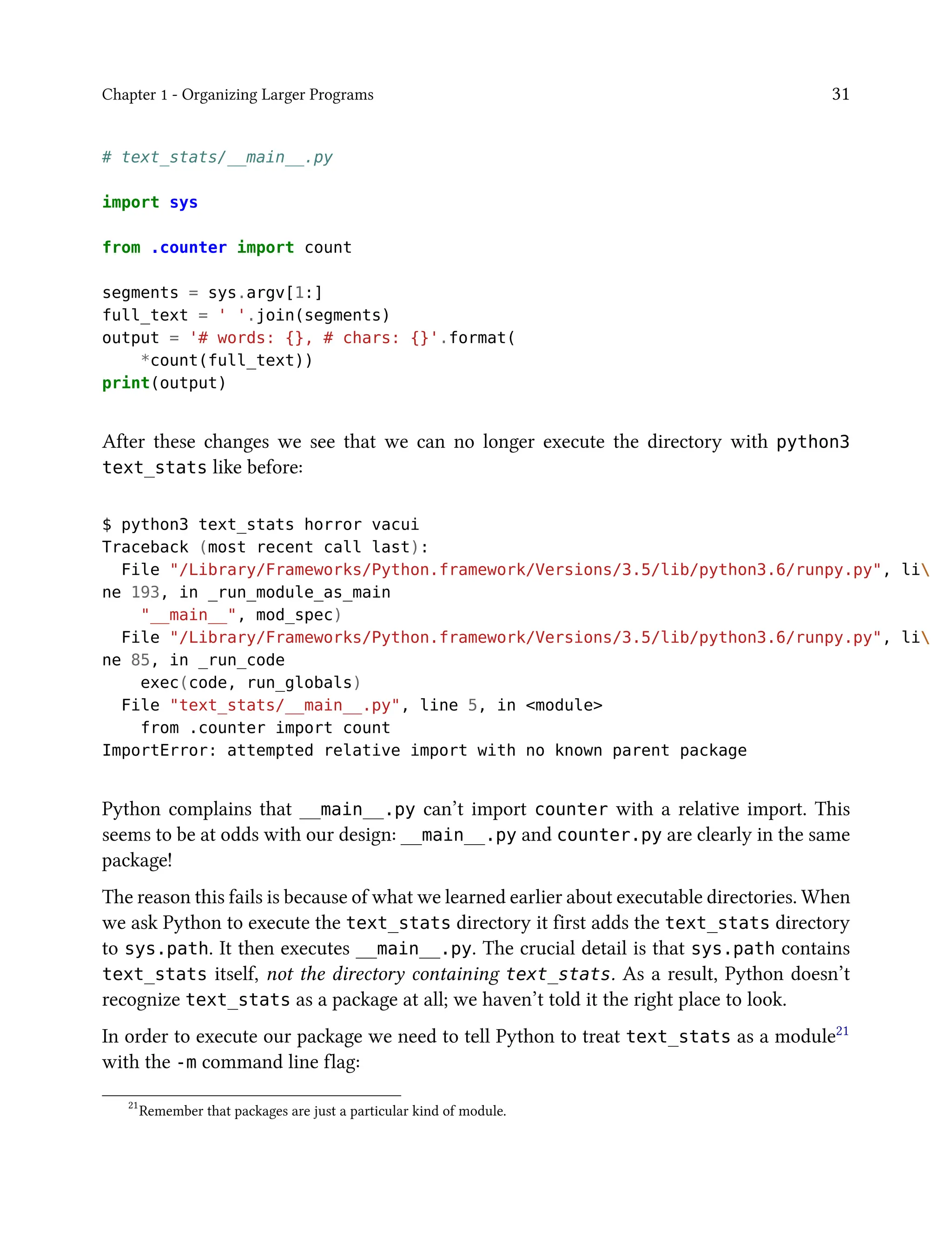 Chapter 1 - Organizing Larger Programs 31
# text_stats/__main__.py
import sys
from .counter import count
segments = sys.argv[1:]
full_text = ' '.join(segments)
output = '# words: {}, # chars: {}'.format(
*count(full_text))
print(output)
After these changes we see that we can no longer execute the directory with python3
text_stats like before:
$ python3 text_stats horror vacui
Traceback (most recent call last):
File "/Library/Frameworks/Python.framework/Versions/3.5/lib/python3.6/runpy.py", li
ne 193, in _run_module_as_main
"__main__", mod_spec)
File "/Library/Frameworks/Python.framework/Versions/3.5/lib/python3.6/runpy.py", li
ne 85, in _run_code
exec(code, run_globals)
File "text_stats/__main__.py", line 5, in <module>
from .counter import count
ImportError: attempted relative import with no known parent package
Python complains that __main__.py can’t import counter with a relative import. This
seems to be at odds with our design: __main__.py and counter.py are clearly in the same
package!
The reason this fails is because of what we learned earlier about executable directories. When
we ask Python to execute the text_stats directory it first adds the text_stats directory
to sys.path. It then executes __main__.py. The crucial detail is that sys.path contains
text_stats itself, not the directory containing text_stats. As a result, Python doesn’t
recognize text_stats as a package at all; we haven’t told it the right place to look.
In order to execute our package we need to tell Python to treat text_stats as a module21
with the -m command line flag:
21
Remember that packages are just a particular kind of module.
 