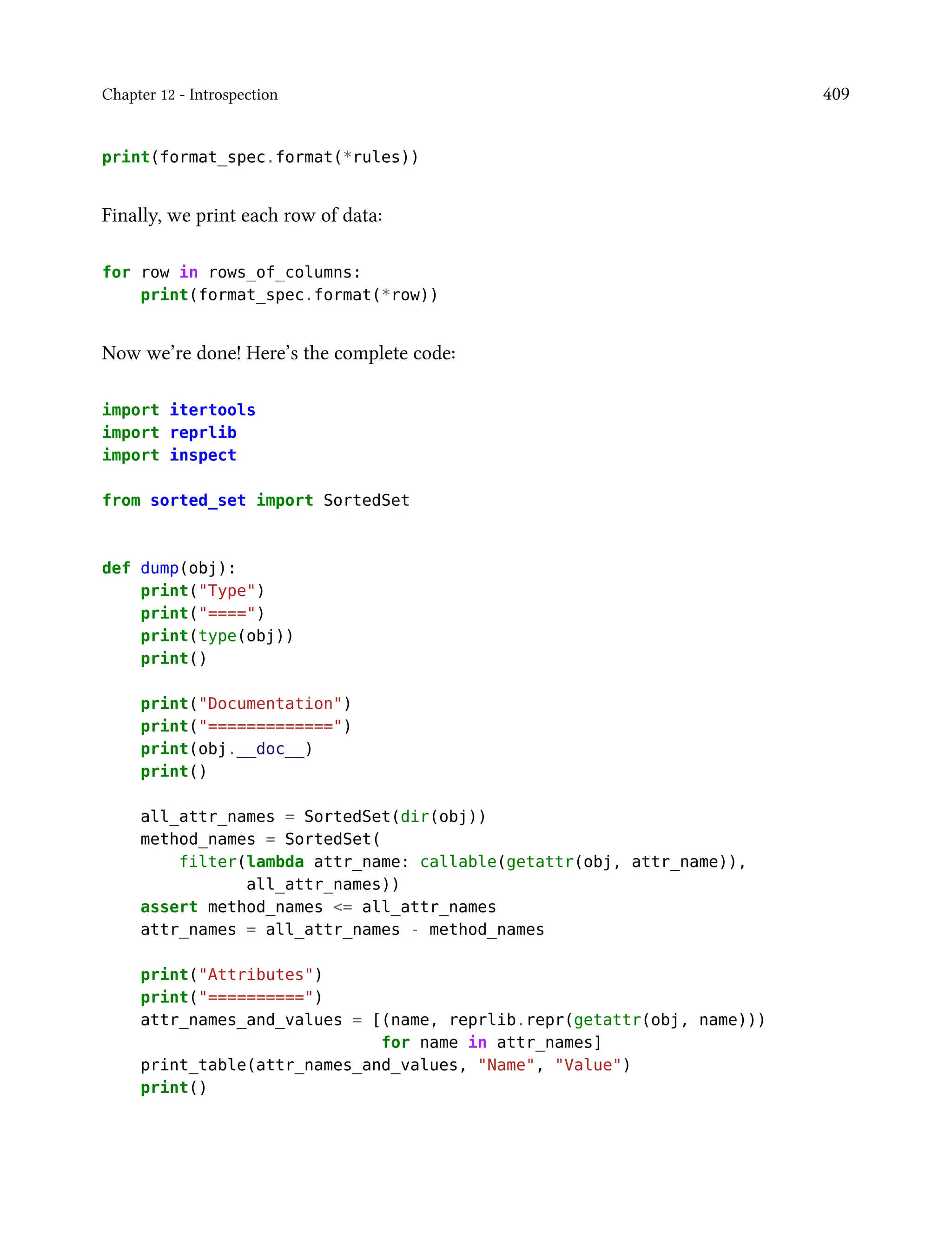 Chapter 12 - Introspection 409
print(format_spec.format(*rules))
Finally, we print each row of data:
for row in rows_of_columns:
print(format_spec.format(*row))
Now we’re done! Here’s the complete code:
import itertools
import reprlib
import inspect
from sorted_set import SortedSet
def dump(obj):
print("Type")
print("====")
print(type(obj))
print()
print("Documentation")
print("=============")
print(obj.__doc__)
print()
all_attr_names = SortedSet(dir(obj))
method_names = SortedSet(
filter(lambda attr_name: callable(getattr(obj, attr_name)),
all_attr_names))
assert method_names <= all_attr_names
attr_names = all_attr_names - method_names
print("Attributes")
print("==========")
attr_names_and_values = [(name, reprlib.repr(getattr(obj, name)))
for name in attr_names]
print_table(attr_names_and_values, "Name", "Value")
print()
 