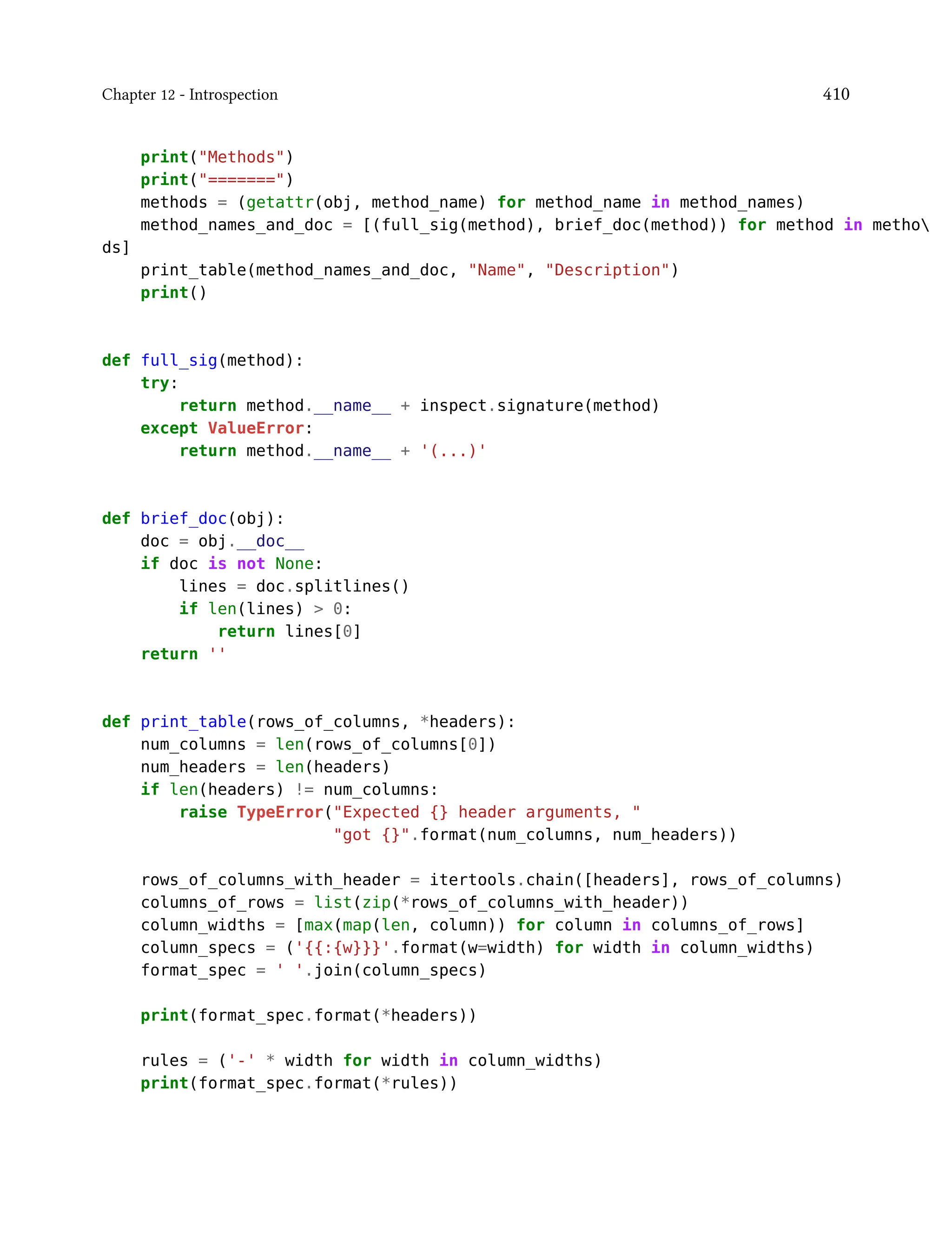 Chapter 12 - Introspection 410
print("Methods")
print("=======")
methods = (getattr(obj, method_name) for method_name in method_names)
method_names_and_doc = [(full_sig(method), brief_doc(method)) for method in metho
ds]
print_table(method_names_and_doc, "Name", "Description")
print()
def full_sig(method):
try:
return method.__name__ + inspect.signature(method)
except ValueError:
return method.__name__ + '(...)'
def brief_doc(obj):
doc = obj.__doc__
if doc is not None:
lines = doc.splitlines()
if len(lines) > 0:
return lines[0]
return ''
def print_table(rows_of_columns, *headers):
num_columns = len(rows_of_columns[0])
num_headers = len(headers)
if len(headers) != num_columns:
raise TypeError("Expected {} header arguments, "
"got {}".format(num_columns, num_headers))
rows_of_columns_with_header = itertools.chain([headers], rows_of_columns)
columns_of_rows = list(zip(*rows_of_columns_with_header))
column_widths = [max(map(len, column)) for column in columns_of_rows]
column_specs = ('{{:{w}}}'.format(w=width) for width in column_widths)
format_spec = ' '.join(column_specs)
print(format_spec.format(*headers))
rules = ('-' * width for width in column_widths)
print(format_spec.format(*rules))
 