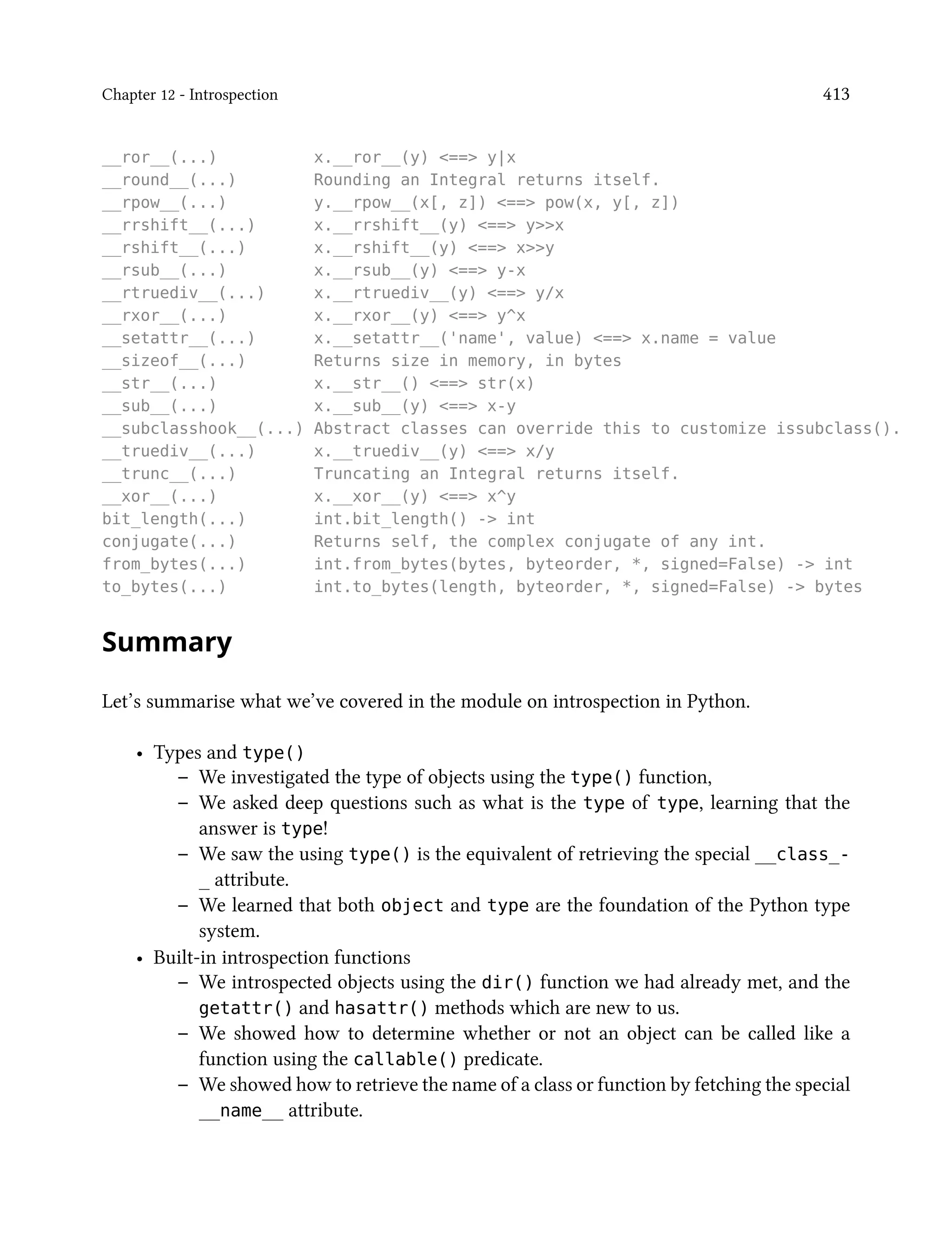 Chapter 12 - Introspection 413
__ror__(...) x.__ror__(y) <==> y|x
__round__(...) Rounding an Integral returns itself.
__rpow__(...) y.__rpow__(x[, z]) <==> pow(x, y[, z])
__rrshift__(...) x.__rrshift__(y) <==> y>>x
__rshift__(...) x.__rshift__(y) <==> x>>y
__rsub__(...) x.__rsub__(y) <==> y-x
__rtruediv__(...) x.__rtruediv__(y) <==> y/x
__rxor__(...) x.__rxor__(y) <==> y^x
__setattr__(...) x.__setattr__('name', value) <==> x.name = value
__sizeof__(...) Returns size in memory, in bytes
__str__(...) x.__str__() <==> str(x)
__sub__(...) x.__sub__(y) <==> x-y
__subclasshook__(...) Abstract classes can override this to customize issubclass().
__truediv__(...) x.__truediv__(y) <==> x/y
__trunc__(...) Truncating an Integral returns itself.
__xor__(...) x.__xor__(y) <==> x^y
bit_length(...) int.bit_length() -> int
conjugate(...) Returns self, the complex conjugate of any int.
from_bytes(...) int.from_bytes(bytes, byteorder, *, signed=False) -> int
to_bytes(...) int.to_bytes(length, byteorder, *, signed=False) -> bytes
Summary
Let’s summarise what we’ve covered in the module on introspection in Python.
• Types and type()
– We investigated the type of objects using the type() function,
– We asked deep questions such as what is the type of type, learning that the
answer is type!
– We saw the using type() is the equivalent of retrieving the special __class_-
_ attribute.
– We learned that both object and type are the foundation of the Python type
system.
• Built-in introspection functions
– We introspected objects using the dir() function we had already met, and the
getattr() and hasattr() methods which are new to us.
– We showed how to determine whether or not an object can be called like a
function using the callable() predicate.
– We showed how to retrieve the name of a class or function by fetching the special
__name__ attribute.
 