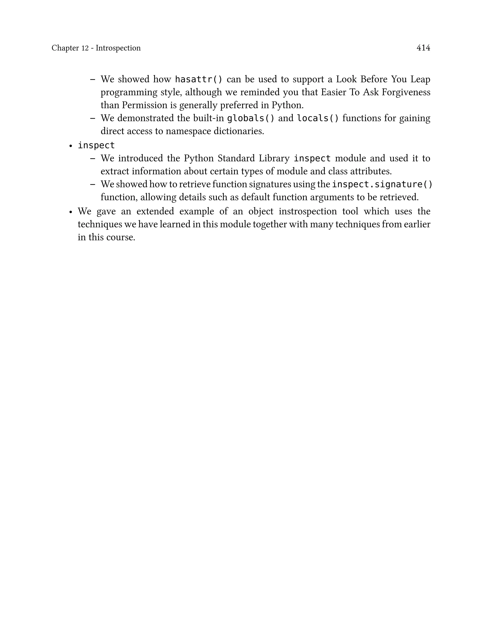 Chapter 12 - Introspection 414
– We showed how hasattr() can be used to support a Look Before You Leap
programming style, although we reminded you that Easier To Ask Forgiveness
than Permission is generally preferred in Python.
– We demonstrated the built-in globals() and locals() functions for gaining
direct access to namespace dictionaries.
• inspect
– We introduced the Python Standard Library inspect module and used it to
extract information about certain types of module and class attributes.
– We showed how to retrieve function signatures using the inspect.signature()
function, allowing details such as default function arguments to be retrieved.
• We gave an extended example of an object instrospection tool which uses the
techniques we have learned in this module together with many techniques from earlier
in this course.
 