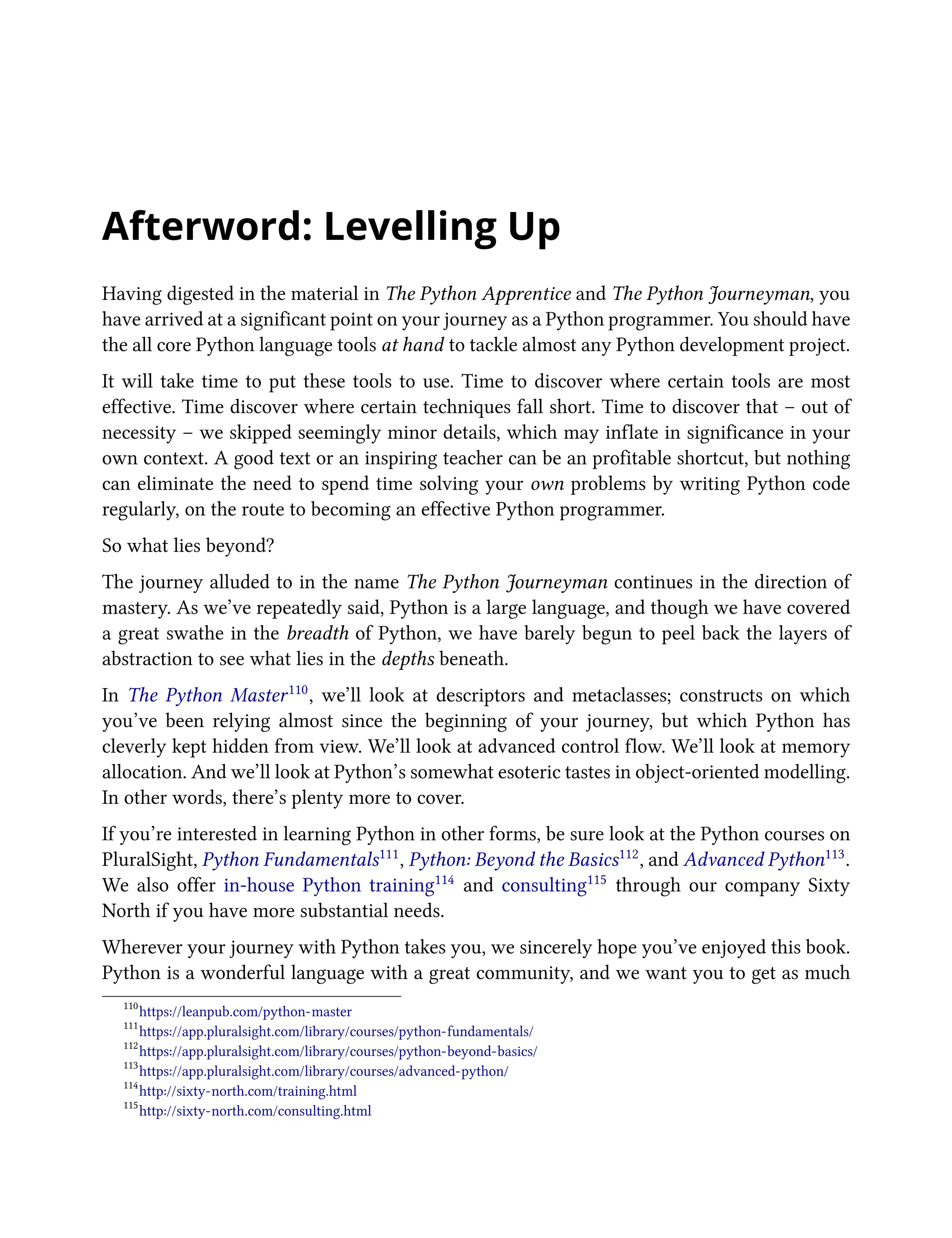 Afterword: Levelling Up
Having digested in the material in The Python Apprentice and The Python Journeyman, you
have arrived at a significant point on your journey as a Python programmer. You should have
the all core Python language tools at hand to tackle almost any Python development project.
It will take time to put these tools to use. Time to discover where certain tools are most
effective. Time discover where certain techniques fall short. Time to discover that – out of
necessity – we skipped seemingly minor details, which may inflate in significance in your
own context. A good text or an inspiring teacher can be an profitable shortcut, but nothing
can eliminate the need to spend time solving your own problems by writing Python code
regularly, on the route to becoming an effective Python programmer.
So what lies beyond?
The journey alluded to in the name The Python Journeyman continues in the direction of
mastery. As we’ve repeatedly said, Python is a large language, and though we have covered
a great swathe in the breadth of Python, we have barely begun to peel back the layers of
abstraction to see what lies in the depths beneath.
In The Python Master110, we’ll look at descriptors and metaclasses; constructs on which
you’ve been relying almost since the beginning of your journey, but which Python has
cleverly kept hidden from view. We’ll look at advanced control flow. We’ll look at memory
allocation. And we’ll look at Python’s somewhat esoteric tastes in object-oriented modelling.
In other words, there’s plenty more to cover.
If you’re interested in learning Python in other forms, be sure look at the Python courses on
PluralSight, Python Fundamentals111, Python: Beyond the Basics112, and Advanced Python113.
We also offer in-house Python training114 and consulting115 through our company Sixty
North if you have more substantial needs.
Wherever your journey with Python takes you, we sincerely hope you’ve enjoyed this book.
Python is a wonderful language with a great community, and we want you to get as much
110
https://leanpub.com/python-master
111
https://app.pluralsight.com/library/courses/python-fundamentals/
112
https://app.pluralsight.com/library/courses/python-beyond-basics/
113
https://app.pluralsight.com/library/courses/advanced-python/
114
http://sixty-north.com/training.html
115
http://sixty-north.com/consulting.html
 