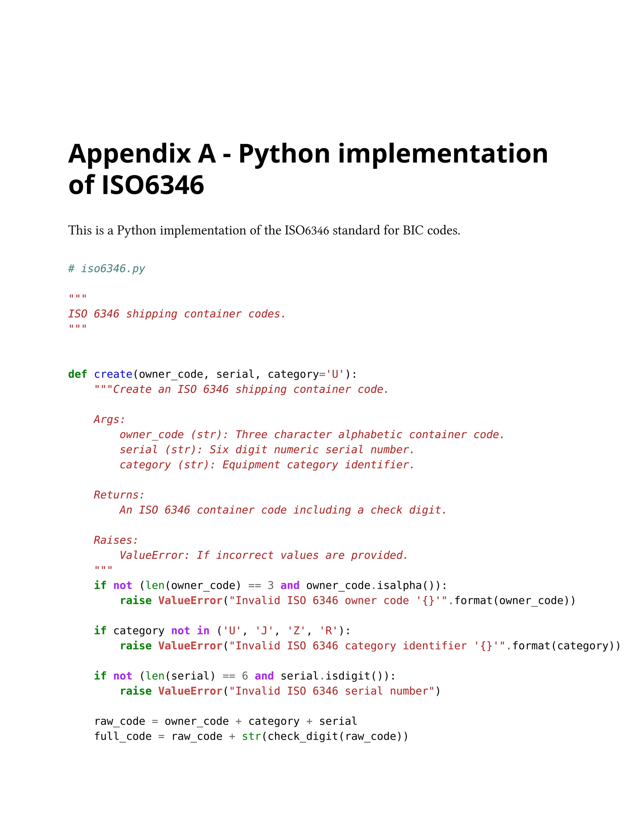 Appendix A - Python implementation
of ISO6346
This is a Python implementation of the ISO6346 standard for BIC codes.
# iso6346.py
"""
ISO 6346 shipping container codes.
"""
def create(owner_code, serial, category='U'):
"""Create an ISO 6346 shipping container code.
Args:
owner_code (str): Three character alphabetic container code.
serial (str): Six digit numeric serial number.
category (str): Equipment category identifier.
Returns:
An ISO 6346 container code including a check digit.
Raises:
ValueError: If incorrect values are provided.
"""
if not (len(owner_code) == 3 and owner_code.isalpha()):
raise ValueError("Invalid ISO 6346 owner code '{}'".format(owner_code))
if category not in ('U', 'J', 'Z', 'R'):
raise ValueError("Invalid ISO 6346 category identifier '{}'".format(category))
if not (len(serial) == 6 and serial.isdigit()):
raise ValueError("Invalid ISO 6346 serial number")
raw_code = owner_code + category + serial
full_code = raw_code + str(check_digit(raw_code))
 