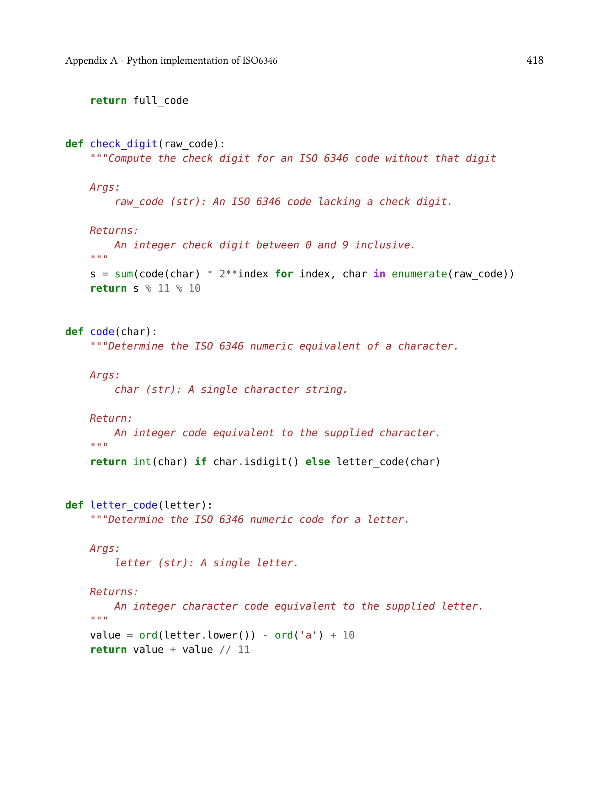 Appendix A - Python implementation of ISO6346 418
return full_code
def check_digit(raw_code):
"""Compute the check digit for an ISO 6346 code without that digit
Args:
raw_code (str): An ISO 6346 code lacking a check digit.
Returns:
An integer check digit between 0 and 9 inclusive.
"""
s = sum(code(char) * 2**index for index, char in enumerate(raw_code))
return s % 11 % 10
def code(char):
"""Determine the ISO 6346 numeric equivalent of a character.
Args:
char (str): A single character string.
Return:
An integer code equivalent to the supplied character.
"""
return int(char) if char.isdigit() else letter_code(char)
def letter_code(letter):
"""Determine the ISO 6346 numeric code for a letter.
Args:
letter (str): A single letter.
Returns:
An integer character code equivalent to the supplied letter.
"""
value = ord(letter.lower()) - ord('a') + 10
return value + value // 11
 