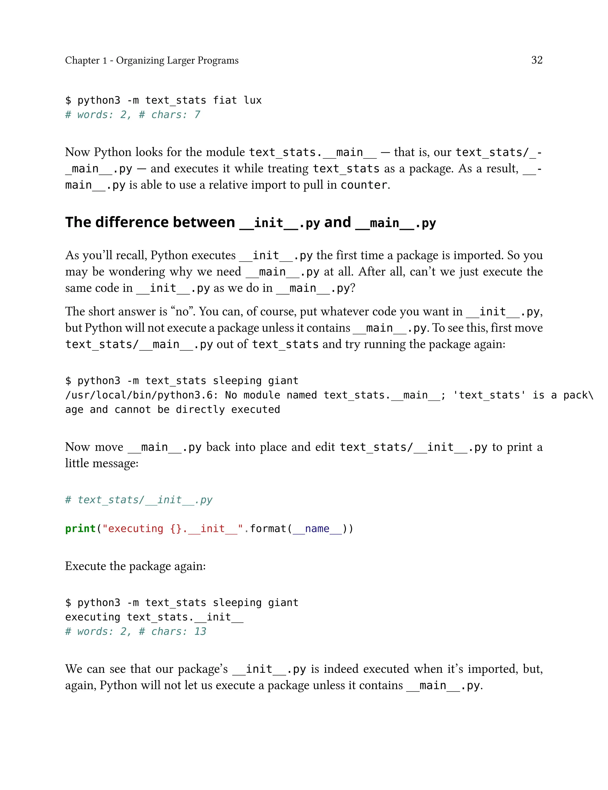 Chapter 1 - Organizing Larger Programs 32
$ python3 -m text_stats fiat lux
# words: 2, # chars: 7
Now Python looks for the module text_stats.__main__ — that is, our text_stats/_-
_main__.py — and executes it while treating text_stats as a package. As a result, __-
main__.py is able to use a relative import to pull in counter.
The difference between __init__.py and __main__.py
As you’ll recall, Python executes __init__.py the first time a package is imported. So you
may be wondering why we need __main__.py at all. After all, can’t we just execute the
same code in __init__.py as we do in __main__.py?
The short answer is “no”. You can, of course, put whatever code you want in __init__.py,
but Python will not execute a package unless it contains __main__.py. To see this, first move
text_stats/__main__.py out of text_stats and try running the package again:
$ python3 -m text_stats sleeping giant
/usr/local/bin/python3.6: No module named text_stats.__main__; 'text_stats' is a pack
age and cannot be directly executed
Now move __main__.py back into place and edit text_stats/__init__.py to print a
little message:
# text_stats/__init__.py
print("executing {}.__init__".format(__name__))
Execute the package again:
$ python3 -m text_stats sleeping giant
executing text_stats.__init__
# words: 2, # chars: 13
We can see that our package’s __init__.py is indeed executed when it’s imported, but,
again, Python will not let us execute a package unless it contains __main__.py.
 