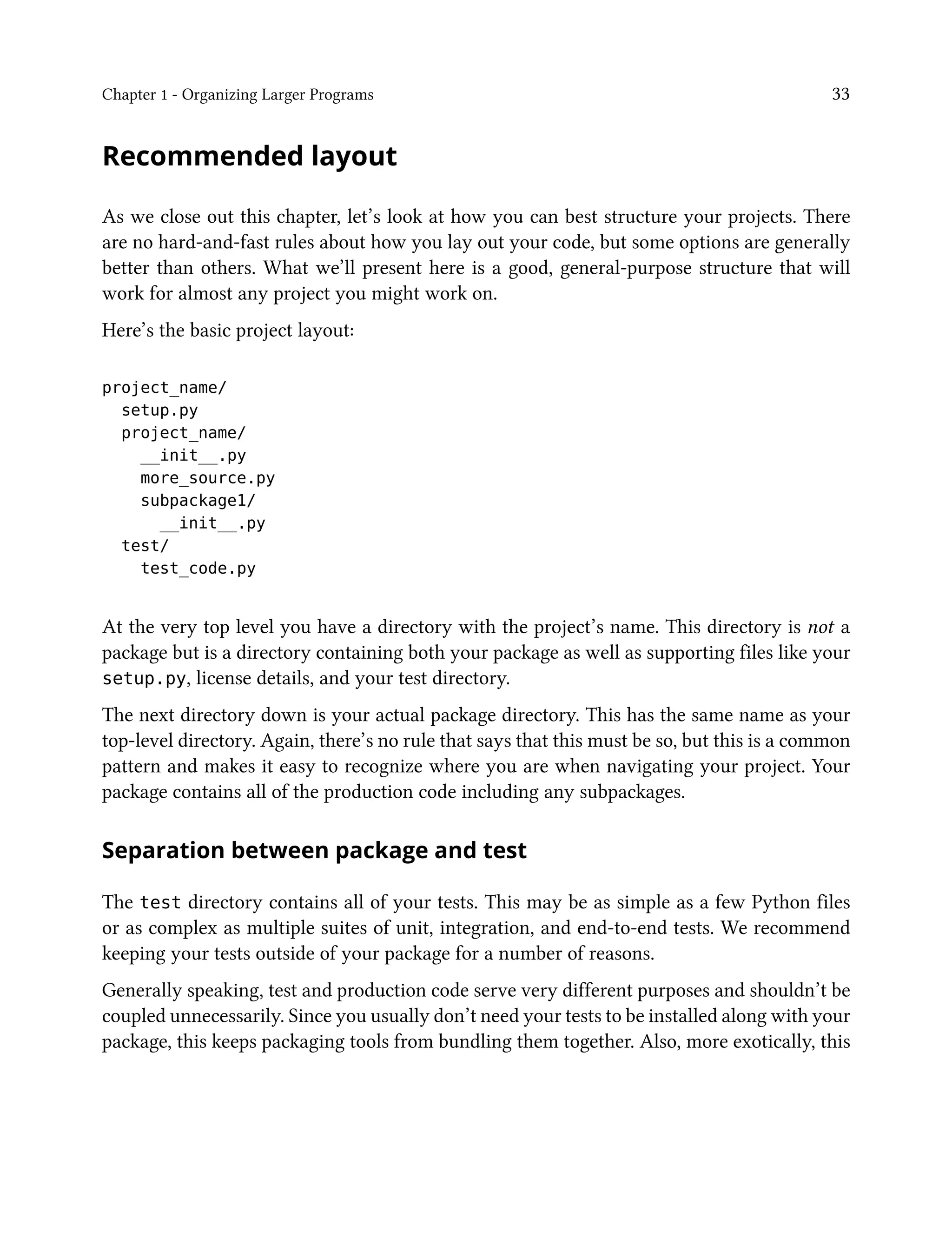 Chapter 1 - Organizing Larger Programs 33
Recommended layout
As we close out this chapter, let’s look at how you can best structure your projects. There
are no hard-and-fast rules about how you lay out your code, but some options are generally
better than others. What we’ll present here is a good, general-purpose structure that will
work for almost any project you might work on.
Here’s the basic project layout:
project_name/
setup.py
project_name/
__init__.py
more_source.py
subpackage1/
__init__.py
test/
test_code.py
At the very top level you have a directory with the project’s name. This directory is not a
package but is a directory containing both your package as well as supporting files like your
setup.py, license details, and your test directory.
The next directory down is your actual package directory. This has the same name as your
top-level directory. Again, there’s no rule that says that this must be so, but this is a common
pattern and makes it easy to recognize where you are when navigating your project. Your
package contains all of the production code including any subpackages.
Separation between package and test
The test directory contains all of your tests. This may be as simple as a few Python files
or as complex as multiple suites of unit, integration, and end-to-end tests. We recommend
keeping your tests outside of your package for a number of reasons.
Generally speaking, test and production code serve very different purposes and shouldn’t be
coupled unnecessarily. Since you usually don’t need your tests to be installed along with your
package, this keeps packaging tools from bundling them together. Also, more exotically, this
 