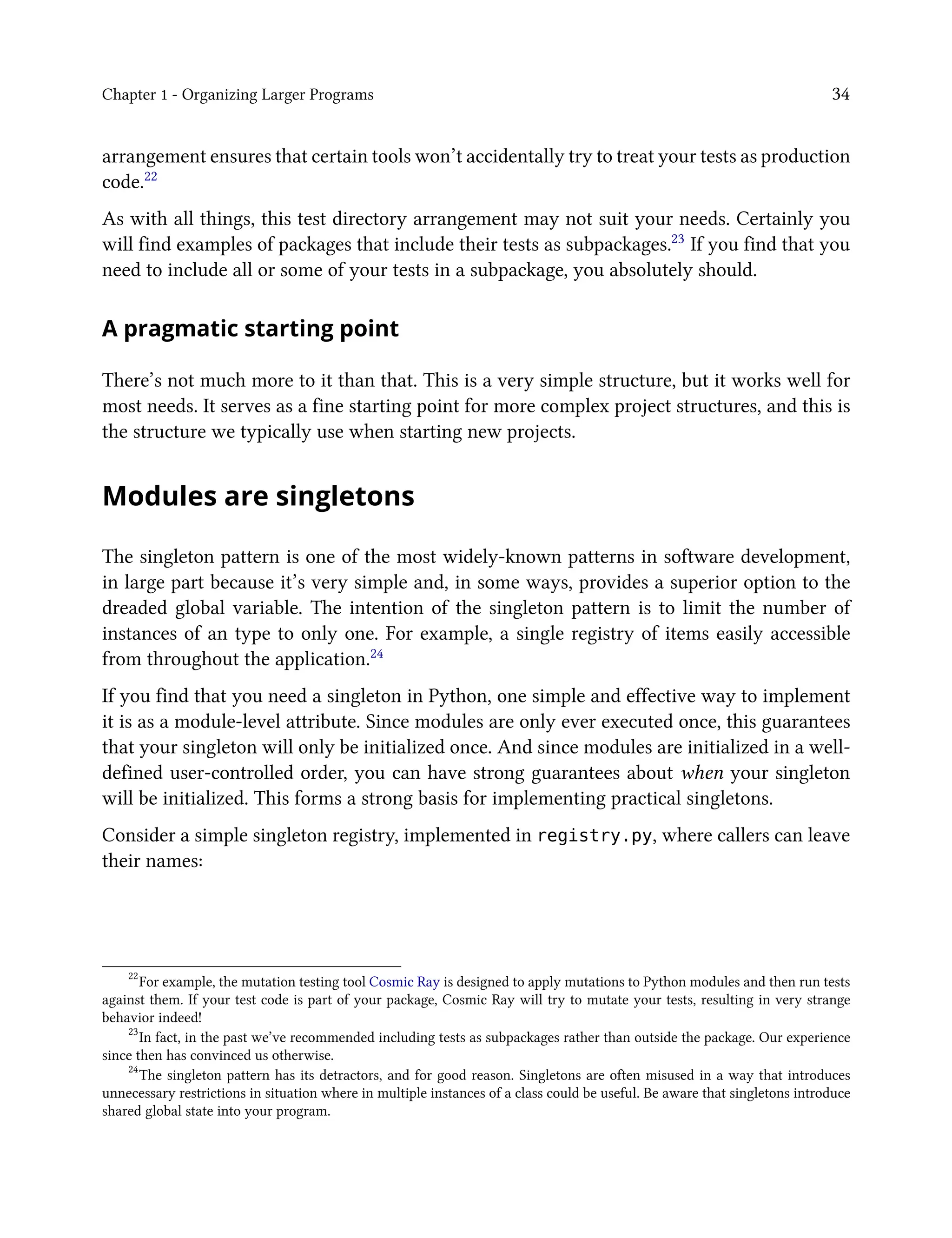 Chapter 1 - Organizing Larger Programs 34
arrangement ensures that certain tools won’t accidentally try to treat your tests as production
code.22
As with all things, this test directory arrangement may not suit your needs. Certainly you
will find examples of packages that include their tests as subpackages.23 If you find that you
need to include all or some of your tests in a subpackage, you absolutely should.
A pragmatic starting point
There’s not much more to it than that. This is a very simple structure, but it works well for
most needs. It serves as a fine starting point for more complex project structures, and this is
the structure we typically use when starting new projects.
Modules are singletons
The singleton pattern is one of the most widely-known patterns in software development,
in large part because it’s very simple and, in some ways, provides a superior option to the
dreaded global variable. The intention of the singleton pattern is to limit the number of
instances of an type to only one. For example, a single registry of items easily accessible
from throughout the application.24
If you find that you need a singleton in Python, one simple and effective way to implement
it is as a module-level attribute. Since modules are only ever executed once, this guarantees
that your singleton will only be initialized once. And since modules are initialized in a well-
defined user-controlled order, you can have strong guarantees about when your singleton
will be initialized. This forms a strong basis for implementing practical singletons.
Consider a simple singleton registry, implemented in registry.py, where callers can leave
their names:
22
For example, the mutation testing tool Cosmic Ray is designed to apply mutations to Python modules and then run tests
against them. If your test code is part of your package, Cosmic Ray will try to mutate your tests, resulting in very strange
behavior indeed!
23
In fact, in the past we’ve recommended including tests as subpackages rather than outside the package. Our experience
since then has convinced us otherwise.
24
The singleton pattern has its detractors, and for good reason. Singletons are often misused in a way that introduces
unnecessary restrictions in situation where in multiple instances of a class could be useful. Be aware that singletons introduce
shared global state into your program.
 