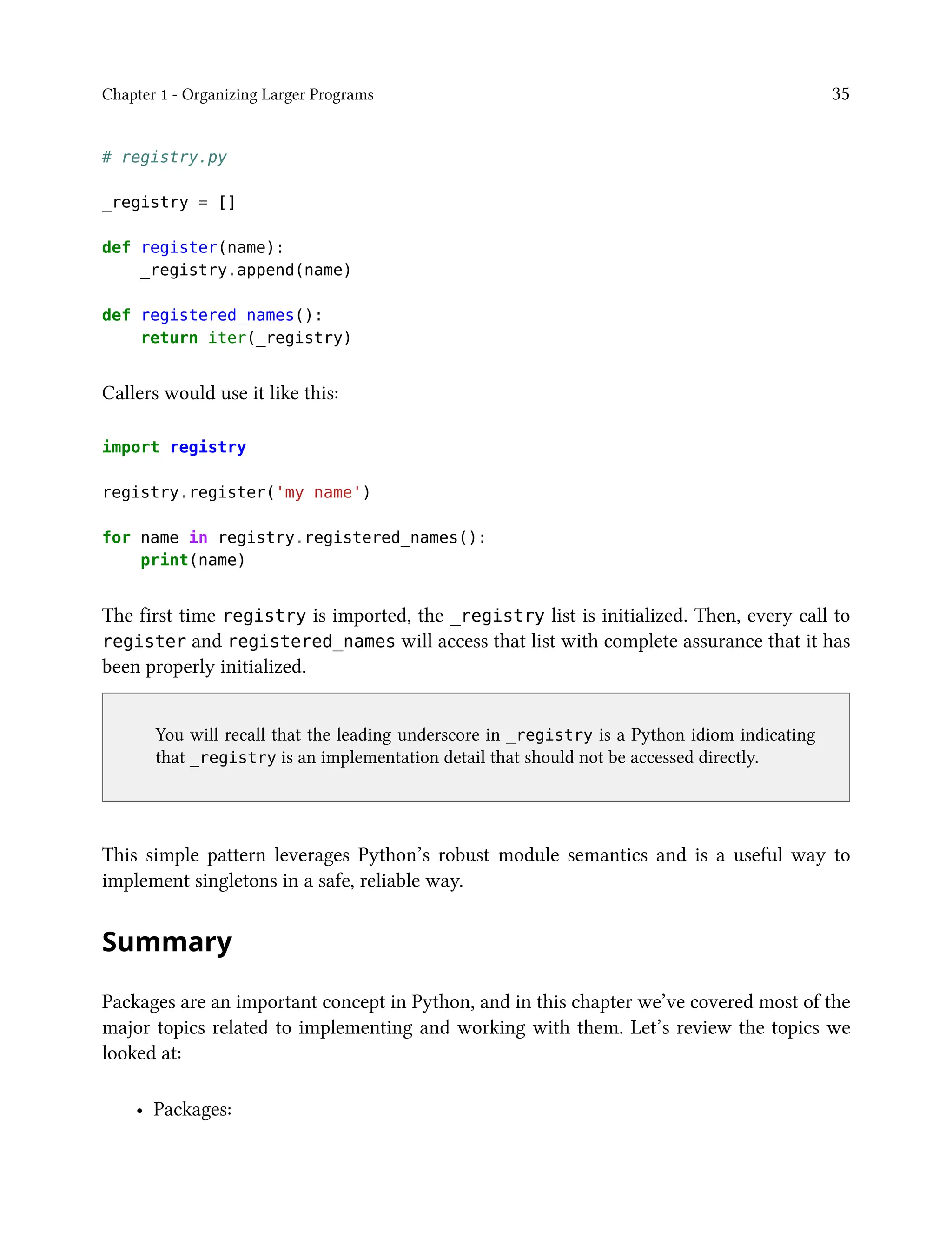 Chapter 1 - Organizing Larger Programs 35
# registry.py
_registry = []
def register(name):
_registry.append(name)
def registered_names():
return iter(_registry)
Callers would use it like this:
import registry
registry.register('my name')
for name in registry.registered_names():
print(name)
The first time registry is imported, the _registry list is initialized. Then, every call to
register and registered_names will access that list with complete assurance that it has
been properly initialized.
You will recall that the leading underscore in _registry is a Python idiom indicating
that _registry is an implementation detail that should not be accessed directly.
This simple pattern leverages Python’s robust module semantics and is a useful way to
implement singletons in a safe, reliable way.
Summary
Packages are an important concept in Python, and in this chapter we’ve covered most of the
major topics related to implementing and working with them. Let’s review the topics we
looked at:
• Packages:
 