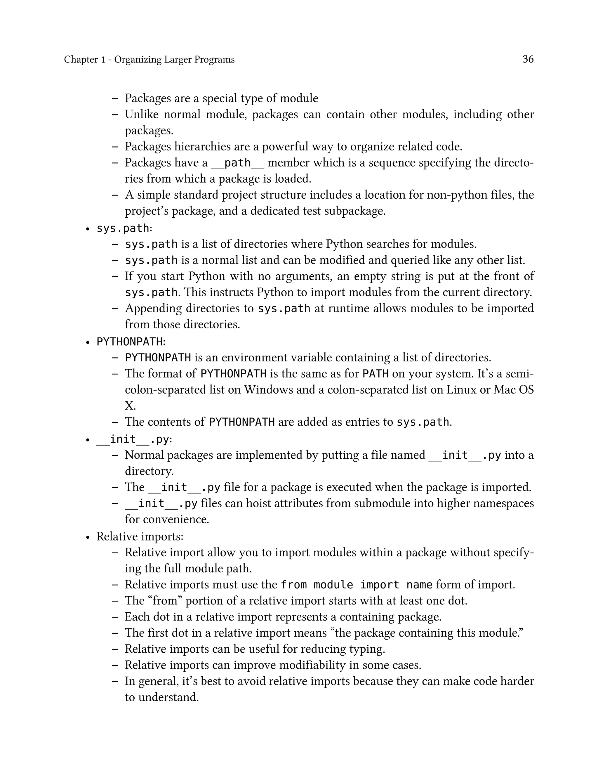 Chapter 1 - Organizing Larger Programs 36
– Packages are a special type of module
– Unlike normal module, packages can contain other modules, including other
packages.
– Packages hierarchies are a powerful way to organize related code.
– Packages have a __path__ member which is a sequence specifying the directo-
ries from which a package is loaded.
– A simple standard project structure includes a location for non-python files, the
project’s package, and a dedicated test subpackage.
• sys.path:
– sys.path is a list of directories where Python searches for modules.
– sys.path is a normal list and can be modified and queried like any other list.
– If you start Python with no arguments, an empty string is put at the front of
sys.path. This instructs Python to import modules from the current directory.
– Appending directories to sys.path at runtime allows modules to be imported
from those directories.
• PYTHONPATH:
– PYTHONPATH is an environment variable containing a list of directories.
– The format of PYTHONPATH is the same as for PATH on your system. It’s a semi-
colon-separated list on Windows and a colon-separated list on Linux or Mac OS
X.
– The contents of PYTHONPATH are added as entries to sys.path.
• __init__.py:
– Normal packages are implemented by putting a file named __init__.py into a
directory.
– The __init__.py file for a package is executed when the package is imported.
– __init__.py files can hoist attributes from submodule into higher namespaces
for convenience.
• Relative imports:
– Relative import allow you to import modules within a package without specify-
ing the full module path.
– Relative imports must use the from module import name form of import.
– The “from” portion of a relative import starts with at least one dot.
– Each dot in a relative import represents a containing package.
– The first dot in a relative import means “the package containing this module.”
– Relative imports can be useful for reducing typing.
– Relative imports can improve modifiability in some cases.
– In general, it’s best to avoid relative imports because they can make code harder
to understand.
 