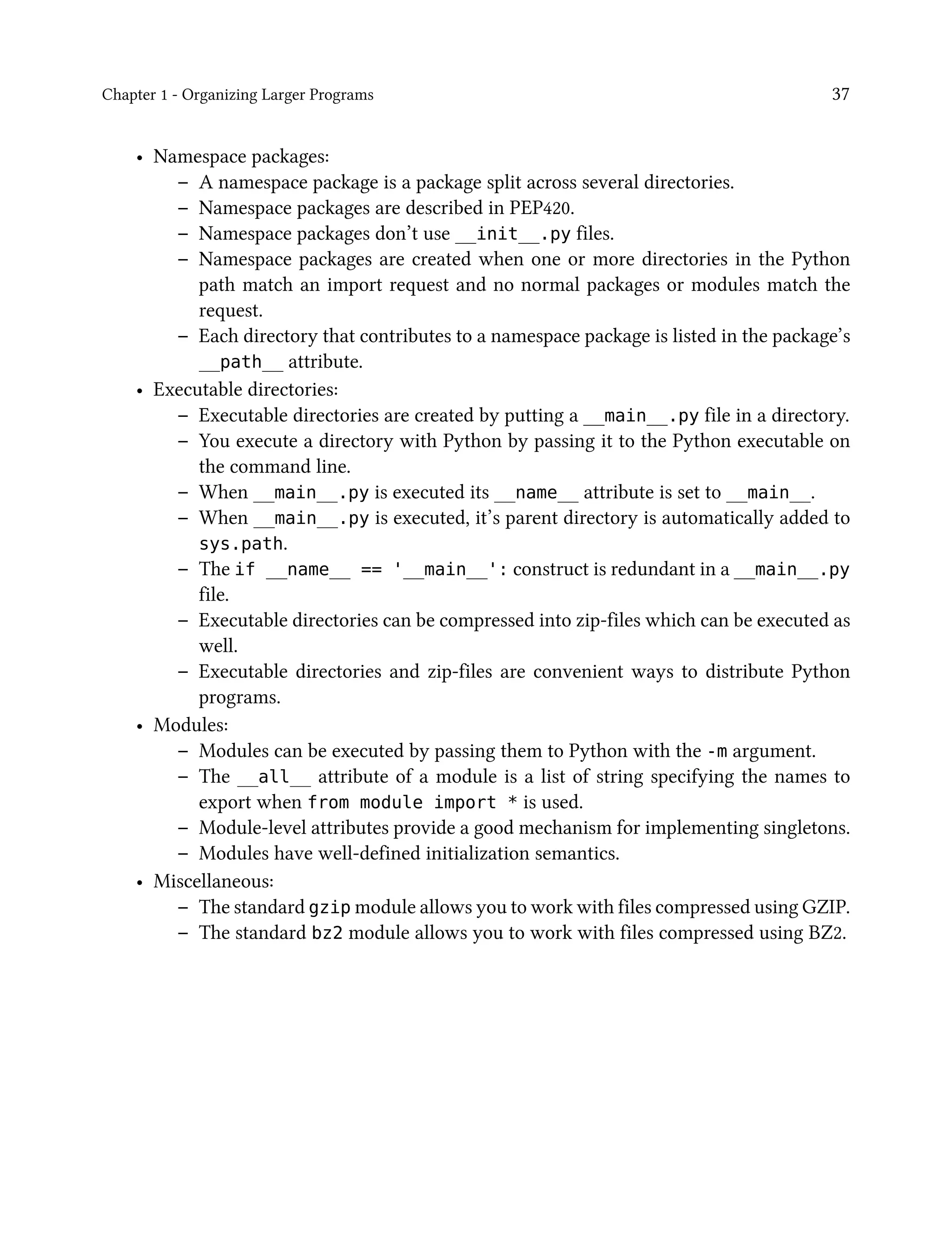 Chapter 1 - Organizing Larger Programs 37
• Namespace packages:
– A namespace package is a package split across several directories.
– Namespace packages are described in PEP420.
– Namespace packages don’t use __init__.py files.
– Namespace packages are created when one or more directories in the Python
path match an import request and no normal packages or modules match the
request.
– Each directory that contributes to a namespace package is listed in the package’s
__path__ attribute.
• Executable directories:
– Executable directories are created by putting a __main__.py file in a directory.
– You execute a directory with Python by passing it to the Python executable on
the command line.
– When __main__.py is executed its __name__ attribute is set to __main__.
– When __main__.py is executed, it’s parent directory is automatically added to
sys.path.
– The if __name__ == '__main__': construct is redundant in a __main__.py
file.
– Executable directories can be compressed into zip-files which can be executed as
well.
– Executable directories and zip-files are convenient ways to distribute Python
programs.
• Modules:
– Modules can be executed by passing them to Python with the -m argument.
– The __all__ attribute of a module is a list of string specifying the names to
export when from module import * is used.
– Module-level attributes provide a good mechanism for implementing singletons.
– Modules have well-defined initialization semantics.
• Miscellaneous:
– The standard gzip module allows you to work with files compressed using GZIP.
– The standard bz2 module allows you to work with files compressed using BZ2.
 