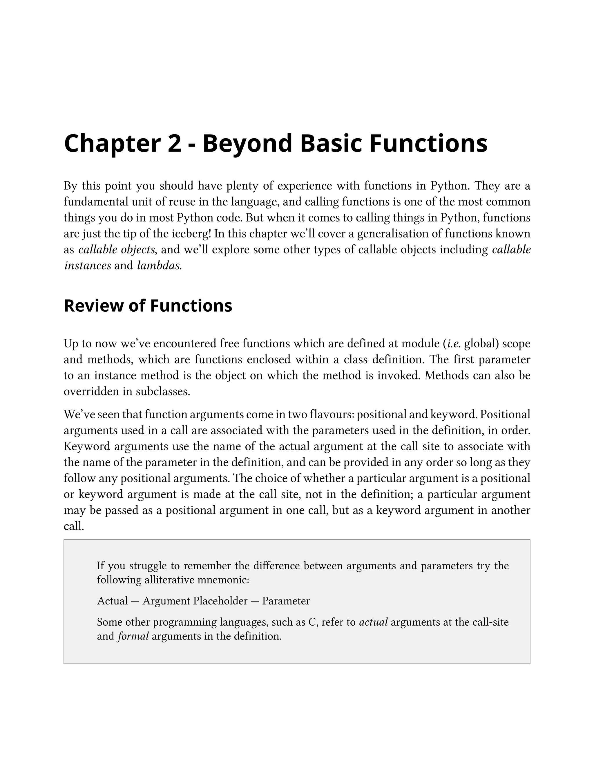 Chapter 2 - Beyond Basic Functions
By this point you should have plenty of experience with functions in Python. They are a
fundamental unit of reuse in the language, and calling functions is one of the most common
things you do in most Python code. But when it comes to calling things in Python, functions
are just the tip of the iceberg! In this chapter we’ll cover a generalisation of functions known
as callable objects, and we’ll explore some other types of callable objects including callable
instances and lambdas.
Review of Functions
Up to now we’ve encountered free functions which are defined at module (i.e. global) scope
and methods, which are functions enclosed within a class definition. The first parameter
to an instance method is the object on which the method is invoked. Methods can also be
overridden in subclasses.
We’ve seen that function arguments come in two flavours: positional and keyword. Positional
arguments used in a call are associated with the parameters used in the definition, in order.
Keyword arguments use the name of the actual argument at the call site to associate with
the name of the parameter in the definition, and can be provided in any order so long as they
follow any positional arguments. The choice of whether a particular argument is a positional
or keyword argument is made at the call site, not in the definition; a particular argument
may be passed as a positional argument in one call, but as a keyword argument in another
call.
If you struggle to remember the difference between arguments and parameters try the
following alliterative mnemonic:
Actual — Argument Placeholder — Parameter
Some other programming languages, such as C, refer to actual arguments at the call-site
and formal arguments in the definition.
 