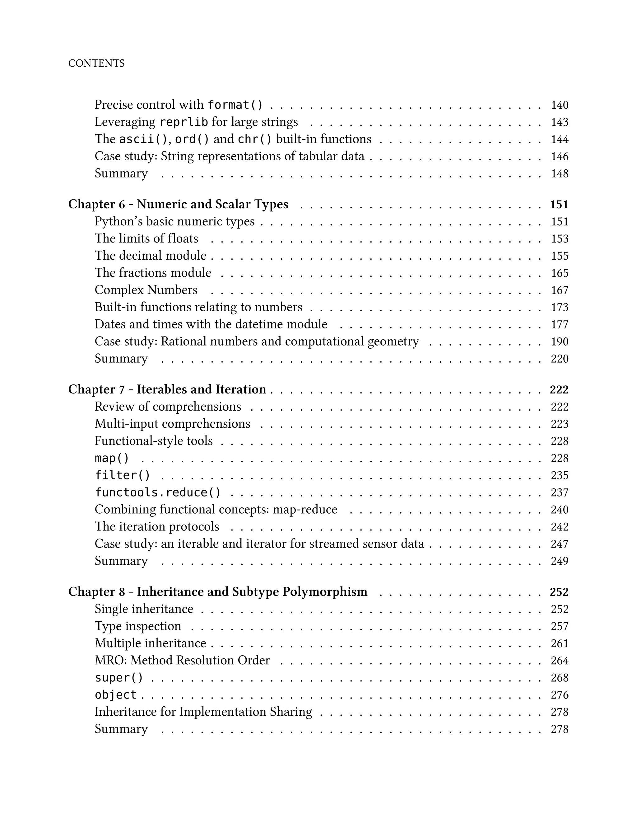 CONTENTS
Precise control with format() . . . . . . . . . . . . . . . . . . . . . . . . . . . . 140
Leveraging reprlib for large strings . . . . . . . . . . . . . . . . . . . . . . . . 143
The ascii(), ord() and chr() built-in functions . . . . . . . . . . . . . . . . . 144
Case study: String representations of tabular data . . . . . . . . . . . . . . . . . . 146
Summary . . . . . . . . . . . . . . . . . . . . . . . . . . . . . . . . . . . . . . . 148
Chapter 6 - Numeric and Scalar Types . . . . . . . . . . . . . . . . . . . . . . . . . 151
Python’s basic numeric types . . . . . . . . . . . . . . . . . . . . . . . . . . . . . 151
The limits of floats . . . . . . . . . . . . . . . . . . . . . . . . . . . . . . . . . . 153
The decimal module . . . . . . . . . . . . . . . . . . . . . . . . . . . . . . . . . . 155
The fractions module . . . . . . . . . . . . . . . . . . . . . . . . . . . . . . . . . 165
Complex Numbers . . . . . . . . . . . . . . . . . . . . . . . . . . . . . . . . . . 167
Built-in functions relating to numbers . . . . . . . . . . . . . . . . . . . . . . . . 173
Dates and times with the datetime module . . . . . . . . . . . . . . . . . . . . . 177
Case study: Rational numbers and computational geometry . . . . . . . . . . . . 190
Summary . . . . . . . . . . . . . . . . . . . . . . . . . . . . . . . . . . . . . . . 220
Chapter 7 - Iterables and Iteration . . . . . . . . . . . . . . . . . . . . . . . . . . . . 222
Review of comprehensions . . . . . . . . . . . . . . . . . . . . . . . . . . . . . . 222
Multi-input comprehensions . . . . . . . . . . . . . . . . . . . . . . . . . . . . . 223
Functional-style tools . . . . . . . . . . . . . . . . . . . . . . . . . . . . . . . . . 228
map() . . . . . . . . . . . . . . . . . . . . . . . . . . . . . . . . . . . . . . . . . 228
filter() . . . . . . . . . . . . . . . . . . . . . . . . . . . . . . . . . . . . . . . 235
functools.reduce() . . . . . . . . . . . . . . . . . . . . . . . . . . . . . . . . 237
Combining functional concepts: map-reduce . . . . . . . . . . . . . . . . . . . . 240
The iteration protocols . . . . . . . . . . . . . . . . . . . . . . . . . . . . . . . . 242
Case study: an iterable and iterator for streamed sensor data . . . . . . . . . . . . 247
Summary . . . . . . . . . . . . . . . . . . . . . . . . . . . . . . . . . . . . . . . 249
Chapter 8 - Inheritance and Subtype Polymorphism . . . . . . . . . . . . . . . . . 252
Single inheritance . . . . . . . . . . . . . . . . . . . . . . . . . . . . . . . . . . . 252
Type inspection . . . . . . . . . . . . . . . . . . . . . . . . . . . . . . . . . . . . 257
Multiple inheritance . . . . . . . . . . . . . . . . . . . . . . . . . . . . . . . . . . 261
MRO: Method Resolution Order . . . . . . . . . . . . . . . . . . . . . . . . . . . 264
super() . . . . . . . . . . . . . . . . . . . . . . . . . . . . . . . . . . . . . . . . 268
object . . . . . . . . . . . . . . . . . . . . . . . . . . . . . . . . . . . . . . . . . 276
Inheritance for Implementation Sharing . . . . . . . . . . . . . . . . . . . . . . . 278
Summary . . . . . . . . . . . . . . . . . . . . . . . . . . . . . . . . . . . . . . . 278
 