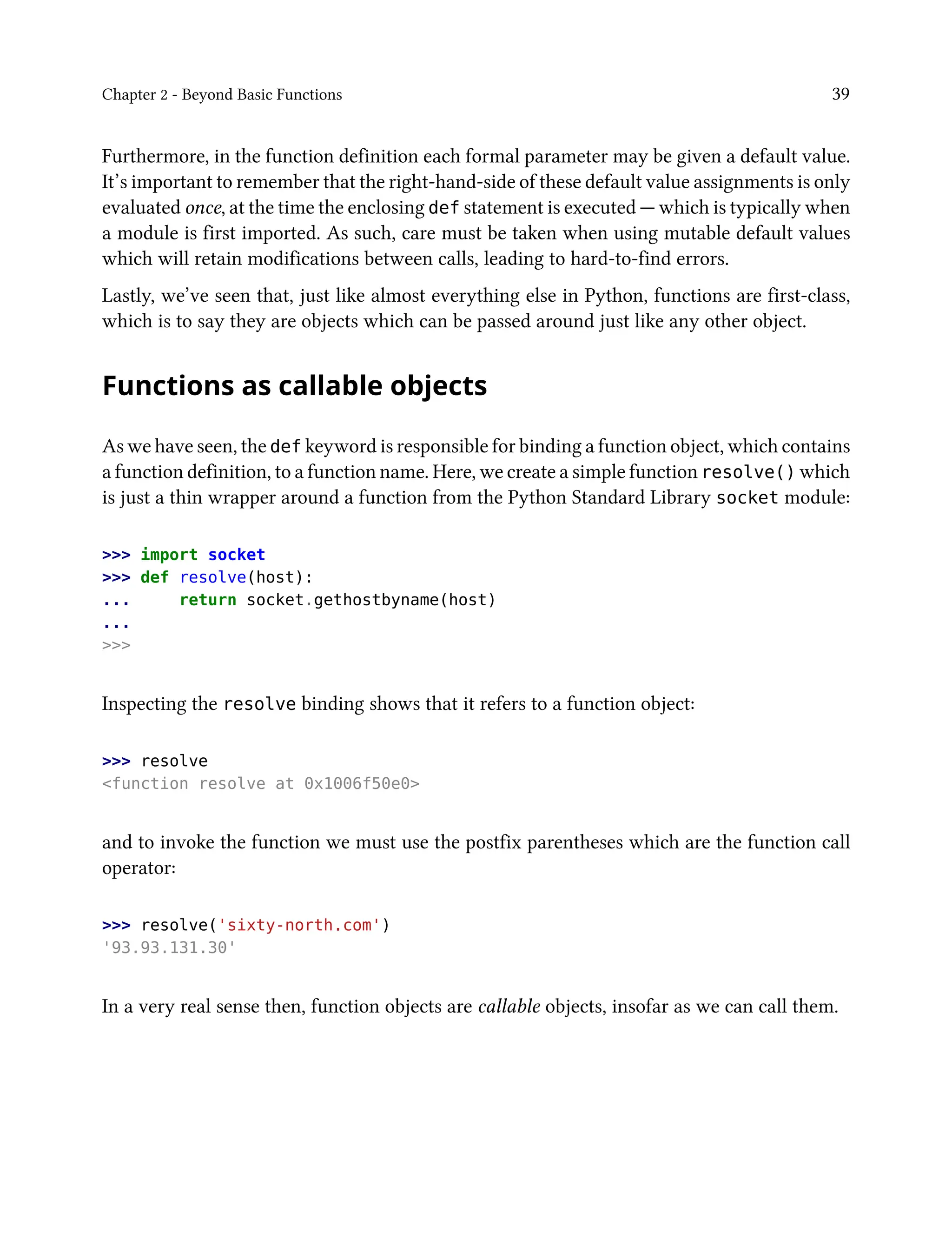 Chapter 2 - Beyond Basic Functions 39
Furthermore, in the function definition each formal parameter may be given a default value.
It’s important to remember that the right-hand-side of these default value assignments is only
evaluated once, at the time the enclosing def statement is executed — which is typically when
a module is first imported. As such, care must be taken when using mutable default values
which will retain modifications between calls, leading to hard-to-find errors.
Lastly, we’ve seen that, just like almost everything else in Python, functions are first-class,
which is to say they are objects which can be passed around just like any other object.
Functions as callable objects
As we have seen, the def keyword is responsible for binding a function object, which contains
a function definition, to a function name. Here, we create a simple function resolve() which
is just a thin wrapper around a function from the Python Standard Library socket module:
>>> import socket
>>> def resolve(host):
... return socket.gethostbyname(host)
...
>>>
Inspecting the resolve binding shows that it refers to a function object:
>>> resolve
<function resolve at 0x1006f50e0>
and to invoke the function we must use the postfix parentheses which are the function call
operator:
>>> resolve('sixty-north.com')
'93.93.131.30'
In a very real sense then, function objects are callable objects, insofar as we can call them.
 