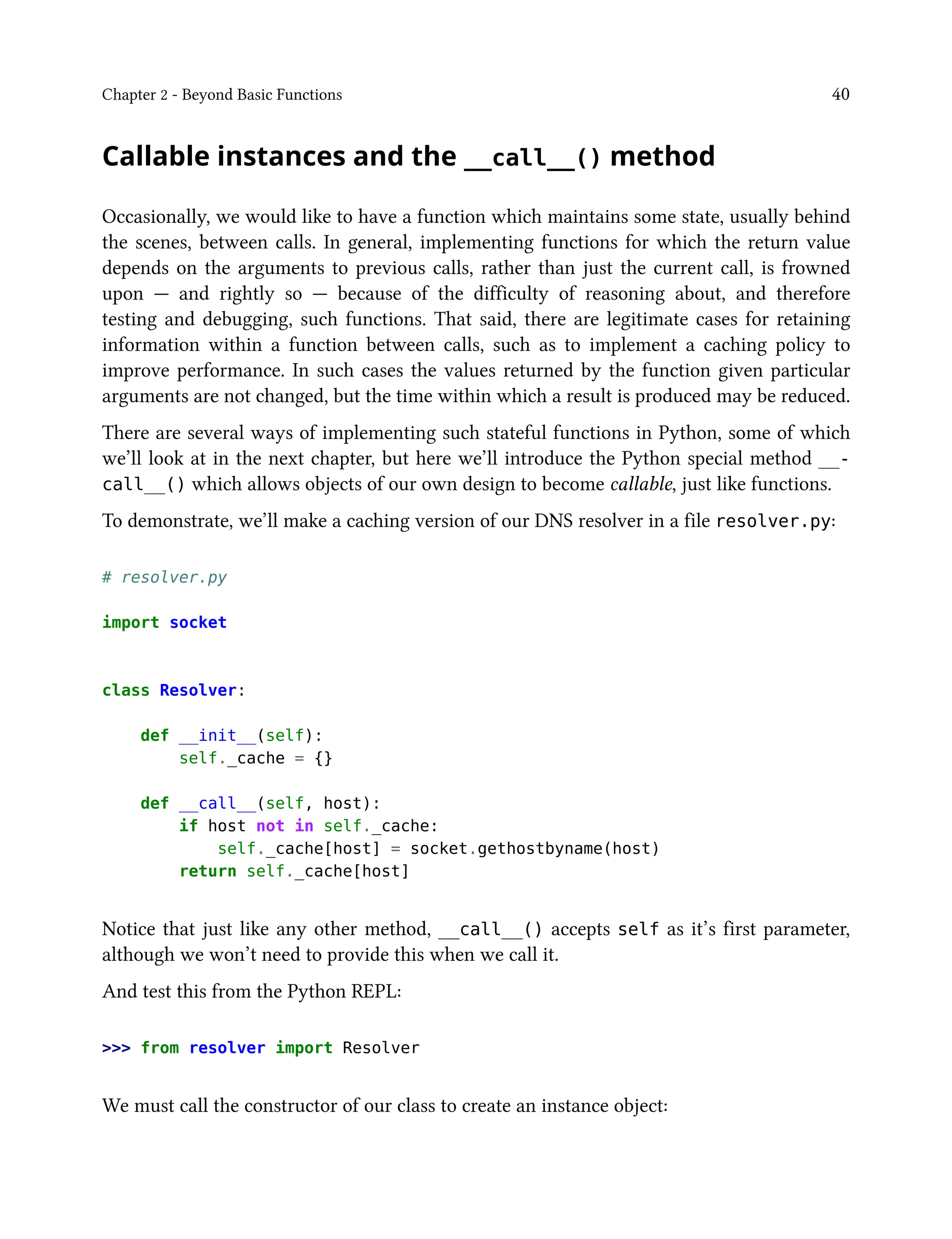 Chapter 2 - Beyond Basic Functions 40
Callable instances and the __call__() method
Occasionally, we would like to have a function which maintains some state, usually behind
the scenes, between calls. In general, implementing functions for which the return value
depends on the arguments to previous calls, rather than just the current call, is frowned
upon — and rightly so — because of the difficulty of reasoning about, and therefore
testing and debugging, such functions. That said, there are legitimate cases for retaining
information within a function between calls, such as to implement a caching policy to
improve performance. In such cases the values returned by the function given particular
arguments are not changed, but the time within which a result is produced may be reduced.
There are several ways of implementing such stateful functions in Python, some of which
we’ll look at in the next chapter, but here we’ll introduce the Python special method __-
call__() which allows objects of our own design to become callable, just like functions.
To demonstrate, we’ll make a caching version of our DNS resolver in a file resolver.py:
# resolver.py
import socket
class Resolver:
def __init__(self):
self._cache = {}
def __call__(self, host):
if host not in self._cache:
self._cache[host] = socket.gethostbyname(host)
return self._cache[host]
Notice that just like any other method, __call__() accepts self as it’s first parameter,
although we won’t need to provide this when we call it.
And test this from the Python REPL:
>>> from resolver import Resolver
We must call the constructor of our class to create an instance object:
 