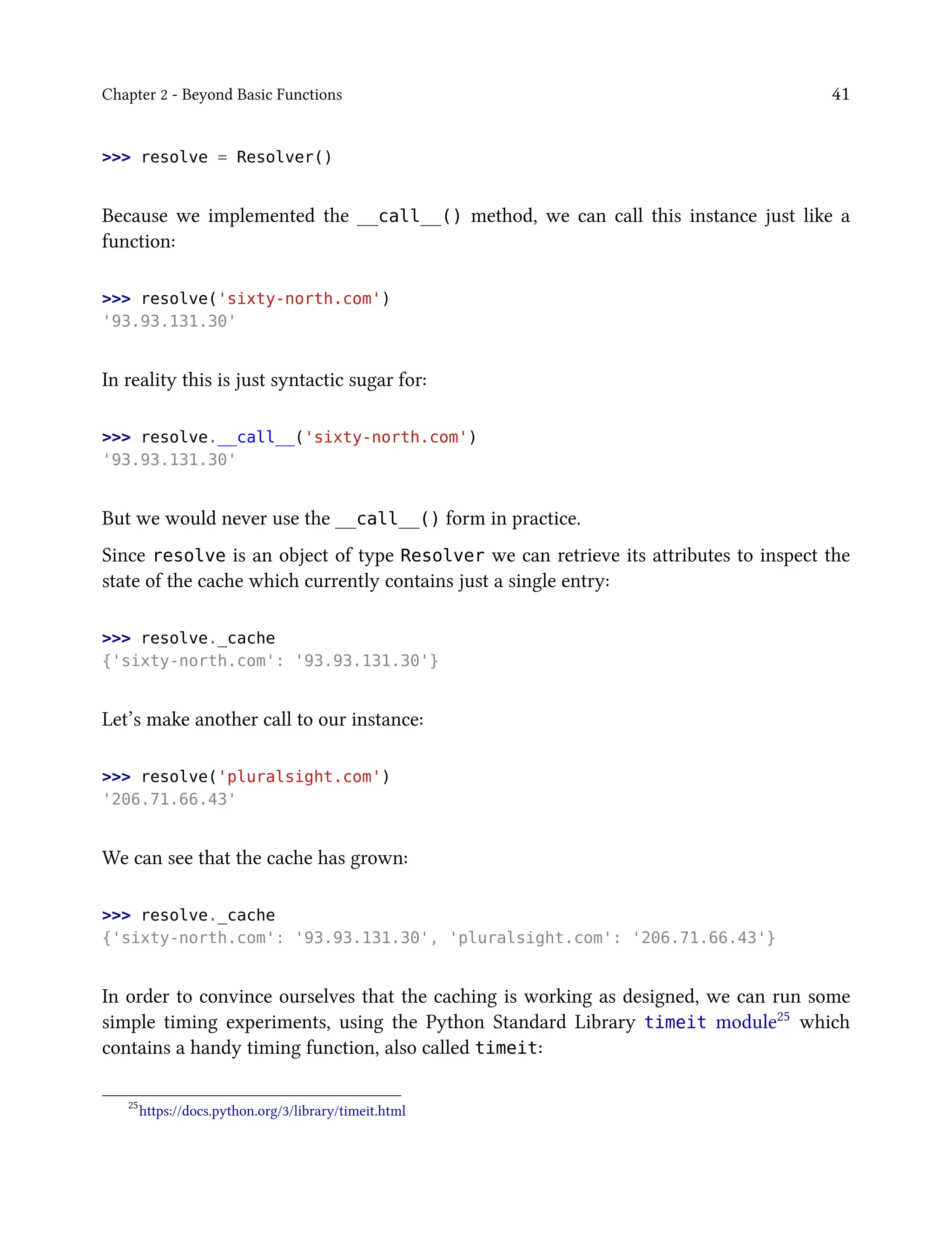 Chapter 2 - Beyond Basic Functions 41
>>> resolve = Resolver()
Because we implemented the __call__() method, we can call this instance just like a
function:
>>> resolve('sixty-north.com')
'93.93.131.30'
In reality this is just syntactic sugar for:
>>> resolve.__call__('sixty-north.com')
'93.93.131.30'
But we would never use the __call__() form in practice.
Since resolve is an object of type Resolver we can retrieve its attributes to inspect the
state of the cache which currently contains just a single entry:
>>> resolve._cache
{'sixty-north.com': '93.93.131.30'}
Let’s make another call to our instance:
>>> resolve('pluralsight.com')
'206.71.66.43'
We can see that the cache has grown:
>>> resolve._cache
{'sixty-north.com': '93.93.131.30', 'pluralsight.com': '206.71.66.43'}
In order to convince ourselves that the caching is working as designed, we can run some
simple timing experiments, using the Python Standard Library timeit module25 which
contains a handy timing function, also called timeit:
25
https://docs.python.org/3/library/timeit.html
 