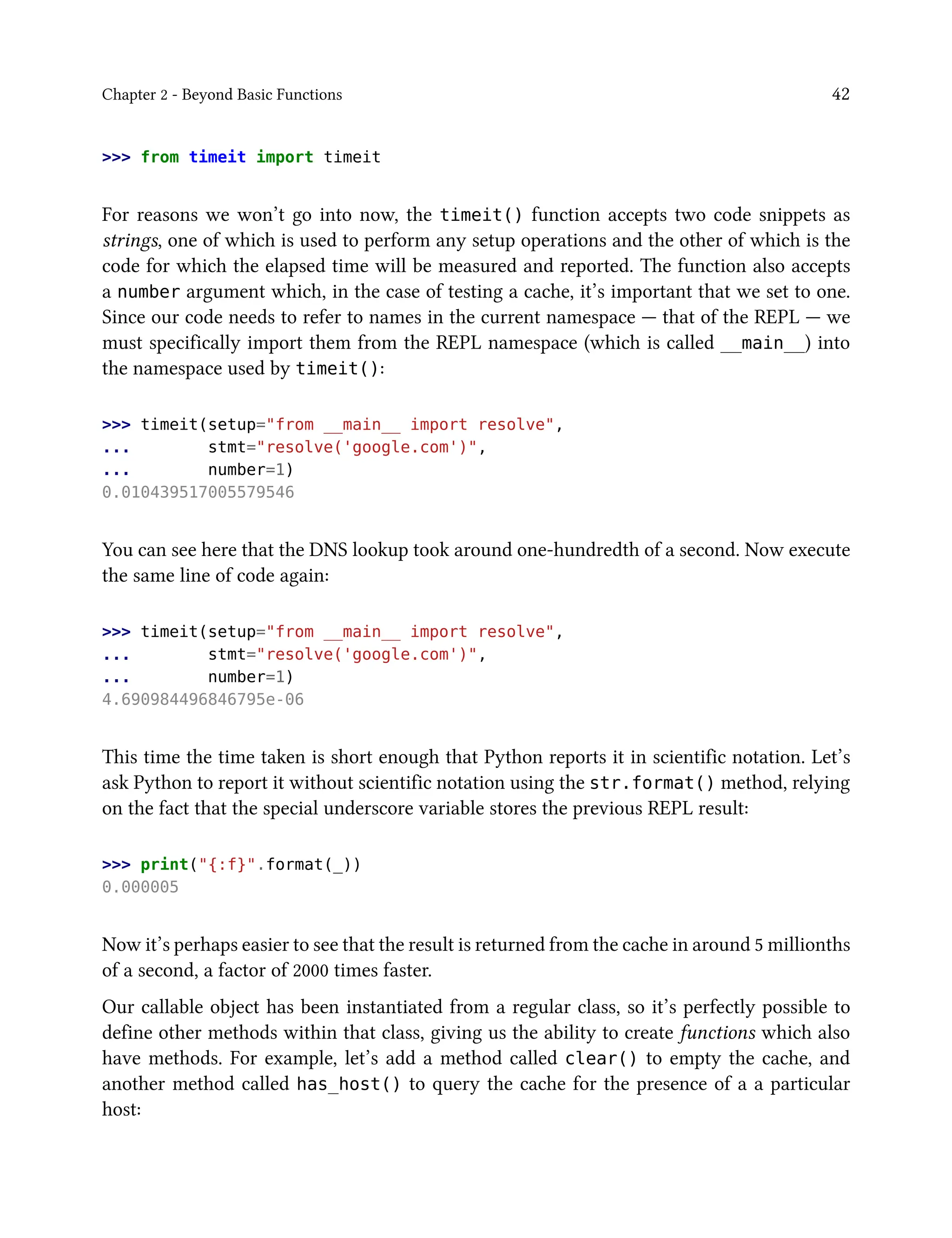 Chapter 2 - Beyond Basic Functions 42
>>> from timeit import timeit
For reasons we won’t go into now, the timeit() function accepts two code snippets as
strings, one of which is used to perform any setup operations and the other of which is the
code for which the elapsed time will be measured and reported. The function also accepts
a number argument which, in the case of testing a cache, it’s important that we set to one.
Since our code needs to refer to names in the current namespace — that of the REPL — we
must specifically import them from the REPL namespace (which is called __main__) into
the namespace used by timeit():
>>> timeit(setup="from __main__ import resolve",
... stmt="resolve('google.com')",
... number=1)
0.010439517005579546
You can see here that the DNS lookup took around one-hundredth of a second. Now execute
the same line of code again:
>>> timeit(setup="from __main__ import resolve",
... stmt="resolve('google.com')",
... number=1)
4.690984496846795e-06
This time the time taken is short enough that Python reports it in scientific notation. Let’s
ask Python to report it without scientific notation using the str.format() method, relying
on the fact that the special underscore variable stores the previous REPL result:
>>> print("{:f}".format(_))
0.000005
Now it’s perhaps easier to see that the result is returned from the cache in around 5 millionths
of a second, a factor of 2000 times faster.
Our callable object has been instantiated from a regular class, so it’s perfectly possible to
define other methods within that class, giving us the ability to create functions which also
have methods. For example, let’s add a method called clear() to empty the cache, and
another method called has_host() to query the cache for the presence of a a particular
host:
 
