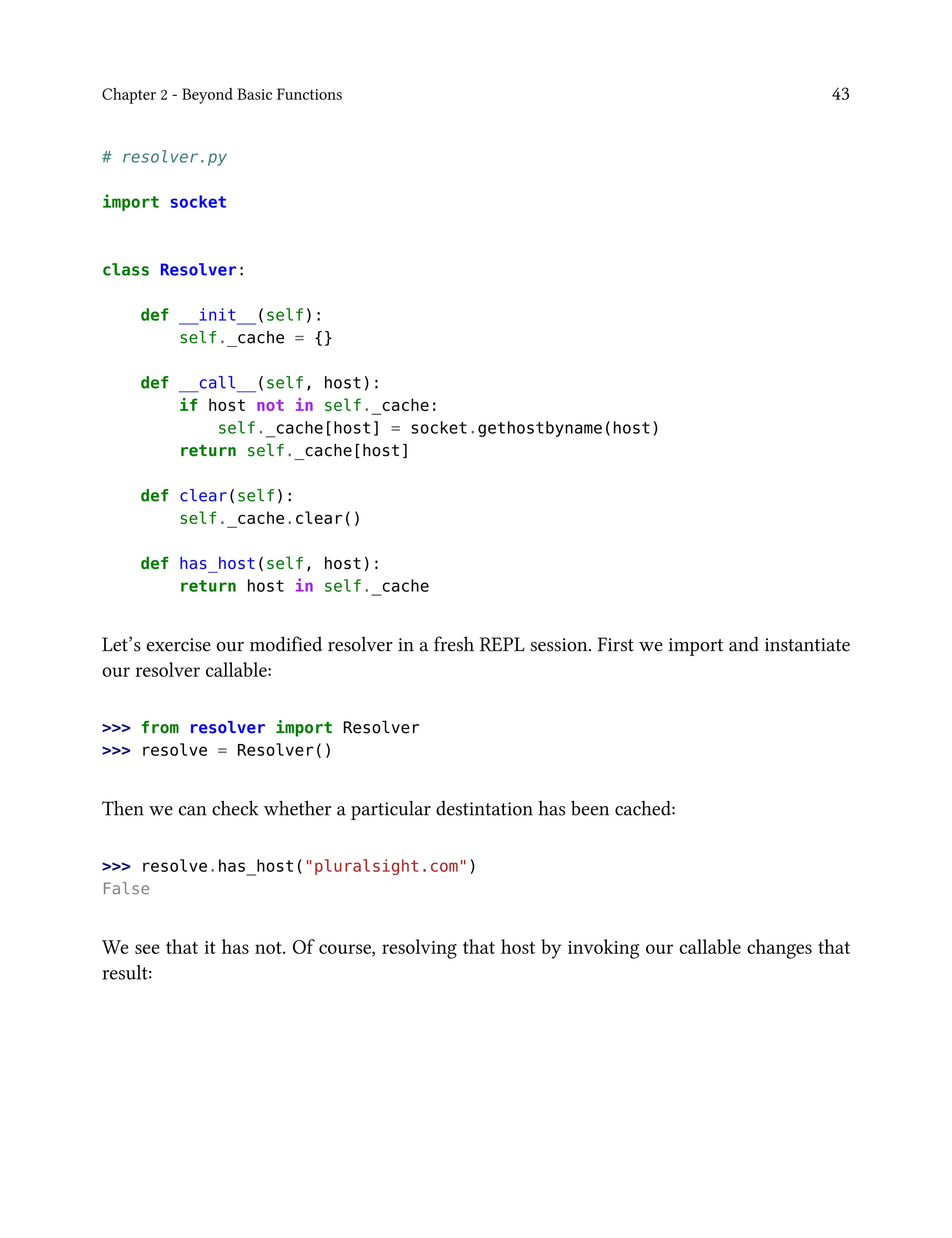 Chapter 2 - Beyond Basic Functions 43
# resolver.py
import socket
class Resolver:
def __init__(self):
self._cache = {}
def __call__(self, host):
if host not in self._cache:
self._cache[host] = socket.gethostbyname(host)
return self._cache[host]
def clear(self):
self._cache.clear()
def has_host(self, host):
return host in self._cache
Let’s exercise our modified resolver in a fresh REPL session. First we import and instantiate
our resolver callable:
>>> from resolver import Resolver
>>> resolve = Resolver()
Then we can check whether a particular destintation has been cached:
>>> resolve.has_host("pluralsight.com")
False
We see that it has not. Of course, resolving that host by invoking our callable changes that
result:
 