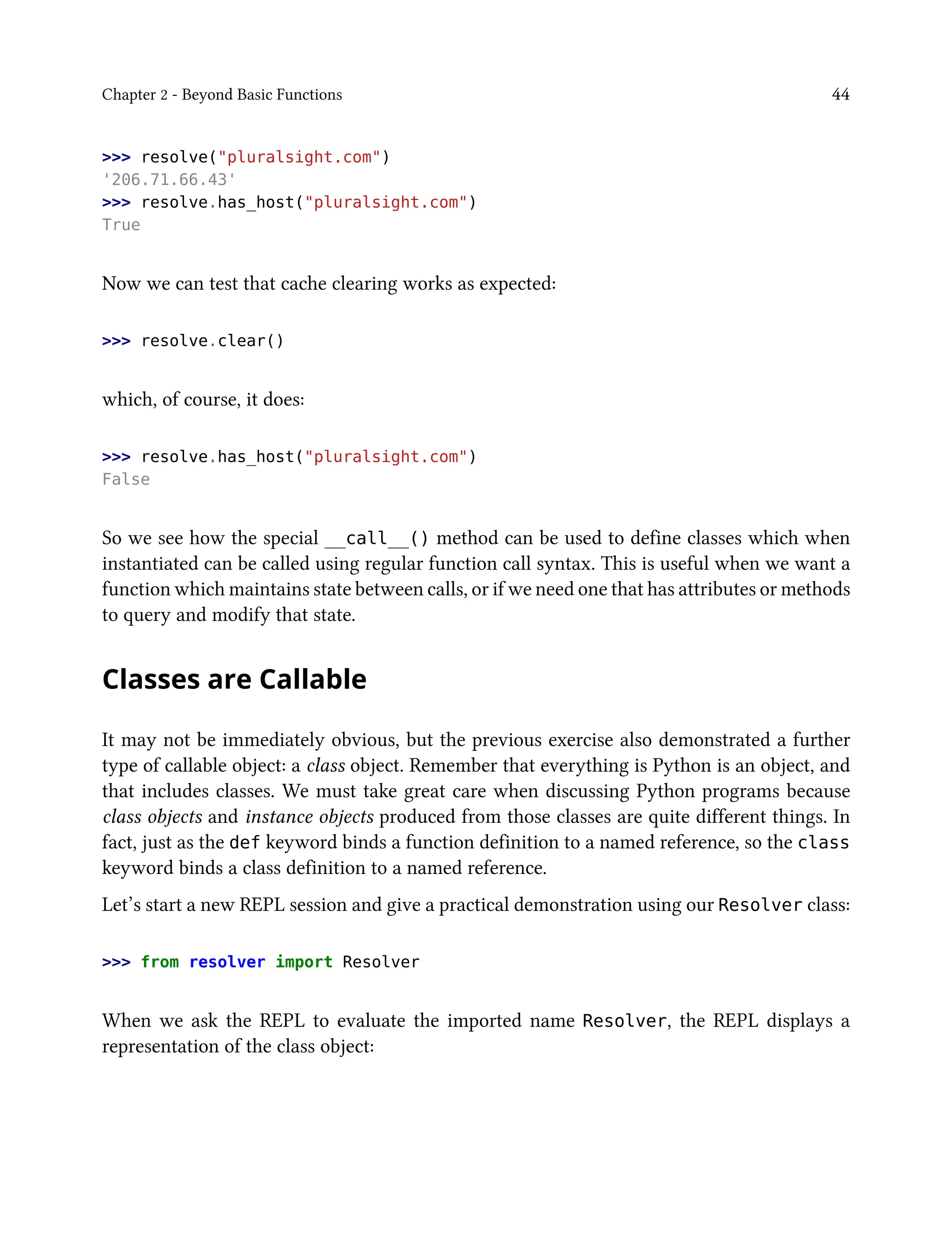 Chapter 2 - Beyond Basic Functions 44
>>> resolve("pluralsight.com")
'206.71.66.43'
>>> resolve.has_host("pluralsight.com")
True
Now we can test that cache clearing works as expected:
>>> resolve.clear()
which, of course, it does:
>>> resolve.has_host("pluralsight.com")
False
So we see how the special __call__() method can be used to define classes which when
instantiated can be called using regular function call syntax. This is useful when we want a
function which maintains state between calls, or if we need one that has attributes or methods
to query and modify that state.
Classes are Callable
It may not be immediately obvious, but the previous exercise also demonstrated a further
type of callable object: a class object. Remember that everything is Python is an object, and
that includes classes. We must take great care when discussing Python programs because
class objects and instance objects produced from those classes are quite different things. In
fact, just as the def keyword binds a function definition to a named reference, so the class
keyword binds a class definition to a named reference.
Let’s start a new REPL session and give a practical demonstration using our Resolver class:
>>> from resolver import Resolver
When we ask the REPL to evaluate the imported name Resolver, the REPL displays a
representation of the class object:
 