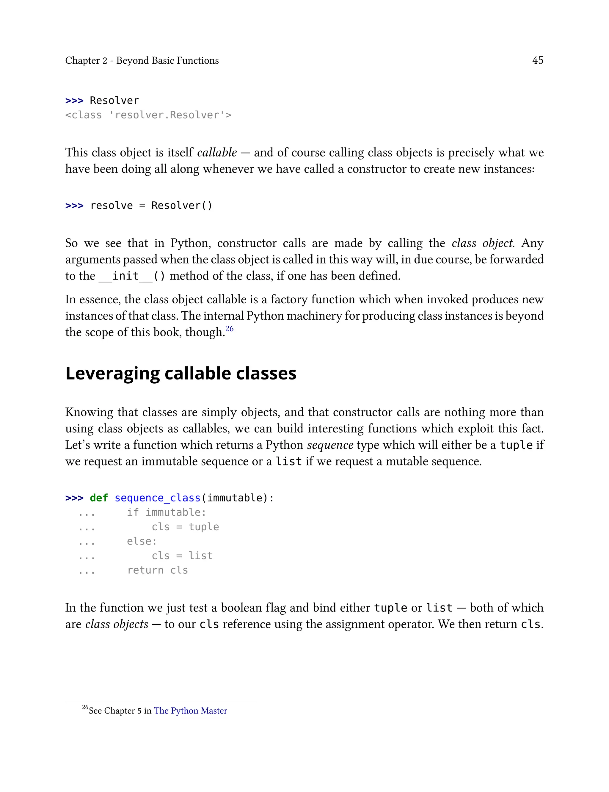 Chapter 2 - Beyond Basic Functions 45
>>> Resolver
<class 'resolver.Resolver'>
This class object is itself callable — and of course calling class objects is precisely what we
have been doing all along whenever we have called a constructor to create new instances:
>>> resolve = Resolver()
So we see that in Python, constructor calls are made by calling the class object. Any
arguments passed when the class object is called in this way will, in due course, be forwarded
to the __init__() method of the class, if one has been defined.
In essence, the class object callable is a factory function which when invoked produces new
instances of that class. The internal Python machinery for producing class instances is beyond
the scope of this book, though.26
Leveraging callable classes
Knowing that classes are simply objects, and that constructor calls are nothing more than
using class objects as callables, we can build interesting functions which exploit this fact.
Let’s write a function which returns a Python sequence type which will either be a tuple if
we request an immutable sequence or a list if we request a mutable sequence.
>>> def sequence_class(immutable):
... if immutable:
... cls = tuple
... else:
... cls = list
... return cls
In the function we just test a boolean flag and bind either tuple or list — both of which
are class objects — to our cls reference using the assignment operator. We then return cls.
26
See Chapter 5 in The Python Master
 