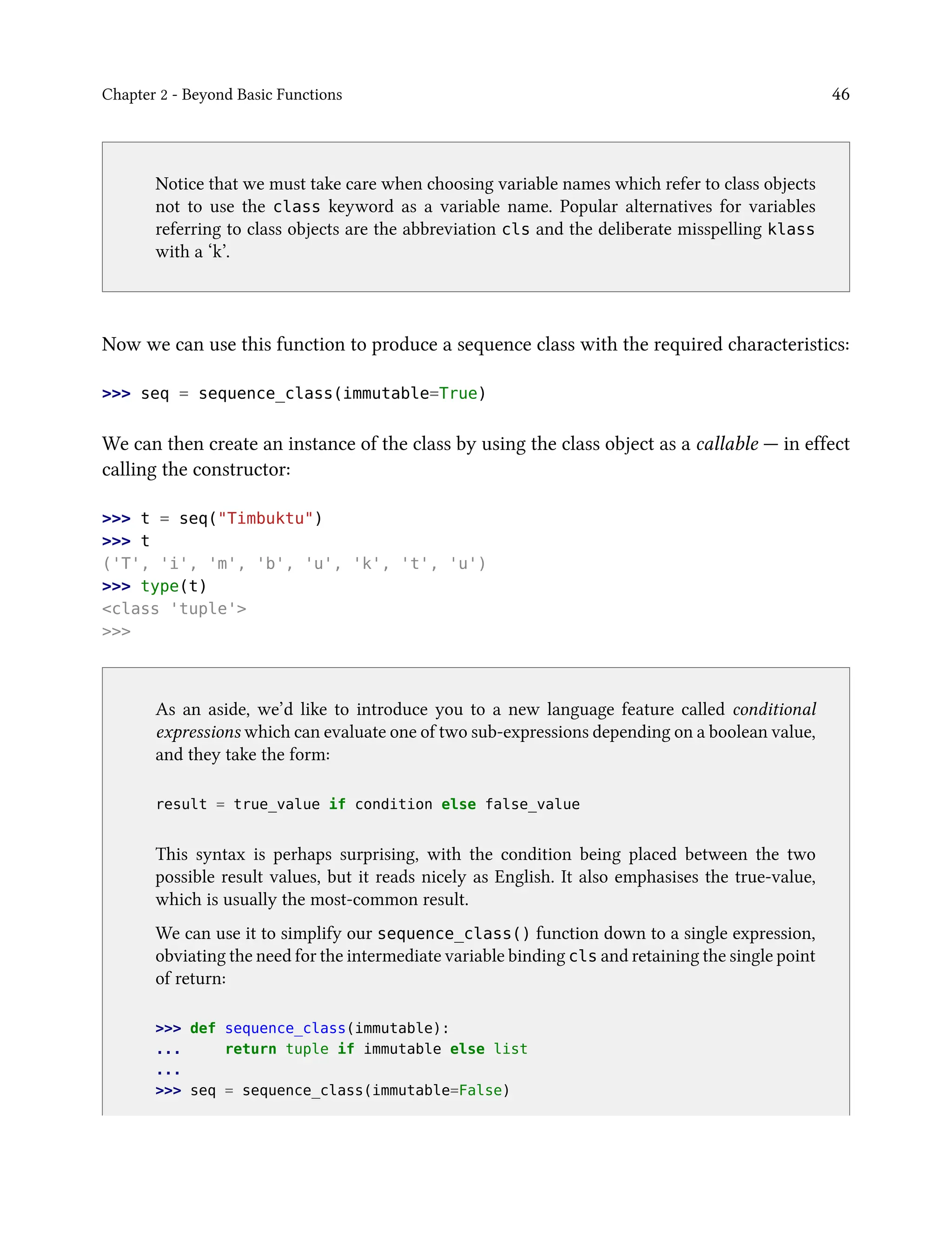 Chapter 2 - Beyond Basic Functions 46
Notice that we must take care when choosing variable names which refer to class objects
not to use the class keyword as a variable name. Popular alternatives for variables
referring to class objects are the abbreviation cls and the deliberate misspelling klass
with a ‘k’.
Now we can use this function to produce a sequence class with the required characteristics:
>>> seq = sequence_class(immutable=True)
We can then create an instance of the class by using the class object as a callable — in effect
calling the constructor:
>>> t = seq("Timbuktu")
>>> t
('T', 'i', 'm', 'b', 'u', 'k', 't', 'u')
>>> type(t)
<class 'tuple'>
>>>
As an aside, we’d like to introduce you to a new language feature called conditional
expressions which can evaluate one of two sub-expressions depending on a boolean value,
and they take the form:
result = true_value if condition else false_value
This syntax is perhaps surprising, with the condition being placed between the two
possible result values, but it reads nicely as English. It also emphasises the true-value,
which is usually the most-common result.
We can use it to simplify our sequence_class() function down to a single expression,
obviating the need for the intermediate variable binding cls and retaining the single point
of return:
>>> def sequence_class(immutable):
... return tuple if immutable else list
...
>>> seq = sequence_class(immutable=False)
 