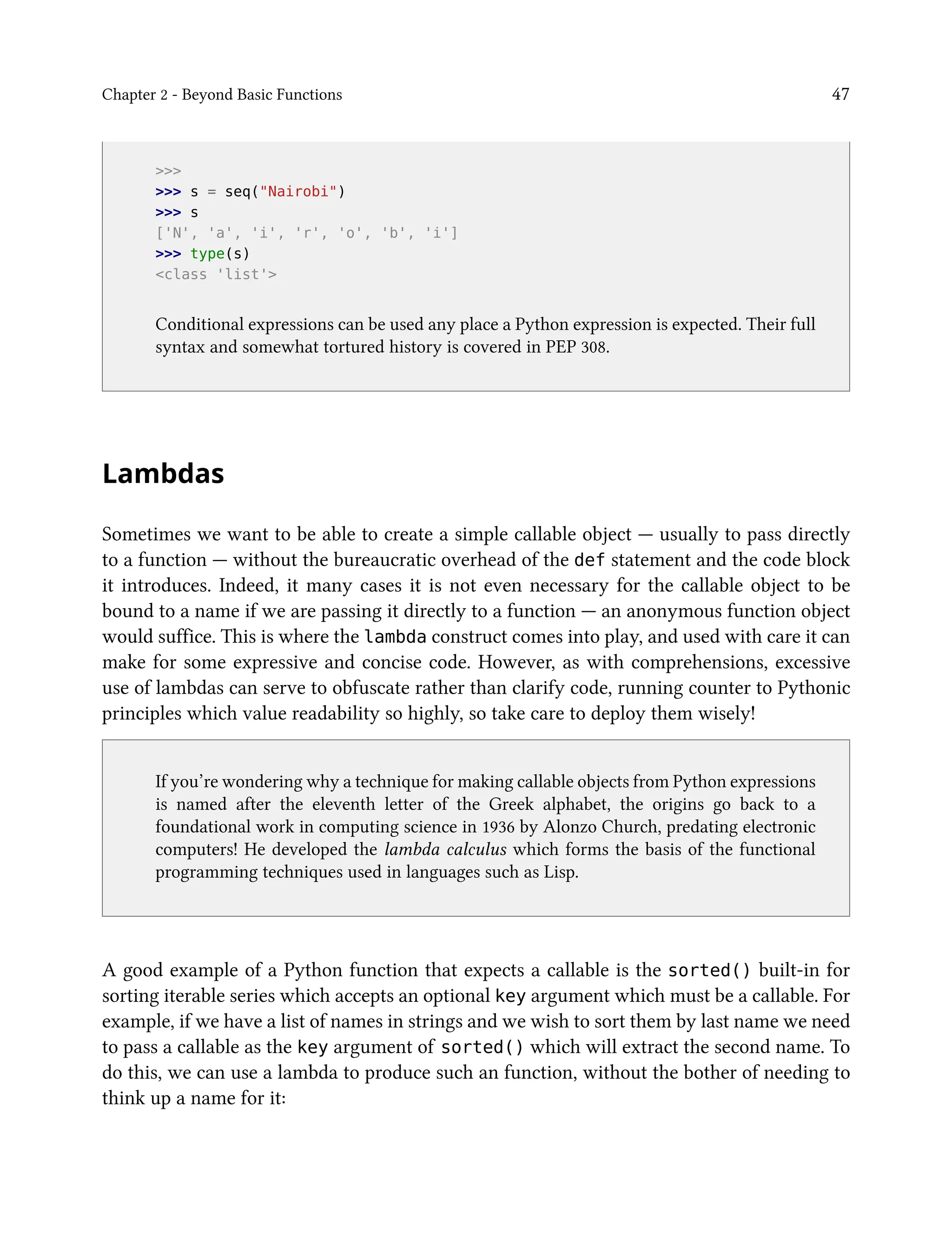 Chapter 2 - Beyond Basic Functions 47
>>>
>>> s = seq("Nairobi")
>>> s
['N', 'a', 'i', 'r', 'o', 'b', 'i']
>>> type(s)
<class 'list'>
Conditional expressions can be used any place a Python expression is expected. Their full
syntax and somewhat tortured history is covered in PEP 308.
Lambdas
Sometimes we want to be able to create a simple callable object — usually to pass directly
to a function — without the bureaucratic overhead of the def statement and the code block
it introduces. Indeed, it many cases it is not even necessary for the callable object to be
bound to a name if we are passing it directly to a function — an anonymous function object
would suffice. This is where the lambda construct comes into play, and used with care it can
make for some expressive and concise code. However, as with comprehensions, excessive
use of lambdas can serve to obfuscate rather than clarify code, running counter to Pythonic
principles which value readability so highly, so take care to deploy them wisely!
If you’re wondering why a technique for making callable objects from Python expressions
is named after the eleventh letter of the Greek alphabet, the origins go back to a
foundational work in computing science in 1936 by Alonzo Church, predating electronic
computers! He developed the lambda calculus which forms the basis of the functional
programming techniques used in languages such as Lisp.
A good example of a Python function that expects a callable is the sorted() built-in for
sorting iterable series which accepts an optional key argument which must be a callable. For
example, if we have a list of names in strings and we wish to sort them by last name we need
to pass a callable as the key argument of sorted() which will extract the second name. To
do this, we can use a lambda to produce such an function, without the bother of needing to
think up a name for it:
 