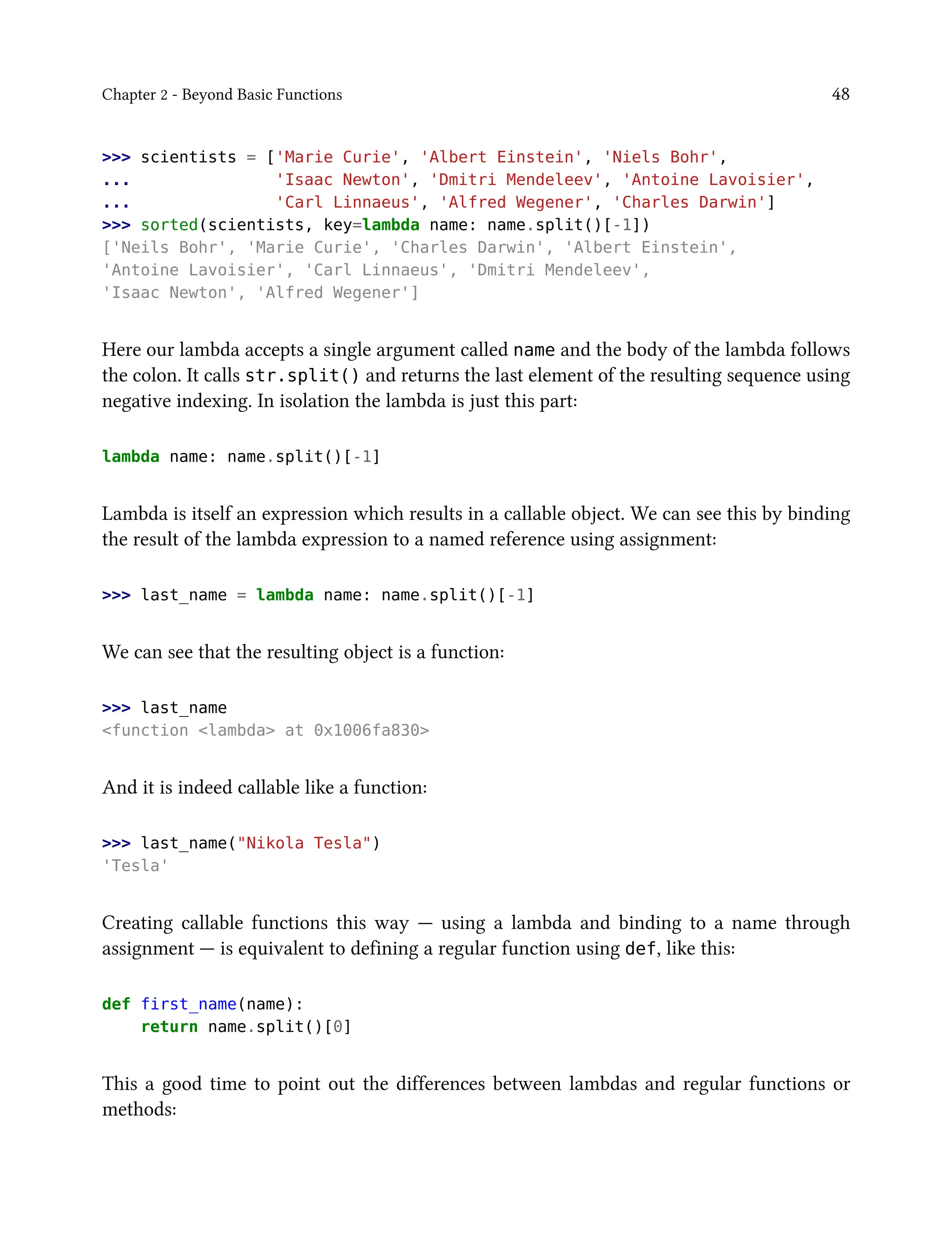 Chapter 2 - Beyond Basic Functions 48
>>> scientists = ['Marie Curie', 'Albert Einstein', 'Niels Bohr',
... 'Isaac Newton', 'Dmitri Mendeleev', 'Antoine Lavoisier',
... 'Carl Linnaeus', 'Alfred Wegener', 'Charles Darwin']
>>> sorted(scientists, key=lambda name: name.split()[-1])
['Neils Bohr', 'Marie Curie', 'Charles Darwin', 'Albert Einstein',
'Antoine Lavoisier', 'Carl Linnaeus', 'Dmitri Mendeleev',
'Isaac Newton', 'Alfred Wegener']
Here our lambda accepts a single argument called name and the body of the lambda follows
the colon. It calls str.split() and returns the last element of the resulting sequence using
negative indexing. In isolation the lambda is just this part:
lambda name: name.split()[-1]
Lambda is itself an expression which results in a callable object. We can see this by binding
the result of the lambda expression to a named reference using assignment:
>>> last_name = lambda name: name.split()[-1]
We can see that the resulting object is a function:
>>> last_name
<function <lambda> at 0x1006fa830>
And it is indeed callable like a function:
>>> last_name("Nikola Tesla")
'Tesla'
Creating callable functions this way — using a lambda and binding to a name through
assignment — is equivalent to defining a regular function using def, like this:
def first_name(name):
return name.split()[0]
This a good time to point out the differences between lambdas and regular functions or
methods:
 