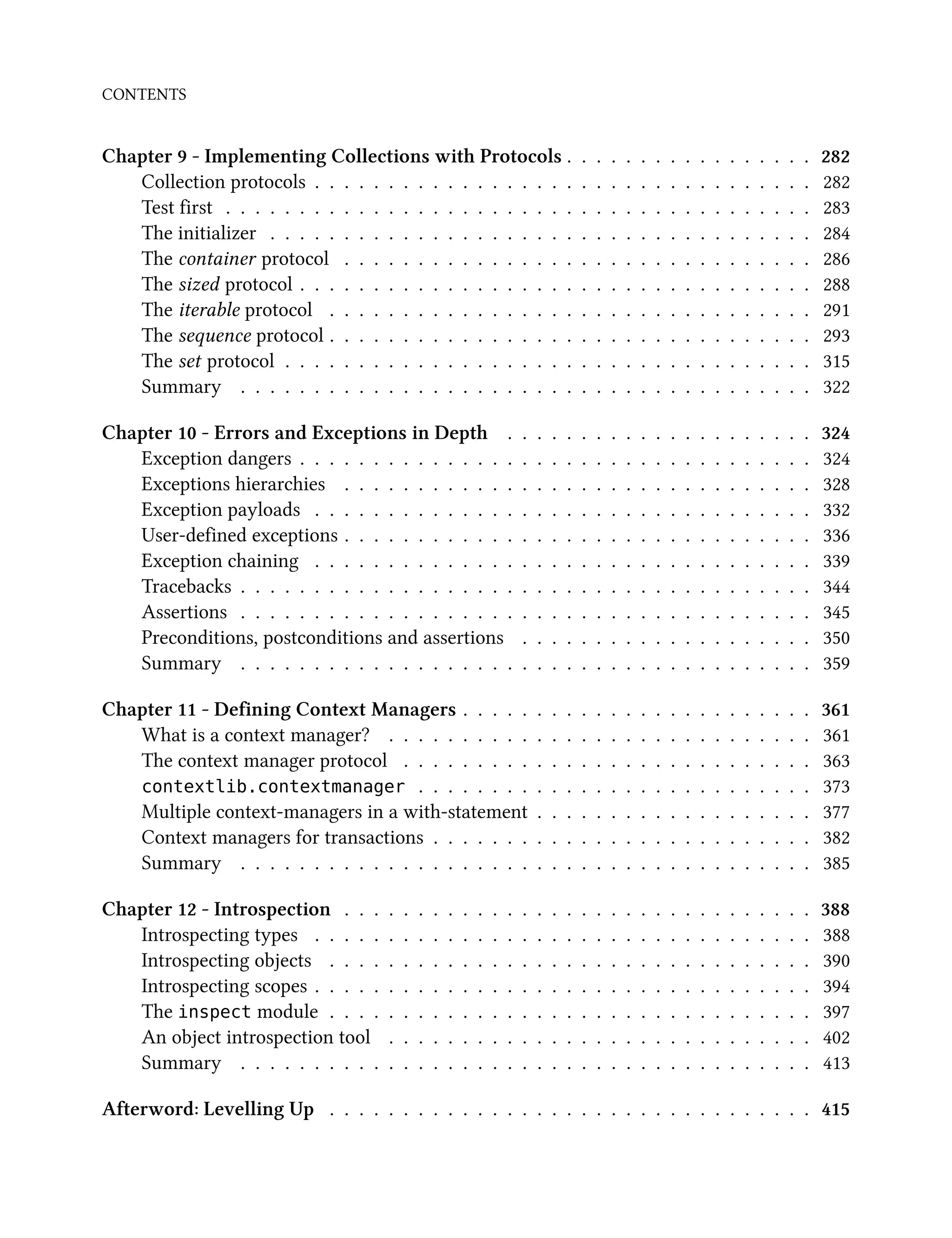 CONTENTS
Chapter 9 - Implementing Collections with Protocols . . . . . . . . . . . . . . . . . 282
Collection protocols . . . . . . . . . . . . . . . . . . . . . . . . . . . . . . . . . . 282
Test first . . . . . . . . . . . . . . . . . . . . . . . . . . . . . . . . . . . . . . . . 283
The initializer . . . . . . . . . . . . . . . . . . . . . . . . . . . . . . . . . . . . . 284
The container protocol . . . . . . . . . . . . . . . . . . . . . . . . . . . . . . . . 286
The sized protocol . . . . . . . . . . . . . . . . . . . . . . . . . . . . . . . . . . . 288
The iterable protocol . . . . . . . . . . . . . . . . . . . . . . . . . . . . . . . . . 291
The sequence protocol . . . . . . . . . . . . . . . . . . . . . . . . . . . . . . . . . 293
The set protocol . . . . . . . . . . . . . . . . . . . . . . . . . . . . . . . . . . . . 315
Summary . . . . . . . . . . . . . . . . . . . . . . . . . . . . . . . . . . . . . . . 322
Chapter 10 - Errors and Exceptions in Depth . . . . . . . . . . . . . . . . . . . . . 324
Exception dangers . . . . . . . . . . . . . . . . . . . . . . . . . . . . . . . . . . . 324
Exceptions hierarchies . . . . . . . . . . . . . . . . . . . . . . . . . . . . . . . . 328
Exception payloads . . . . . . . . . . . . . . . . . . . . . . . . . . . . . . . . . . 332
User-defined exceptions . . . . . . . . . . . . . . . . . . . . . . . . . . . . . . . . 336
Exception chaining . . . . . . . . . . . . . . . . . . . . . . . . . . . . . . . . . . 339
Tracebacks . . . . . . . . . . . . . . . . . . . . . . . . . . . . . . . . . . . . . . . 344
Assertions . . . . . . . . . . . . . . . . . . . . . . . . . . . . . . . . . . . . . . . 345
Preconditions, postconditions and assertions . . . . . . . . . . . . . . . . . . . . 350
Summary . . . . . . . . . . . . . . . . . . . . . . . . . . . . . . . . . . . . . . . 359
Chapter 11 - Defining Context Managers . . . . . . . . . . . . . . . . . . . . . . . . 361
What is a context manager? . . . . . . . . . . . . . . . . . . . . . . . . . . . . . 361
The context manager protocol . . . . . . . . . . . . . . . . . . . . . . . . . . . . 363
contextlib.contextmanager . . . . . . . . . . . . . . . . . . . . . . . . . . . 373
Multiple context-managers in a with-statement . . . . . . . . . . . . . . . . . . . 377
Context managers for transactions . . . . . . . . . . . . . . . . . . . . . . . . . . 382
Summary . . . . . . . . . . . . . . . . . . . . . . . . . . . . . . . . . . . . . . . 385
Chapter 12 - Introspection . . . . . . . . . . . . . . . . . . . . . . . . . . . . . . . . 388
Introspecting types . . . . . . . . . . . . . . . . . . . . . . . . . . . . . . . . . . 388
Introspecting objects . . . . . . . . . . . . . . . . . . . . . . . . . . . . . . . . . 390
Introspecting scopes . . . . . . . . . . . . . . . . . . . . . . . . . . . . . . . . . . 394
The inspect module . . . . . . . . . . . . . . . . . . . . . . . . . . . . . . . . . 397
An object introspection tool . . . . . . . . . . . . . . . . . . . . . . . . . . . . . 402
Summary . . . . . . . . . . . . . . . . . . . . . . . . . . . . . . . . . . . . . . . 413
Afterword: Levelling Up . . . . . . . . . . . . . . . . . . . . . . . . . . . . . . . . . 415
 