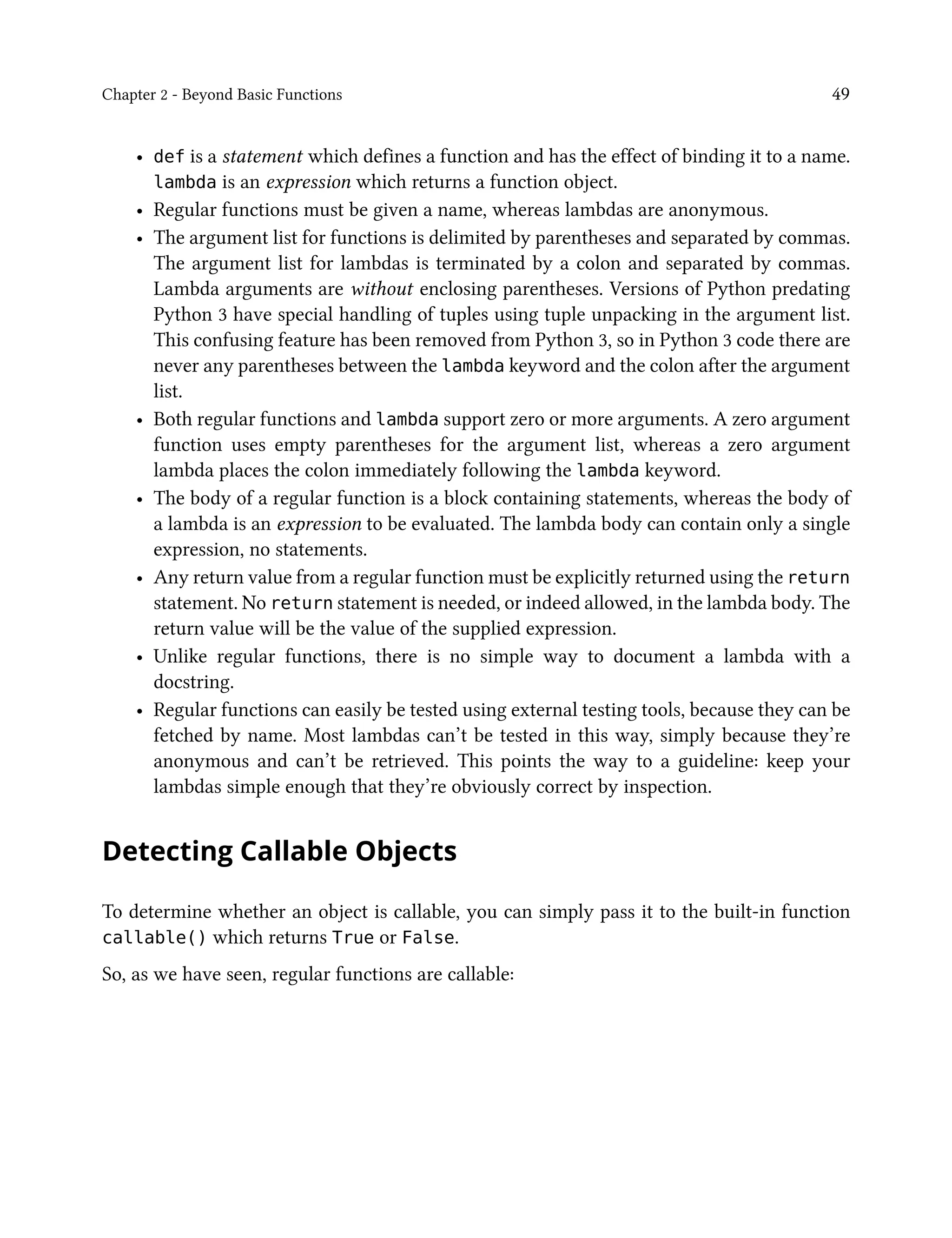 Chapter 2 - Beyond Basic Functions 49
• def is a statement which defines a function and has the effect of binding it to a name.
lambda is an expression which returns a function object.
• Regular functions must be given a name, whereas lambdas are anonymous.
• The argument list for functions is delimited by parentheses and separated by commas.
The argument list for lambdas is terminated by a colon and separated by commas.
Lambda arguments are without enclosing parentheses. Versions of Python predating
Python 3 have special handling of tuples using tuple unpacking in the argument list.
This confusing feature has been removed from Python 3, so in Python 3 code there are
never any parentheses between the lambda keyword and the colon after the argument
list.
• Both regular functions and lambda support zero or more arguments. A zero argument
function uses empty parentheses for the argument list, whereas a zero argument
lambda places the colon immediately following the lambda keyword.
• The body of a regular function is a block containing statements, whereas the body of
a lambda is an expression to be evaluated. The lambda body can contain only a single
expression, no statements.
• Any return value from a regular function must be explicitly returned using the return
statement. No return statement is needed, or indeed allowed, in the lambda body. The
return value will be the value of the supplied expression.
• Unlike regular functions, there is no simple way to document a lambda with a
docstring.
• Regular functions can easily be tested using external testing tools, because they can be
fetched by name. Most lambdas can’t be tested in this way, simply because they’re
anonymous and can’t be retrieved. This points the way to a guideline: keep your
lambdas simple enough that they’re obviously correct by inspection.
Detecting Callable Objects
To determine whether an object is callable, you can simply pass it to the built-in function
callable() which returns True or False.
So, as we have seen, regular functions are callable:
 