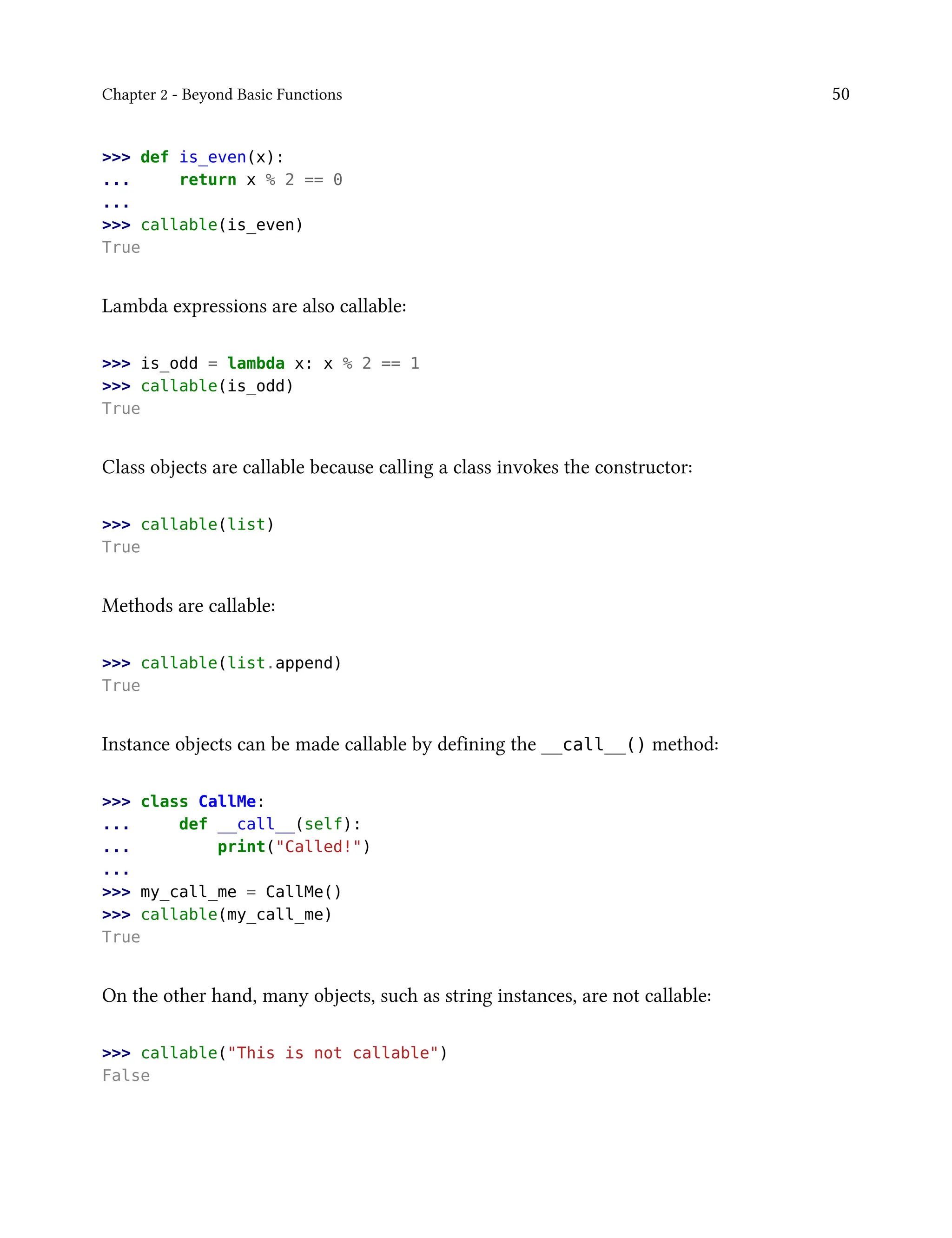 Chapter 2 - Beyond Basic Functions 50
>>> def is_even(x):
... return x % 2 == 0
...
>>> callable(is_even)
True
Lambda expressions are also callable:
>>> is_odd = lambda x: x % 2 == 1
>>> callable(is_odd)
True
Class objects are callable because calling a class invokes the constructor:
>>> callable(list)
True
Methods are callable:
>>> callable(list.append)
True
Instance objects can be made callable by defining the __call__() method:
>>> class CallMe:
... def __call__(self):
... print("Called!")
...
>>> my_call_me = CallMe()
>>> callable(my_call_me)
True
On the other hand, many objects, such as string instances, are not callable:
>>> callable("This is not callable")
False
 