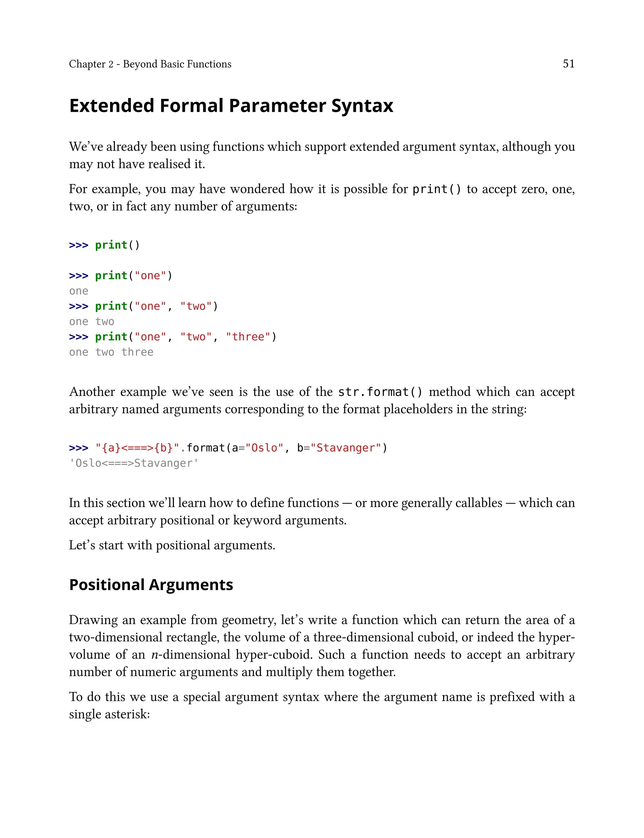 Chapter 2 - Beyond Basic Functions 51
Extended Formal Parameter Syntax
We’ve already been using functions which support extended argument syntax, although you
may not have realised it.
For example, you may have wondered how it is possible for print() to accept zero, one,
two, or in fact any number of arguments:
>>> print()
>>> print("one")
one
>>> print("one", "two")
one two
>>> print("one", "two", "three")
one two three
Another example we’ve seen is the use of the str.format() method which can accept
arbitrary named arguments corresponding to the format placeholders in the string:
>>> "{a}<===>{b}".format(a="Oslo", b="Stavanger")
'Oslo<===>Stavanger'
In this section we’ll learn how to define functions — or more generally callables — which can
accept arbitrary positional or keyword arguments.
Let’s start with positional arguments.
Positional Arguments
Drawing an example from geometry, let’s write a function which can return the area of a
two-dimensional rectangle, the volume of a three-dimensional cuboid, or indeed the hyper-
volume of an n-dimensional hyper-cuboid. Such a function needs to accept an arbitrary
number of numeric arguments and multiply them together.
To do this we use a special argument syntax where the argument name is prefixed with a
single asterisk:
 