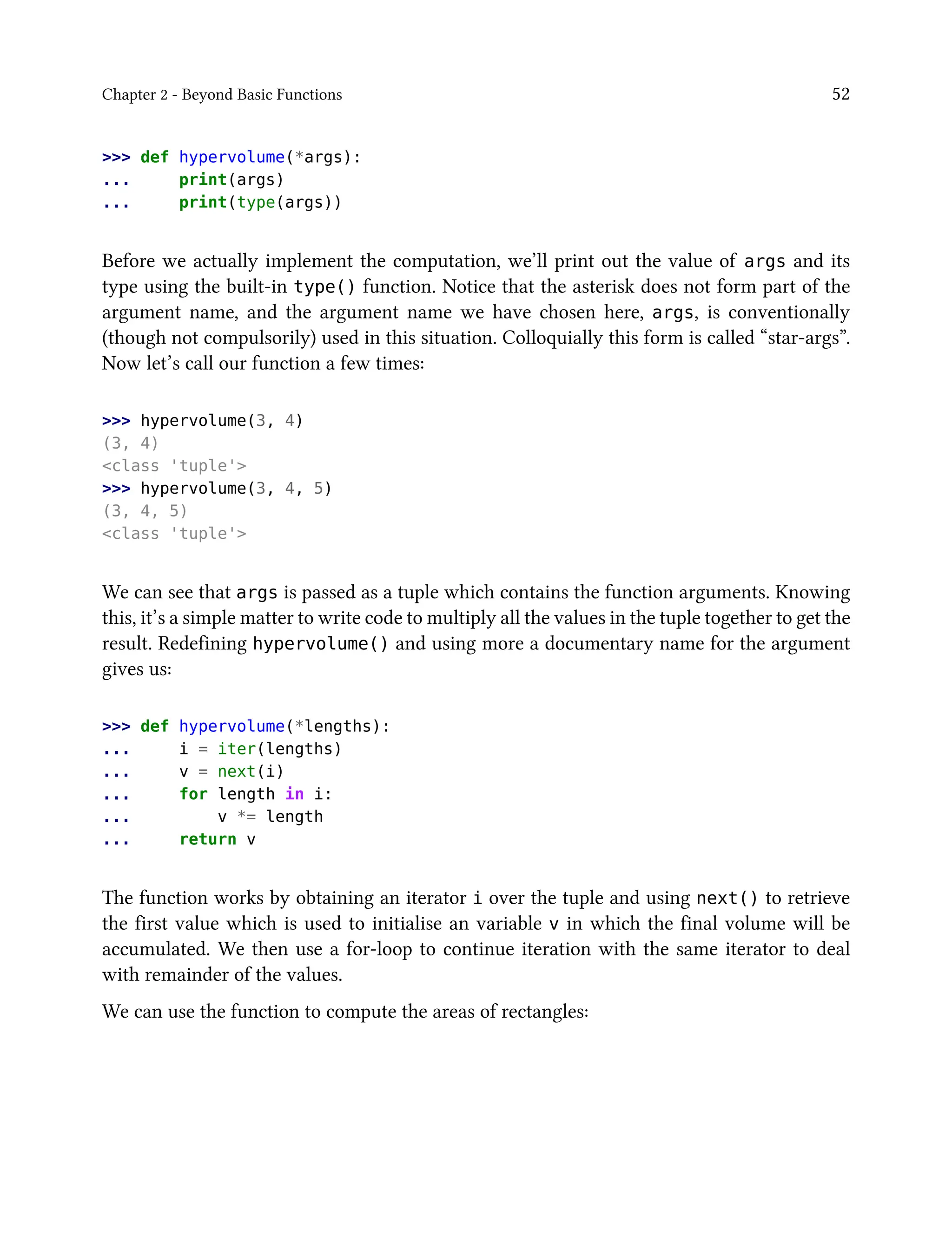 Chapter 2 - Beyond Basic Functions 52
>>> def hypervolume(*args):
... print(args)
... print(type(args))
Before we actually implement the computation, we’ll print out the value of args and its
type using the built-in type() function. Notice that the asterisk does not form part of the
argument name, and the argument name we have chosen here, args, is conventionally
(though not compulsorily) used in this situation. Colloquially this form is called “star-args”.
Now let’s call our function a few times:
>>> hypervolume(3, 4)
(3, 4)
<class 'tuple'>
>>> hypervolume(3, 4, 5)
(3, 4, 5)
<class 'tuple'>
We can see that args is passed as a tuple which contains the function arguments. Knowing
this, it’s a simple matter to write code to multiply all the values in the tuple together to get the
result. Redefining hypervolume() and using more a documentary name for the argument
gives us:
>>> def hypervolume(*lengths):
... i = iter(lengths)
... v = next(i)
... for length in i:
... v *= length
... return v
The function works by obtaining an iterator i over the tuple and using next() to retrieve
the first value which is used to initialise an variable v in which the final volume will be
accumulated. We then use a for-loop to continue iteration with the same iterator to deal
with remainder of the values.
We can use the function to compute the areas of rectangles:
 