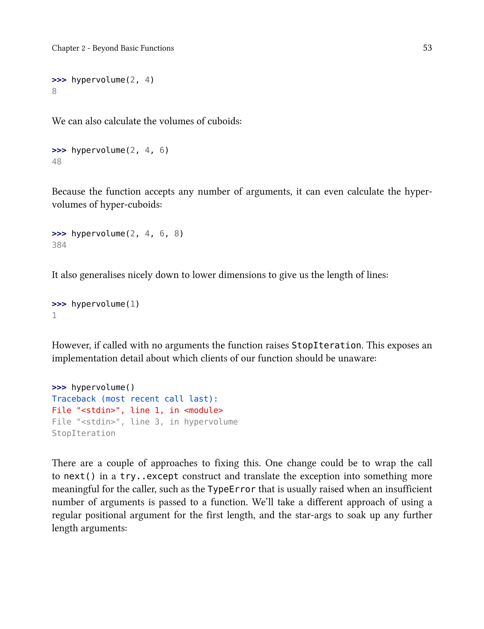 Chapter 2 - Beyond Basic Functions 53
>>> hypervolume(2, 4)
8
We can also calculate the volumes of cuboids:
>>> hypervolume(2, 4, 6)
48
Because the function accepts any number of arguments, it can even calculate the hyper-
volumes of hyper-cuboids:
>>> hypervolume(2, 4, 6, 8)
384
It also generalises nicely down to lower dimensions to give us the length of lines:
>>> hypervolume(1)
1
However, if called with no arguments the function raises StopIteration. This exposes an
implementation detail about which clients of our function should be unaware:
>>> hypervolume()
Traceback (most recent call last):
File "<stdin>", line 1, in <module>
File "<stdin>", line 3, in hypervolume
StopIteration
There are a couple of approaches to fixing this. One change could be to wrap the call
to next() in a try..except construct and translate the exception into something more
meaningful for the caller, such as the TypeError that is usually raised when an insufficient
number of arguments is passed to a function. We’ll take a different approach of using a
regular positional argument for the first length, and the star-args to soak up any further
length arguments:
 
