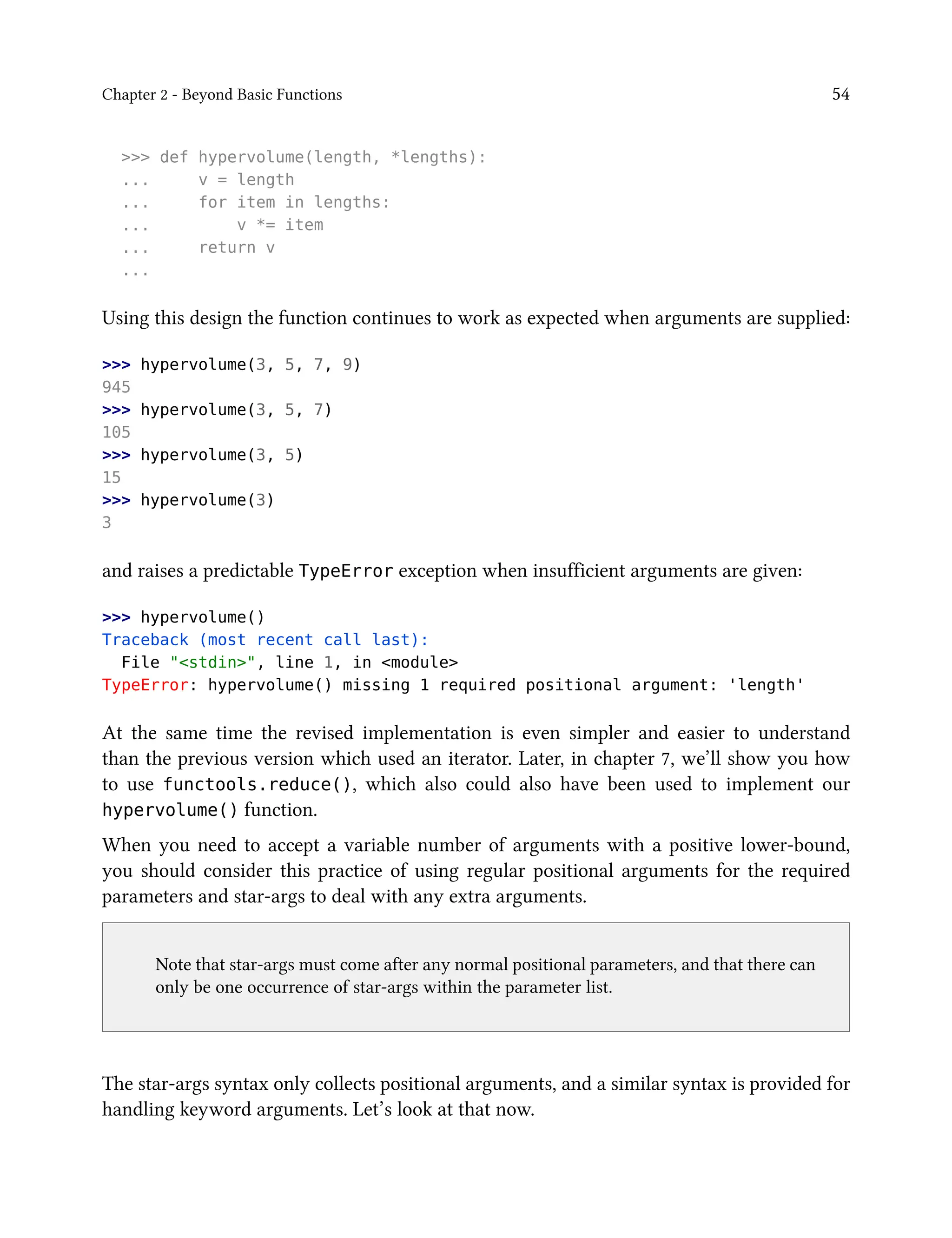 Chapter 2 - Beyond Basic Functions 54
>>> def hypervolume(length, *lengths):
... v = length
... for item in lengths:
... v *= item
... return v
...
Using this design the function continues to work as expected when arguments are supplied:
>>> hypervolume(3, 5, 7, 9)
945
>>> hypervolume(3, 5, 7)
105
>>> hypervolume(3, 5)
15
>>> hypervolume(3)
3
and raises a predictable TypeError exception when insufficient arguments are given:
>>> hypervolume()
Traceback (most recent call last):
File "<stdin>", line 1, in <module>
TypeError: hypervolume() missing 1 required positional argument: 'length'
At the same time the revised implementation is even simpler and easier to understand
than the previous version which used an iterator. Later, in chapter 7, we’ll show you how
to use functools.reduce(), which also could also have been used to implement our
hypervolume() function.
When you need to accept a variable number of arguments with a positive lower-bound,
you should consider this practice of using regular positional arguments for the required
parameters and star-args to deal with any extra arguments.
Note that star-args must come after any normal positional parameters, and that there can
only be one occurrence of star-args within the parameter list.
The star-args syntax only collects positional arguments, and a similar syntax is provided for
handling keyword arguments. Let’s look at that now.
 