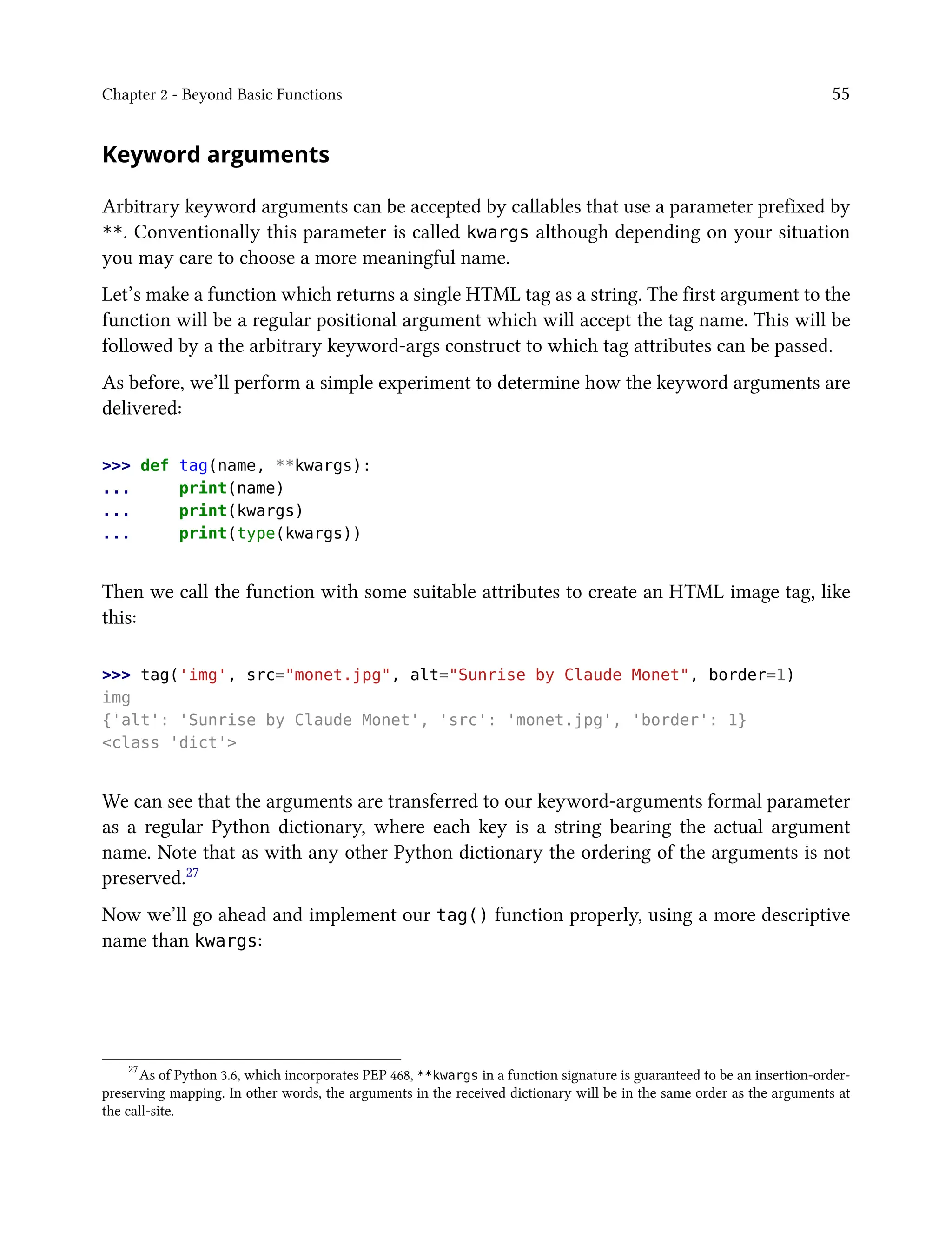 Chapter 2 - Beyond Basic Functions 55
Keyword arguments
Arbitrary keyword arguments can be accepted by callables that use a parameter prefixed by
**. Conventionally this parameter is called kwargs although depending on your situation
you may care to choose a more meaningful name.
Let’s make a function which returns a single HTML tag as a string. The first argument to the
function will be a regular positional argument which will accept the tag name. This will be
followed by a the arbitrary keyword-args construct to which tag attributes can be passed.
As before, we’ll perform a simple experiment to determine how the keyword arguments are
delivered:
>>> def tag(name, **kwargs):
... print(name)
... print(kwargs)
... print(type(kwargs))
Then we call the function with some suitable attributes to create an HTML image tag, like
this:
>>> tag('img', src="monet.jpg", alt="Sunrise by Claude Monet", border=1)
img
{'alt': 'Sunrise by Claude Monet', 'src': 'monet.jpg', 'border': 1}
<class 'dict'>
We can see that the arguments are transferred to our keyword-arguments formal parameter
as a regular Python dictionary, where each key is a string bearing the actual argument
name. Note that as with any other Python dictionary the ordering of the arguments is not
preserved.27
Now we’ll go ahead and implement our tag() function properly, using a more descriptive
name than kwargs:
27
As of Python 3.6, which incorporates PEP 468, **kwargs in a function signature is guaranteed to be an insertion-order-
preserving mapping. In other words, the arguments in the received dictionary will be in the same order as the arguments at
the call-site.
 