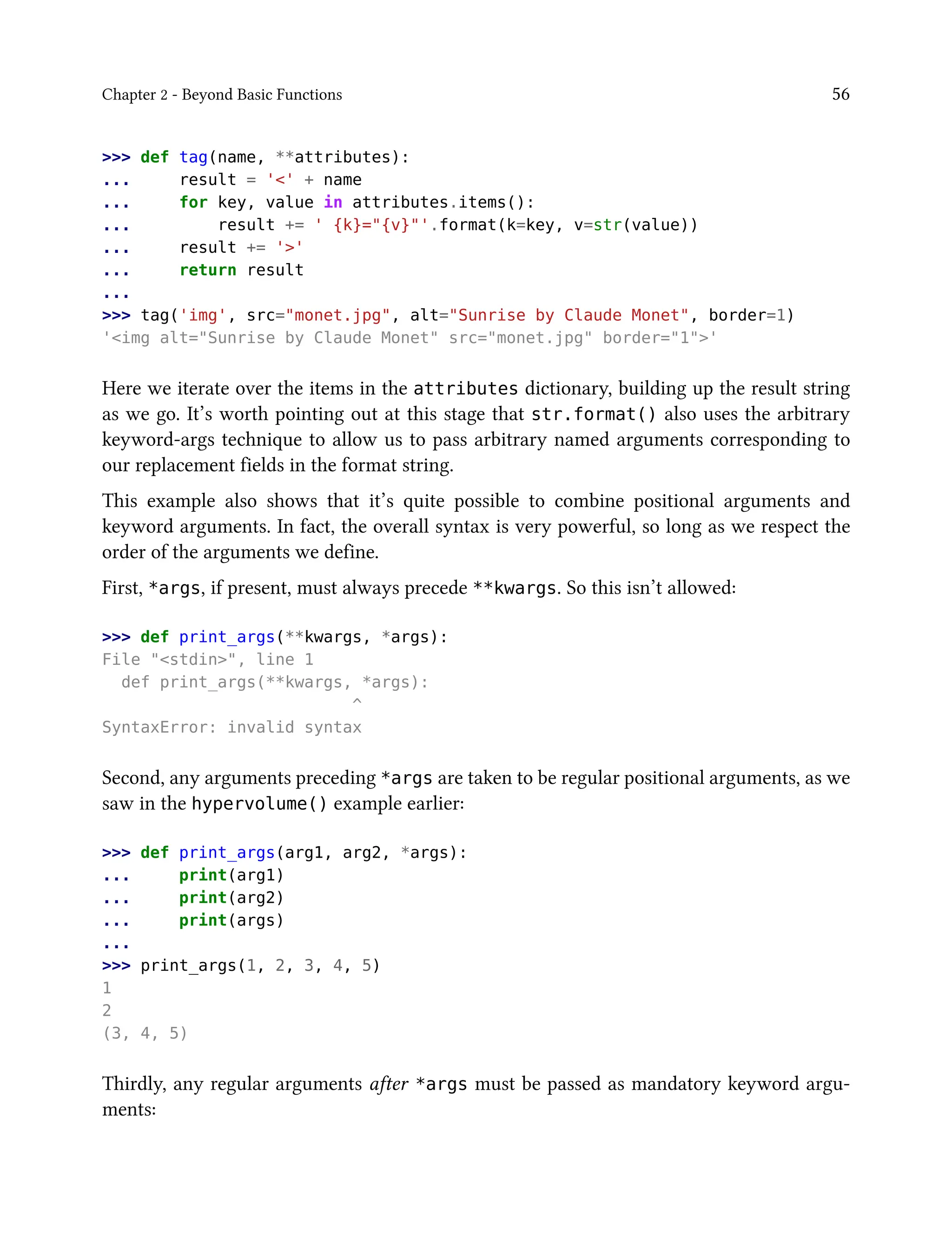 Chapter 2 - Beyond Basic Functions 56
>>> def tag(name, **attributes):
... result = '<' + name
... for key, value in attributes.items():
... result += ' {k}="{v}"'.format(k=key, v=str(value))
... result += '>'
... return result
...
>>> tag('img', src="monet.jpg", alt="Sunrise by Claude Monet", border=1)
'<img alt="Sunrise by Claude Monet" src="monet.jpg" border="1">'
Here we iterate over the items in the attributes dictionary, building up the result string
as we go. It’s worth pointing out at this stage that str.format() also uses the arbitrary
keyword-args technique to allow us to pass arbitrary named arguments corresponding to
our replacement fields in the format string.
This example also shows that it’s quite possible to combine positional arguments and
keyword arguments. In fact, the overall syntax is very powerful, so long as we respect the
order of the arguments we define.
First, *args, if present, must always precede **kwargs. So this isn’t allowed:
>>> def print_args(**kwargs, *args):
File "<stdin>", line 1
def print_args(**kwargs, *args):
^
SyntaxError: invalid syntax
Second, any arguments preceding *args are taken to be regular positional arguments, as we
saw in the hypervolume() example earlier:
>>> def print_args(arg1, arg2, *args):
... print(arg1)
... print(arg2)
... print(args)
...
>>> print_args(1, 2, 3, 4, 5)
1
2
(3, 4, 5)
Thirdly, any regular arguments after *args must be passed as mandatory keyword argu-
ments:
 