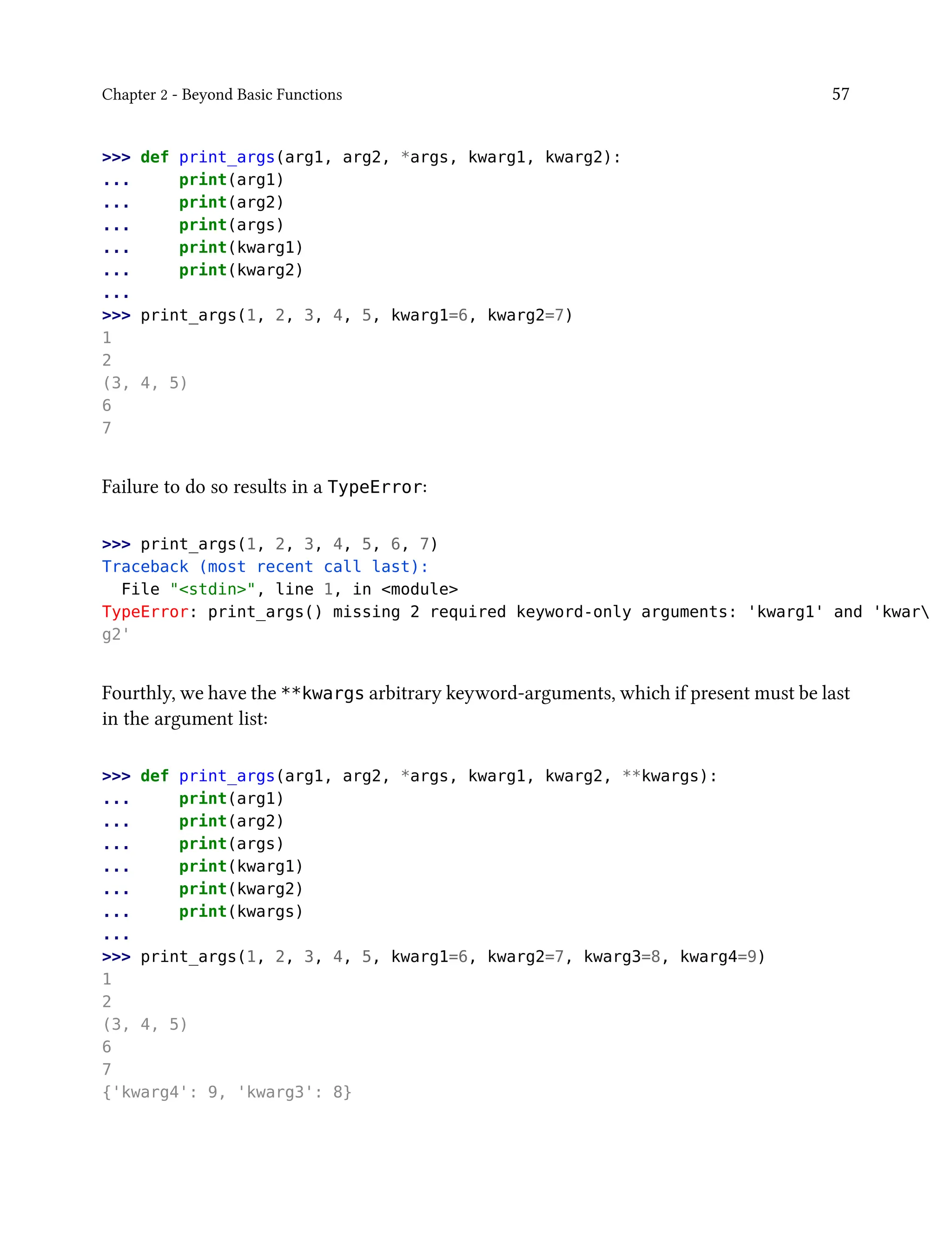 Chapter 2 - Beyond Basic Functions 57
>>> def print_args(arg1, arg2, *args, kwarg1, kwarg2):
... print(arg1)
... print(arg2)
... print(args)
... print(kwarg1)
... print(kwarg2)
...
>>> print_args(1, 2, 3, 4, 5, kwarg1=6, kwarg2=7)
1
2
(3, 4, 5)
6
7
Failure to do so results in a TypeError:
>>> print_args(1, 2, 3, 4, 5, 6, 7)
Traceback (most recent call last):
File "<stdin>", line 1, in <module>
TypeError: print_args() missing 2 required keyword-only arguments: 'kwarg1' and 'kwar
g2'
Fourthly, we have the **kwargs arbitrary keyword-arguments, which if present must be last
in the argument list:
>>> def print_args(arg1, arg2, *args, kwarg1, kwarg2, **kwargs):
... print(arg1)
... print(arg2)
... print(args)
... print(kwarg1)
... print(kwarg2)
... print(kwargs)
...
>>> print_args(1, 2, 3, 4, 5, kwarg1=6, kwarg2=7, kwarg3=8, kwarg4=9)
1
2
(3, 4, 5)
6
7
{'kwarg4': 9, 'kwarg3': 8}
 