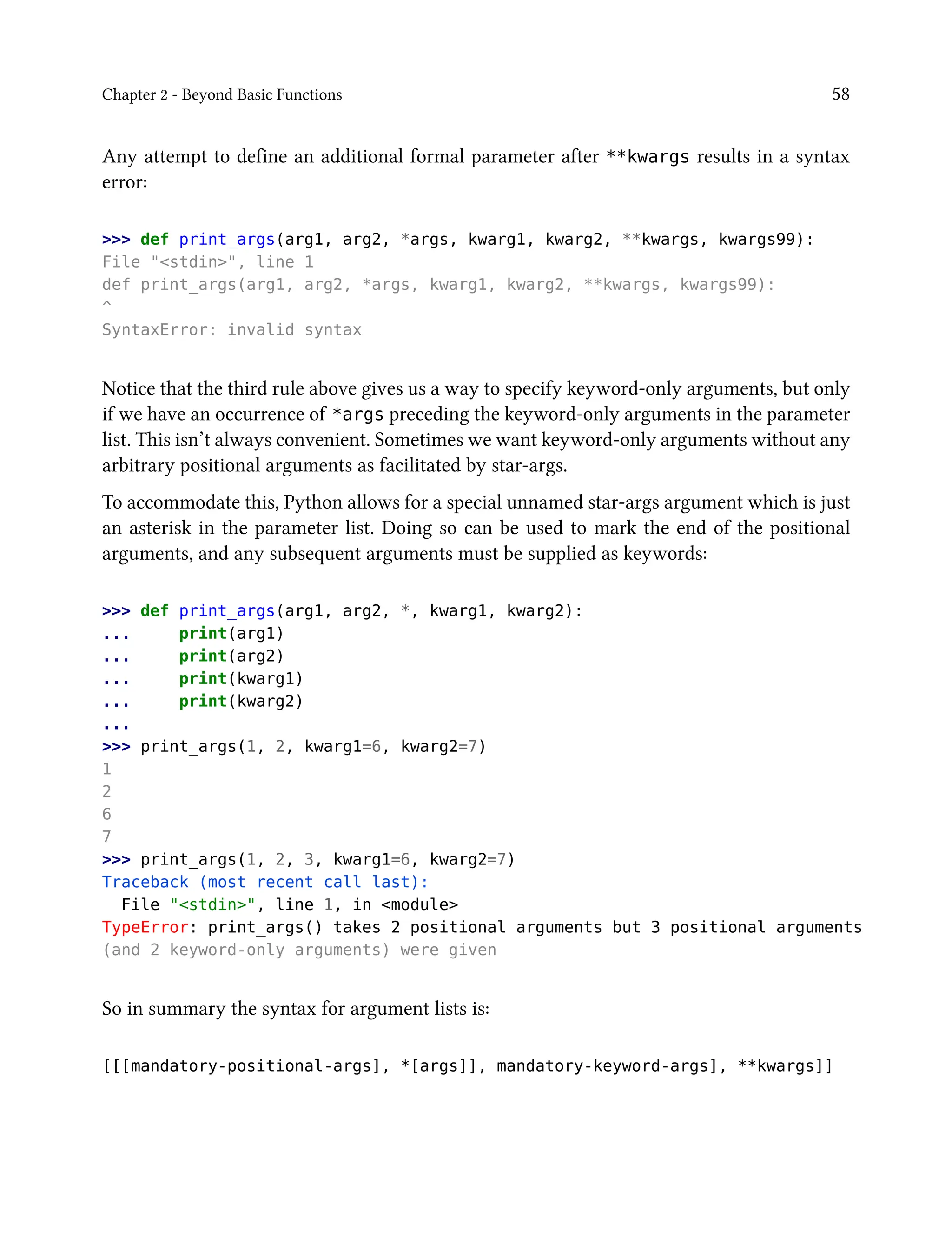 Chapter 2 - Beyond Basic Functions 58
Any attempt to define an additional formal parameter after **kwargs results in a syntax
error:
>>> def print_args(arg1, arg2, *args, kwarg1, kwarg2, **kwargs, kwargs99):
File "<stdin>", line 1
def print_args(arg1, arg2, *args, kwarg1, kwarg2, **kwargs, kwargs99):
^
SyntaxError: invalid syntax
Notice that the third rule above gives us a way to specify keyword-only arguments, but only
if we have an occurrence of *args preceding the keyword-only arguments in the parameter
list. This isn’t always convenient. Sometimes we want keyword-only arguments without any
arbitrary positional arguments as facilitated by star-args.
To accommodate this, Python allows for a special unnamed star-args argument which is just
an asterisk in the parameter list. Doing so can be used to mark the end of the positional
arguments, and any subsequent arguments must be supplied as keywords:
>>> def print_args(arg1, arg2, *, kwarg1, kwarg2):
... print(arg1)
... print(arg2)
... print(kwarg1)
... print(kwarg2)
...
>>> print_args(1, 2, kwarg1=6, kwarg2=7)
1
2
6
7
>>> print_args(1, 2, 3, kwarg1=6, kwarg2=7)
Traceback (most recent call last):
File "<stdin>", line 1, in <module>
TypeError: print_args() takes 2 positional arguments but 3 positional arguments
(and 2 keyword-only arguments) were given
So in summary the syntax for argument lists is:
[[[mandatory-positional-args], *[args]], mandatory-keyword-args], **kwargs]]
 
