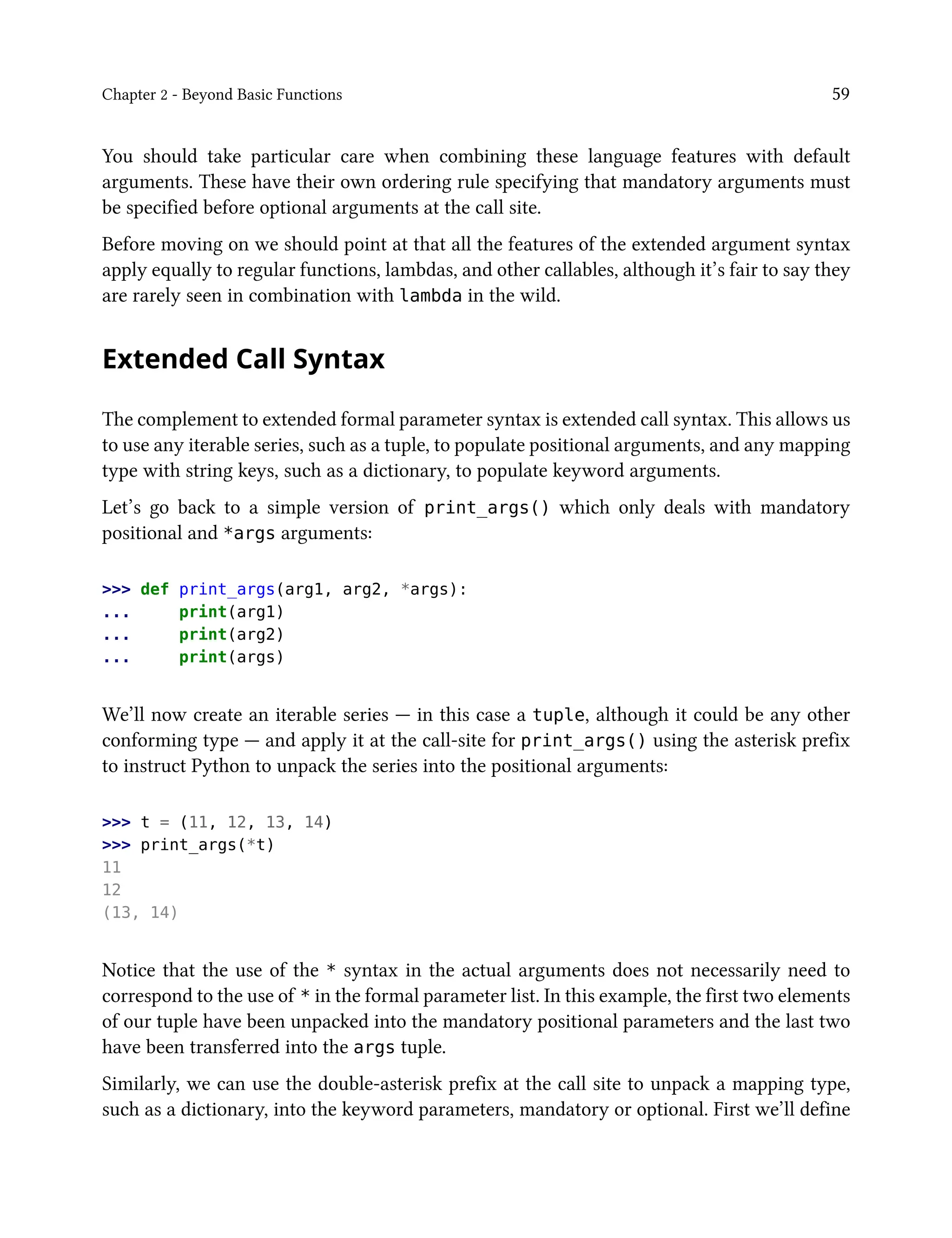 Chapter 2 - Beyond Basic Functions 59
You should take particular care when combining these language features with default
arguments. These have their own ordering rule specifying that mandatory arguments must
be specified before optional arguments at the call site.
Before moving on we should point at that all the features of the extended argument syntax
apply equally to regular functions, lambdas, and other callables, although it’s fair to say they
are rarely seen in combination with lambda in the wild.
Extended Call Syntax
The complement to extended formal parameter syntax is extended call syntax. This allows us
to use any iterable series, such as a tuple, to populate positional arguments, and any mapping
type with string keys, such as a dictionary, to populate keyword arguments.
Let’s go back to a simple version of print_args() which only deals with mandatory
positional and *args arguments:
>>> def print_args(arg1, arg2, *args):
... print(arg1)
... print(arg2)
... print(args)
We’ll now create an iterable series — in this case a tuple, although it could be any other
conforming type — and apply it at the call-site for print_args() using the asterisk prefix
to instruct Python to unpack the series into the positional arguments:
>>> t = (11, 12, 13, 14)
>>> print_args(*t)
11
12
(13, 14)
Notice that the use of the * syntax in the actual arguments does not necessarily need to
correspond to the use of * in the formal parameter list. In this example, the first two elements
of our tuple have been unpacked into the mandatory positional parameters and the last two
have been transferred into the args tuple.
Similarly, we can use the double-asterisk prefix at the call site to unpack a mapping type,
such as a dictionary, into the keyword parameters, mandatory or optional. First we’ll define
 