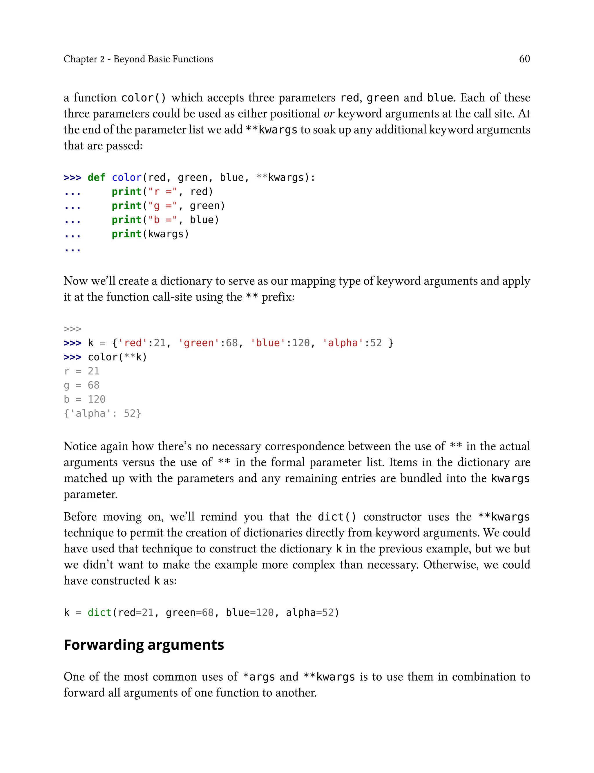 Chapter 2 - Beyond Basic Functions 60
a function color() which accepts three parameters red, green and blue. Each of these
three parameters could be used as either positional or keyword arguments at the call site. At
the end of the parameter list we add **kwargs to soak up any additional keyword arguments
that are passed:
>>> def color(red, green, blue, **kwargs):
... print("r =", red)
... print("g =", green)
... print("b =", blue)
... print(kwargs)
...
Now we’ll create a dictionary to serve as our mapping type of keyword arguments and apply
it at the function call-site using the ** prefix:
>>>
>>> k = {'red':21, 'green':68, 'blue':120, 'alpha':52 }
>>> color(**k)
r = 21
g = 68
b = 120
{'alpha': 52}
Notice again how there’s no necessary correspondence between the use of ** in the actual
arguments versus the use of ** in the formal parameter list. Items in the dictionary are
matched up with the parameters and any remaining entries are bundled into the kwargs
parameter.
Before moving on, we’ll remind you that the dict() constructor uses the **kwargs
technique to permit the creation of dictionaries directly from keyword arguments. We could
have used that technique to construct the dictionary k in the previous example, but we but
we didn’t want to make the example more complex than necessary. Otherwise, we could
have constructed k as:
k = dict(red=21, green=68, blue=120, alpha=52)
Forwarding arguments
One of the most common uses of *args and **kwargs is to use them in combination to
forward all arguments of one function to another.
 