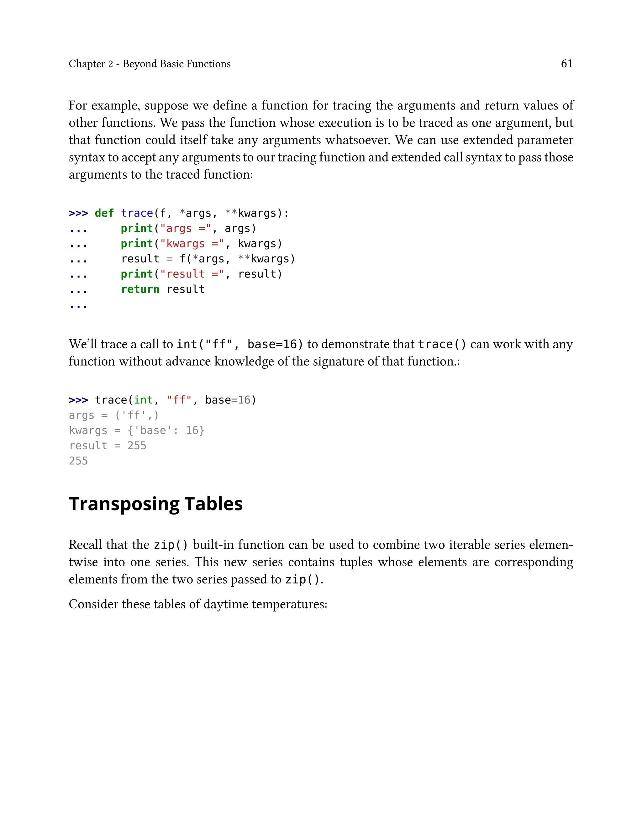 Chapter 2 - Beyond Basic Functions 61
For example, suppose we define a function for tracing the arguments and return values of
other functions. We pass the function whose execution is to be traced as one argument, but
that function could itself take any arguments whatsoever. We can use extended parameter
syntax to accept any arguments to our tracing function and extended call syntax to pass those
arguments to the traced function:
>>> def trace(f, *args, **kwargs):
... print("args =", args)
... print("kwargs =", kwargs)
... result = f(*args, **kwargs)
... print("result =", result)
... return result
...
We’ll trace a call to int("ff", base=16) to demonstrate that trace() can work with any
function without advance knowledge of the signature of that function.:
>>> trace(int, "ff", base=16)
args = ('ff',)
kwargs = {'base': 16}
result = 255
255
Transposing Tables
Recall that the zip() built-in function can be used to combine two iterable series elemen-
twise into one series. This new series contains tuples whose elements are corresponding
elements from the two series passed to zip().
Consider these tables of daytime temperatures:
 