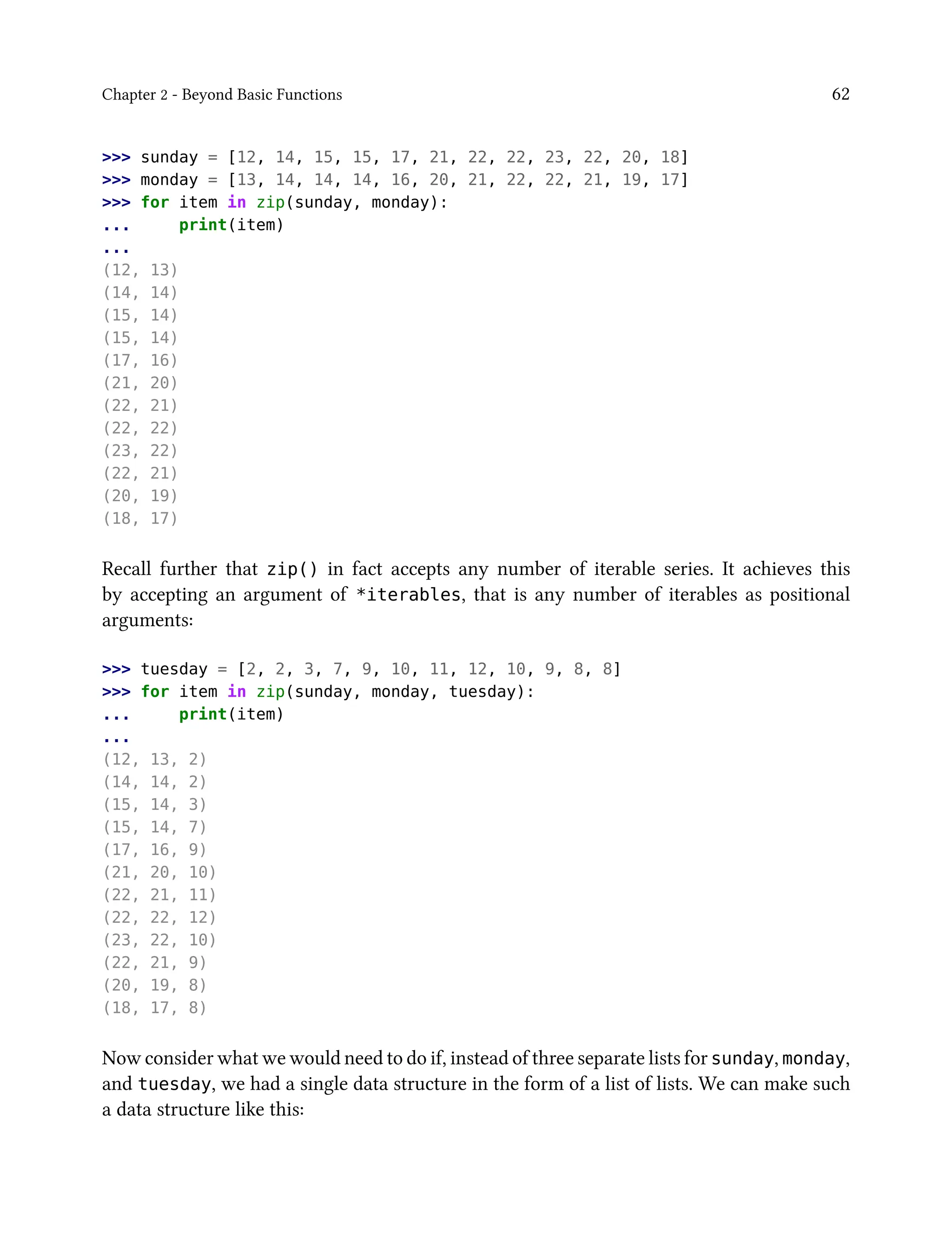 Chapter 2 - Beyond Basic Functions 62
>>> sunday = [12, 14, 15, 15, 17, 21, 22, 22, 23, 22, 20, 18]
>>> monday = [13, 14, 14, 14, 16, 20, 21, 22, 22, 21, 19, 17]
>>> for item in zip(sunday, monday):
... print(item)
...
(12, 13)
(14, 14)
(15, 14)
(15, 14)
(17, 16)
(21, 20)
(22, 21)
(22, 22)
(23, 22)
(22, 21)
(20, 19)
(18, 17)
Recall further that zip() in fact accepts any number of iterable series. It achieves this
by accepting an argument of *iterables, that is any number of iterables as positional
arguments:
>>> tuesday = [2, 2, 3, 7, 9, 10, 11, 12, 10, 9, 8, 8]
>>> for item in zip(sunday, monday, tuesday):
... print(item)
...
(12, 13, 2)
(14, 14, 2)
(15, 14, 3)
(15, 14, 7)
(17, 16, 9)
(21, 20, 10)
(22, 21, 11)
(22, 22, 12)
(23, 22, 10)
(22, 21, 9)
(20, 19, 8)
(18, 17, 8)
Now consider what we would need to do if, instead of three separate lists for sunday, monday,
and tuesday, we had a single data structure in the form of a list of lists. We can make such
a data structure like this:
 
