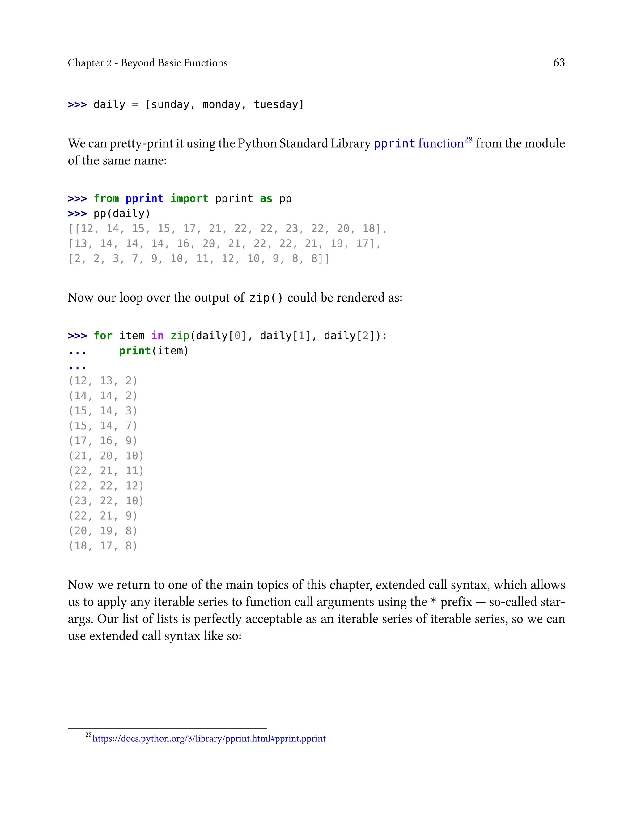Chapter 2 - Beyond Basic Functions 63
>>> daily = [sunday, monday, tuesday]
We can pretty-print it using the Python Standard Library pprint function28 from the module
of the same name:
>>> from pprint import pprint as pp
>>> pp(daily)
[[12, 14, 15, 15, 17, 21, 22, 22, 23, 22, 20, 18],
[13, 14, 14, 14, 16, 20, 21, 22, 22, 21, 19, 17],
[2, 2, 3, 7, 9, 10, 11, 12, 10, 9, 8, 8]]
Now our loop over the output of zip() could be rendered as:
>>> for item in zip(daily[0], daily[1], daily[2]):
... print(item)
...
(12, 13, 2)
(14, 14, 2)
(15, 14, 3)
(15, 14, 7)
(17, 16, 9)
(21, 20, 10)
(22, 21, 11)
(22, 22, 12)
(23, 22, 10)
(22, 21, 9)
(20, 19, 8)
(18, 17, 8)
Now we return to one of the main topics of this chapter, extended call syntax, which allows
us to apply any iterable series to function call arguments using the * prefix — so-called star-
args. Our list of lists is perfectly acceptable as an iterable series of iterable series, so we can
use extended call syntax like so:
28
https://docs.python.org/3/library/pprint.html#pprint.pprint
 