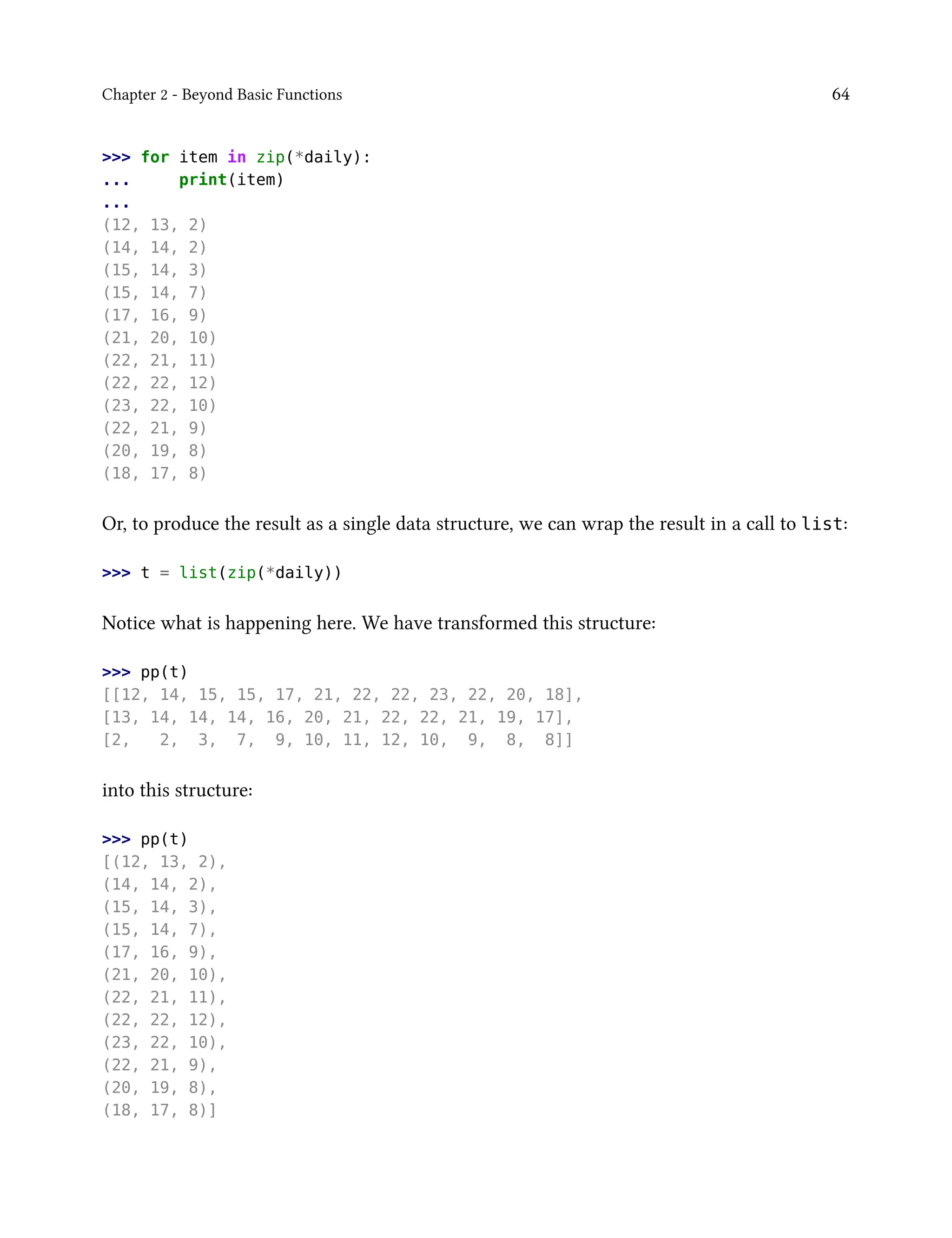 Chapter 2 - Beyond Basic Functions 64
>>> for item in zip(*daily):
... print(item)
...
(12, 13, 2)
(14, 14, 2)
(15, 14, 3)
(15, 14, 7)
(17, 16, 9)
(21, 20, 10)
(22, 21, 11)
(22, 22, 12)
(23, 22, 10)
(22, 21, 9)
(20, 19, 8)
(18, 17, 8)
Or, to produce the result as a single data structure, we can wrap the result in a call to list:
>>> t = list(zip(*daily))
Notice what is happening here. We have transformed this structure:
>>> pp(t)
[[12, 14, 15, 15, 17, 21, 22, 22, 23, 22, 20, 18],
[13, 14, 14, 14, 16, 20, 21, 22, 22, 21, 19, 17],
[2, 2, 3, 7, 9, 10, 11, 12, 10, 9, 8, 8]]
into this structure:
>>> pp(t)
[(12, 13, 2),
(14, 14, 2),
(15, 14, 3),
(15, 14, 7),
(17, 16, 9),
(21, 20, 10),
(22, 21, 11),
(22, 22, 12),
(23, 22, 10),
(22, 21, 9),
(20, 19, 8),
(18, 17, 8)]
 