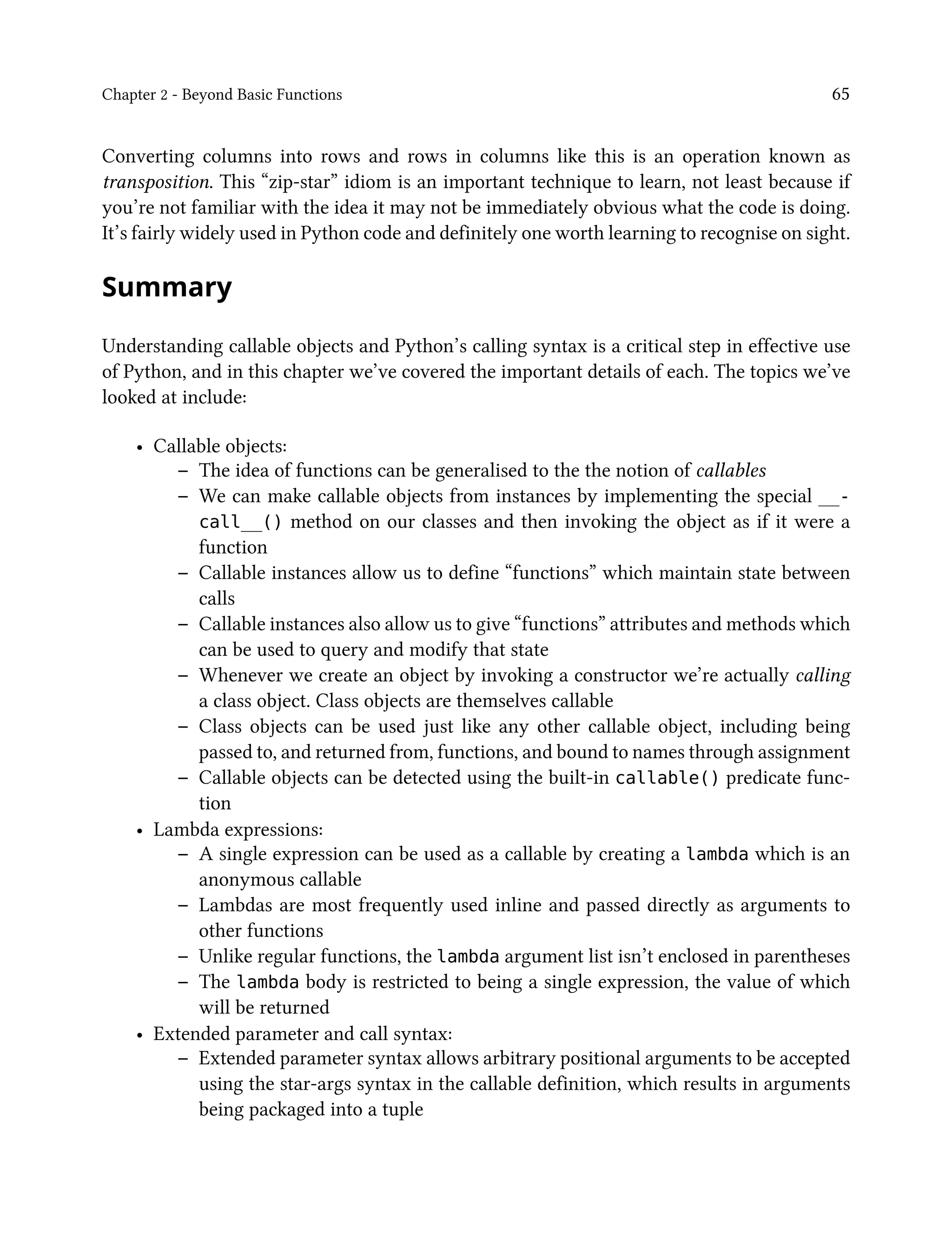 Chapter 2 - Beyond Basic Functions 65
Converting columns into rows and rows in columns like this is an operation known as
transposition. This “zip-star” idiom is an important technique to learn, not least because if
you’re not familiar with the idea it may not be immediately obvious what the code is doing.
It’s fairly widely used in Python code and definitely one worth learning to recognise on sight.
Summary
Understanding callable objects and Python’s calling syntax is a critical step in effective use
of Python, and in this chapter we’ve covered the important details of each. The topics we’ve
looked at include:
• Callable objects:
– The idea of functions can be generalised to the the notion of callables
– We can make callable objects from instances by implementing the special __-
call__() method on our classes and then invoking the object as if it were a
function
– Callable instances allow us to define “functions” which maintain state between
calls
– Callable instances also allow us to give “functions” attributes and methods which
can be used to query and modify that state
– Whenever we create an object by invoking a constructor we’re actually calling
a class object. Class objects are themselves callable
– Class objects can be used just like any other callable object, including being
passed to, and returned from, functions, and bound to names through assignment
– Callable objects can be detected using the built-in callable() predicate func-
tion
• Lambda expressions:
– A single expression can be used as a callable by creating a lambda which is an
anonymous callable
– Lambdas are most frequently used inline and passed directly as arguments to
other functions
– Unlike regular functions, the lambda argument list isn’t enclosed in parentheses
– The lambda body is restricted to being a single expression, the value of which
will be returned
• Extended parameter and call syntax:
– Extended parameter syntax allows arbitrary positional arguments to be accepted
using the star-args syntax in the callable definition, which results in arguments
being packaged into a tuple
 