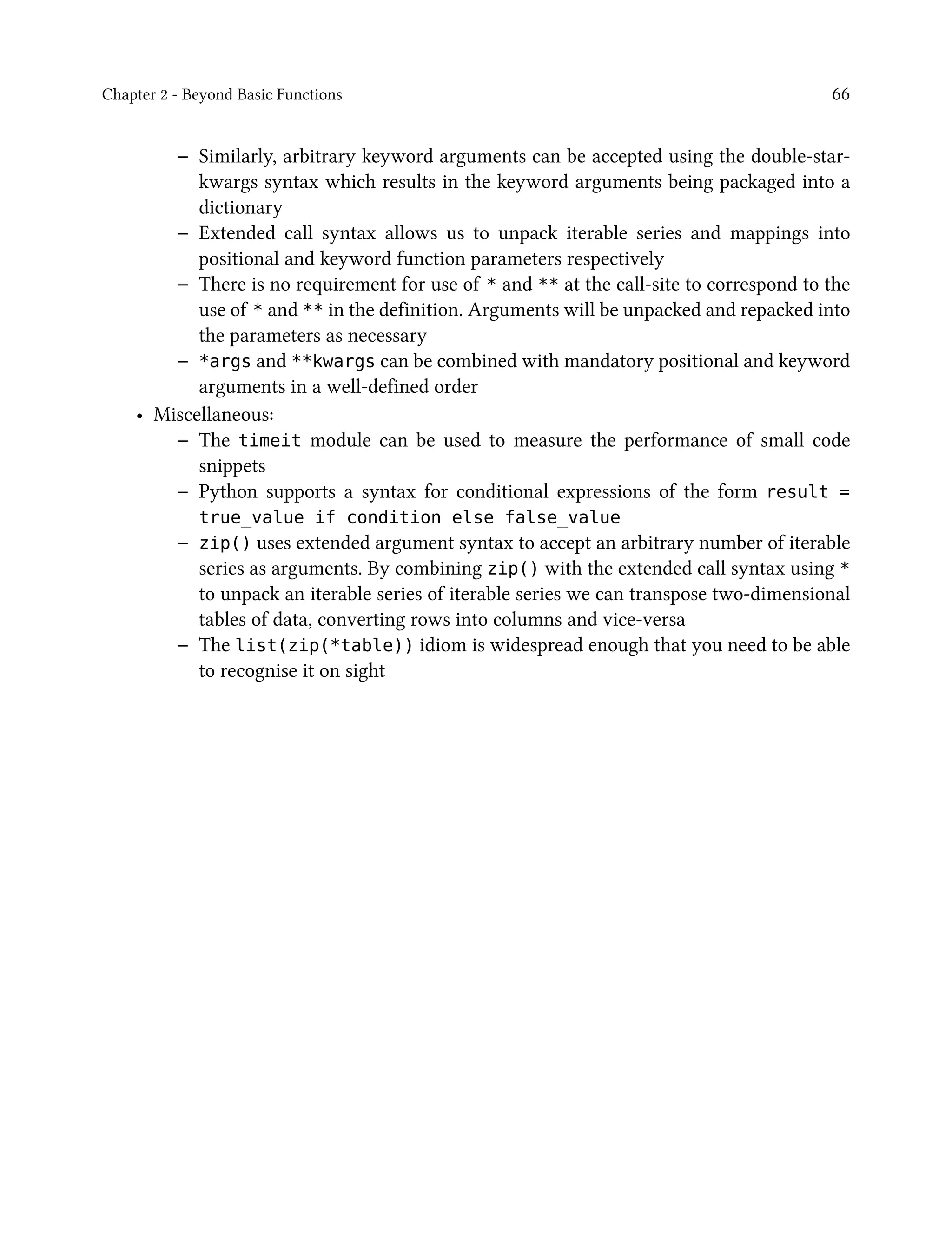 Chapter 2 - Beyond Basic Functions 66
– Similarly, arbitrary keyword arguments can be accepted using the double-star-
kwargs syntax which results in the keyword arguments being packaged into a
dictionary
– Extended call syntax allows us to unpack iterable series and mappings into
positional and keyword function parameters respectively
– There is no requirement for use of * and ** at the call-site to correspond to the
use of * and ** in the definition. Arguments will be unpacked and repacked into
the parameters as necessary
– *args and **kwargs can be combined with mandatory positional and keyword
arguments in a well-defined order
• Miscellaneous:
– The timeit module can be used to measure the performance of small code
snippets
– Python supports a syntax for conditional expressions of the form result =
true_value if condition else false_value
– zip() uses extended argument syntax to accept an arbitrary number of iterable
series as arguments. By combining zip() with the extended call syntax using *
to unpack an iterable series of iterable series we can transpose two-dimensional
tables of data, converting rows into columns and vice-versa
– The list(zip(*table)) idiom is widespread enough that you need to be able
to recognise it on sight
 